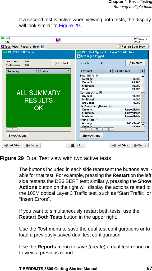 Chapter 4 Basic TestingRunning multiple testsT-BERD/MTS 5800 Getting Started Manual 67If a second test is active when viewing both tests, the display will look similar to Figure 29.The buttons included in each side represent the buttons avail-able for that test. For example, pressing the Restart on the left side restarts the DS3 BERT test; similarly, pressing the Show Actions button on the right will display the actions related to the 100M optical Layer 3 Traffic test, such as “Start Traffic” or “Insert Errors”.If you want to simultaneously restart both tests, use the Restart Both Tests button in the upper right.Use the Test menu to save the dual test configurations or to load a previously saved dual test configuration.Use the Reports menu to save (create) a dual test report or to view a previous report.Figure 29 Dual Test view with two active tests