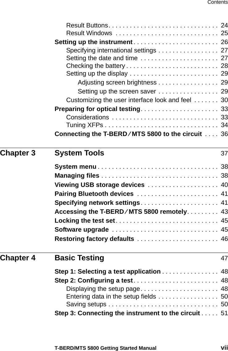 ContentsT-BERD/MTS 5800 Getting Started Manual viiResult Buttons. . . . . . . . . . . . . . . . . . . . . . . . . . . . . . .  24Result Windows  . . . . . . . . . . . . . . . . . . . . . . . . . . . . .  25Setting up the instrument. . . . . . . . . . . . . . . . . . . . . . . .  26Specifying international settings . . . . . . . . . . . . . . . . .  27Setting the date and time  . . . . . . . . . . . . . . . . . . . . . .  27Checking the battery . . . . . . . . . . . . . . . . . . . . . . . . . .  28Setting up the display . . . . . . . . . . . . . . . . . . . . . . . . .  29Adjusting screen brightness . . . . . . . . . . . . . . . . .  29Setting up the screen saver . . . . . . . . . . . . . . . . .  29Customizing the user interface look and feel  . . . . . . .  30Preparing for optical testing. . . . . . . . . . . . . . . . . . . . . .  33Considerations  . . . . . . . . . . . . . . . . . . . . . . . . . . . . . .  33Tuning XFPs . . . . . . . . . . . . . . . . . . . . . . . . . . . . . . . .  34Connecting the T-BERD ⁄ MTS 5800 to the circuit  . . . .  36Chapter 3 System Tools 37System menu . . . . . . . . . . . . . . . . . . . . . . . . . . . . . . . . . .  38Managing files . . . . . . . . . . . . . . . . . . . . . . . . . . . . . . . . .  38Viewing USB storage devices  . . . . . . . . . . . . . . . . . . . .  40Pairing Bluetooth devices  . . . . . . . . . . . . . . . . . . . . . . .  41Specifying network settings. . . . . . . . . . . . . . . . . . . . . .  41Accessing the T-BERD ⁄ MTS 5800 remotely. . . . . . . . .  43Locking the test set. . . . . . . . . . . . . . . . . . . . . . . . . . . . .  45Software upgrade  . . . . . . . . . . . . . . . . . . . . . . . . . . . . . .  45Restoring factory defaults  . . . . . . . . . . . . . . . . . . . . . . .  46Chapter 4 Basic Testing 47Step 1: Selecting a test application . . . . . . . . . . . . . . . .  48Step 2: Configuring a test. . . . . . . . . . . . . . . . . . . . . . . .  48Displaying the setup page. . . . . . . . . . . . . . . . . . . . . .  48Entering data in the setup fields . . . . . . . . . . . . . . . . .  50Saving setups . . . . . . . . . . . . . . . . . . . . . . . . . . . . . . .  50Step 3: Connecting the instrument to the circuit . . . . .  51