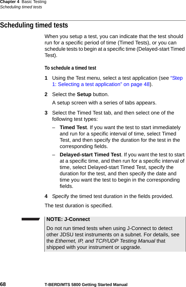 Chapter 4 Basic TestingScheduling timed tests68 T-BERD/MTS 5800 Getting Started ManualScheduling timed testsWhen you setup a test, you can indicate that the test should run for a specific period of time (Timed Tests), or you can schedule tests to begin at a specific time (Delayed-start Timed Test).To schedule a timed test1Using the Test menu, select a test application (see “Step 1: Selecting a test application” on page 48).2Select the Setup button.A setup screen with a series of tabs appears.3Select the Timed Test tab, and then select one of the following test types:–Timed Test. If you want the test to start immediately and run for a specific interval of time, select Timed Test, and then specify the duration for the test in the corresponding fields.–Delayed-start Timed Test. If you want the test to start at a specific time, and then run for a specific interval of time, select Delayed-start Timed Test, specify the duration for the test, and then specify the date and time you want the test to begin in the corresponding fields.4Specify the timed test duration in the fields provided.The test duration is specified. NOTE: J-ConnectDo not run timed tests when using J-Connect to detect other JDSU test instruments on a subnet. For details, see the Ethernet, IP, and TCP/UDP Testing Manual that shipped with your instrument or upgrade.