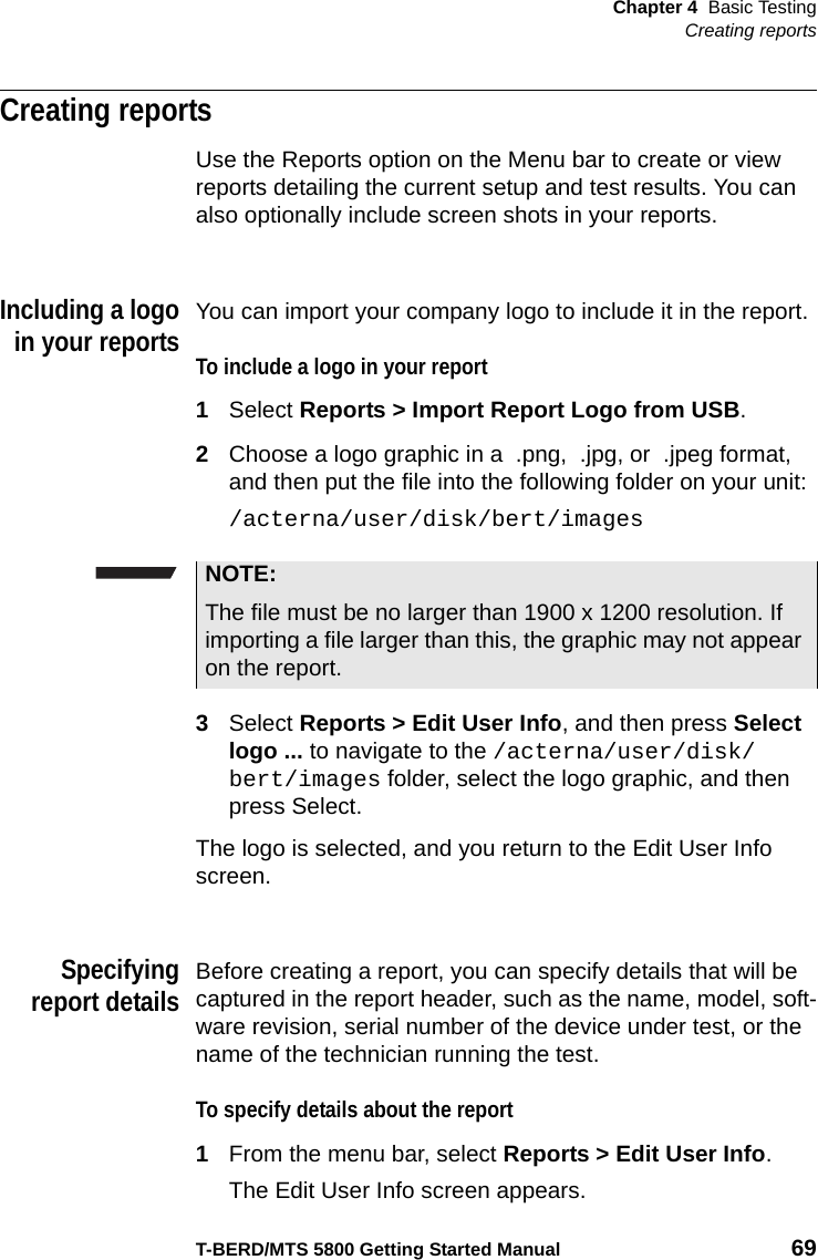 Chapter 4 Basic TestingCreating reportsT-BERD/MTS 5800 Getting Started Manual 69Creating reportsUse the Reports option on the Menu bar to create or view reports detailing the current setup and test results. You can also optionally include screen shots in your reports.Including a logoin your reportsYou can import your company logo to include it in the report.To include a logo in your report1Select Reports &gt; Import Report Logo from USB.2Choose a logo graphic in a  .png,  .jpg, or  .jpeg format, and then put the file into the following folder on your unit:/acterna/user/disk/bert/images3Select Reports &gt; Edit User Info, and then press Select logo ... to navigate to the /acterna/user/disk/bert/images folder, select the logo graphic, and then press Select.The logo is selected, and you return to the Edit User Info screen.Specifyingreport detailsBefore creating a report, you can specify details that will be captured in the report header, such as the name, model, soft-ware revision, serial number of the device under test, or the name of the technician running the test. To specify details about the report1From the menu bar, select Reports &gt; Edit User Info.The Edit User Info screen appears.NOTE:The file must be no larger than 1900 x 1200 resolution. If importing a file larger than this, the graphic may not appear on the report.