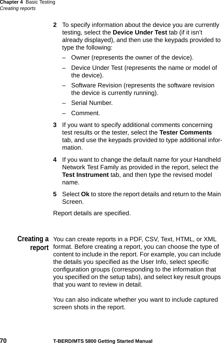 Chapter 4 Basic TestingCreating reports70 T-BERD/MTS 5800 Getting Started Manual2To specify information about the device you are currently testing, select the Device Under Test tab (if it isn’t already displayed), and then use the keypads provided to type the following:– Owner (represents the owner of the device).– Device Under Test (represents the name or model of the device).– Software Revision (represents the software revision the device is currently running).– Serial Number.–Comment.3If you want to specify additional comments concerning test results or the tester, select the Tester Comments tab, and use the keypads provided to type additional infor-mation.4If you want to change the default name for your Handheld Network Test Family as provided in the report, select the Test Instrument tab, and then type the revised model name.5Select Ok to store the report details and return to the Main Screen.Report details are specified.Creating areportYou can create reports in a PDF, CSV, Text, HTML, or XML format. Before creating a report, you can choose the type of content to include in the report. For example, you can include the details you specified as the User Info, select specific configuration groups (corresponding to the information that you specified on the setup tabs), and select key result groups that you want to review in detail.You can also indicate whether you want to include captured screen shots in the report.