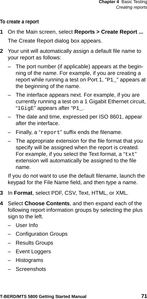 Chapter 4 Basic TestingCreating reportsT-BERD/MTS 5800 Getting Started Manual 71To create a report1On the Main screen, select Reports &gt; Create Report ...The Create Report dialog box appears.2Your unit will automatically assign a default file name to your report as follows:– The port number (if applicable) appears at the begin-ning of the name. For example, if you are creating a report while running a test on Port 1, “P1_” appears at the beginning of the name.– The interface appears next. For example, if you are currently running a test on a 1 Gigabit Ethernet circuit, “1GigE” appears after “P1_.– The date and time, expressed per ISO 8601, appear after the interface.– Finally, a “report” suffix ends the filename.– The appropriate extension for the file format that you specify will be assigned when the report is created. For example, if you select the Text format, a “txt” extension will automatically be assigned to the file name.If you do not want to use the default filename, launch the keypad for the File Name field, and then type a name. 3In Format, select PDF, CSV, Text, HTML, or XML.4Select Choose Contents, and then expand each of the following report information groups by selecting the plus sign to the left. – User Info– Configuration Groups– Results Groups– Event Loggers–Histograms– Screenshots