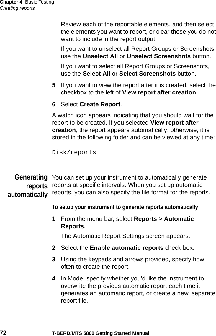 Chapter 4 Basic TestingCreating reports72 T-BERD/MTS 5800 Getting Started ManualReview each of the reportable elements, and then select the elements you want to report, or clear those you do not want to include in the report output.If you want to unselect all Report Groups or Screenshots, use the Unselect All or Unselect Screenshots button.If you want to select all Report Groups or Screenshots, use the Select All or Select Screenshots button.5If you want to view the report after it is created, select the checkbox to the left of View report after creation.6Select Create Report.A watch icon appears indicating that you should wait for the report to be created. If you selected View report after creation, the report appears automatically; otherwise, it is stored in the following folder and can be viewed at any time:Disk/reportsGeneratingreportsautomaticallyYou can set up your instrument to automatically generate reports at specific intervals. When you set up automatic reports, you can also specify the file format for the reports.To setup your instrument to generate reports automatically1From the menu bar, select Reports &gt; Automatic Reports.The Automatic Report Settings screen appears.2Select the Enable automatic reports check box.3Using the keypads and arrows provided, specify how often to create the report.4In Mode, specify whether you’d like the instrument to overwrite the previous automatic report each time it generates an automatic report, or create a new, separate report file.