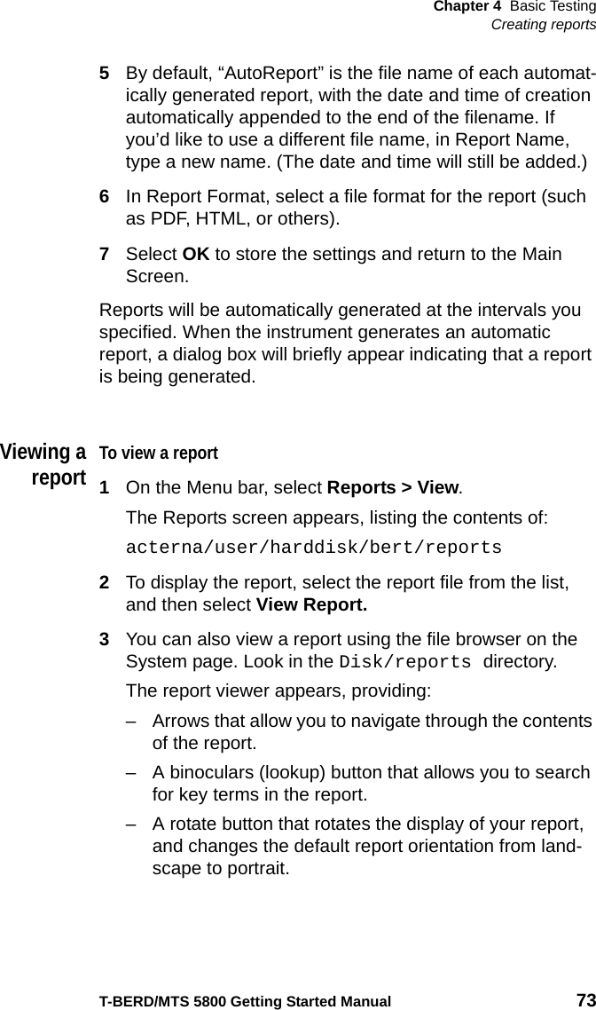 Chapter 4 Basic TestingCreating reportsT-BERD/MTS 5800 Getting Started Manual 735By default, “AutoReport” is the file name of each automat-ically generated report, with the date and time of creation automatically appended to the end of the filename. If you’d like to use a different file name, in Report Name, type a new name. (The date and time will still be added.)6In Report Format, select a file format for the report (such as PDF, HTML, or others).7Select OK to store the settings and return to the Main Screen.Reports will be automatically generated at the intervals you specified. When the instrument generates an automatic report, a dialog box will briefly appear indicating that a report is being generated.Viewing areportTo view a report1On the Menu bar, select Reports &gt; View.The Reports screen appears, listing the contents of:acterna/user/harddisk/bert/reports2To display the report, select the report file from the list, and then select View Report.3You can also view a report using the file browser on the System page. Look in the Disk/reports directory.The report viewer appears, providing:– Arrows that allow you to navigate through the contents of the report.– A binoculars (lookup) button that allows you to search for key terms in the report.– A rotate button that rotates the display of your report, and changes the default report orientation from land-scape to portrait.