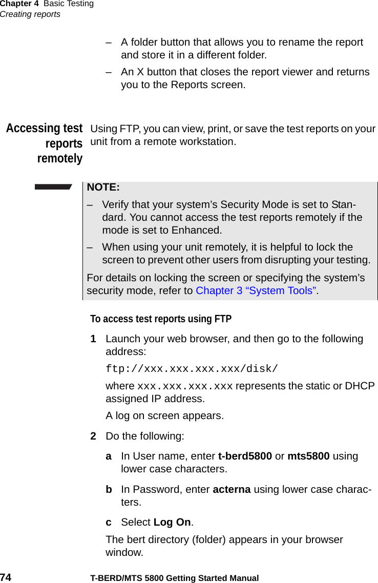 Chapter 4 Basic TestingCreating reports74 T-BERD/MTS 5800 Getting Started Manual– A folder button that allows you to rename the report and store it in a different folder.– An X button that closes the report viewer and returns you to the Reports screen.Accessing testreportsremotelyUsing FTP, you can view, print, or save the test reports on your unit from a remote workstation.To access test reports using FTP1Launch your web browser, and then go to the following address:ftp://xxx.xxx.xxx.xxx/disk/where xxx.xxx.xxx.xxx represents the static or DHCP assigned IP address.A log on screen appears.2Do the following:aIn User name, enter t-berd5800 or mts5800 using lower case characters.bIn Password, enter acterna using lower case charac-ters.cSelect Log On.The bert directory (folder) appears in your browser window.NOTE:– Verify that your system’s Security Mode is set to Stan-dard. You cannot access the test reports remotely if the mode is set to Enhanced.– When using your unit remotely, it is helpful to lock the screen to prevent other users from disrupting your testing. For details on locking the screen or specifying the system’s security mode, refer to Chapter 3 “System Tools”. 