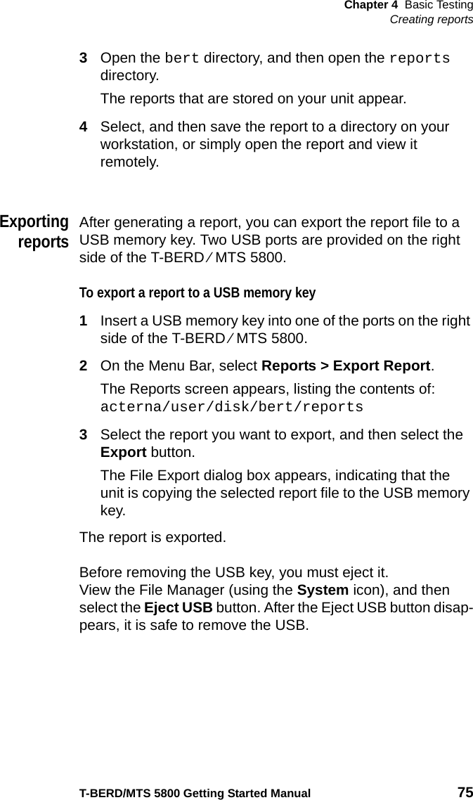 Chapter 4 Basic TestingCreating reportsT-BERD/MTS 5800 Getting Started Manual 753Open the bert directory, and then open the reports directory.The reports that are stored on your unit appear.4Select, and then save the report to a directory on your workstation, or simply open the report and view it remotely.ExportingreportsAfter generating a report, you can export the report file to a USB memory key. Two USB ports are provided on the right side of the T-BERD ⁄ MTS 5800. To export a report to a USB memory key1Insert a USB memory key into one of the ports on the right side of the T-BERD ⁄ MTS 5800.2On the Menu Bar, select Reports &gt; Export Report.The Reports screen appears, listing the contents of:acterna/user/disk/bert/reports3Select the report you want to export, and then select the Export button.The File Export dialog box appears, indicating that the unit is copying the selected report file to the USB memory key.The report is exported.Before removing the USB key, you must eject it.View the File Manager (using the System icon), and then select the Eject USB button. After the Eject USB button disap-pears, it is safe to remove the USB.