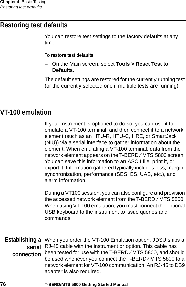 Chapter 4 Basic TestingRestoring test defaults76 T-BERD/MTS 5800 Getting Started ManualRestoring test defaultsYou can restore test settings to the factory defaults at any time.To restore test defaults– On the Main screen, select Tools &gt; Reset Test to Defaults.The default settings are restored for the currently running test (or the currently selected one if multiple tests are running).VT-100 emulationIf your instrument is optioned to do so, you can use it to emulate a VT-100 terminal, and then connect it to a network element (such as an HTU-R, HTU-C, HRE, or SmartJack (NIU)) via a serial interface to gather information about the element. When emulating a VT-100 terminal, data from the network element appears on the T-BERD ⁄ MTS 5800 screen. You can save this information to an ASCII file, print it, or export it. Information gathered typically includes loss, margin, synchronization, performance (SES, ES, UAS, etc.), and alarm information.During a VT100 session, you can also configure and provision the accessed network element from the T-BERD ⁄ MTS 5800. When using VT-100 emulation, you must connect the optional USB keyboard to the instrument to issue queries and commands.Establishing aserialconnectionWhen you order the VT-100 Emulation option, JDSU ships a RJ-45 cable with the instrument or option. This cable has been tested for use with the T-BERD ⁄ MTS 5800, and should be used whenever you connect the T-BERD ⁄ MTS 5800 to a network element for VT-100 communication. An RJ-45 to DB9 adapter is also required. 