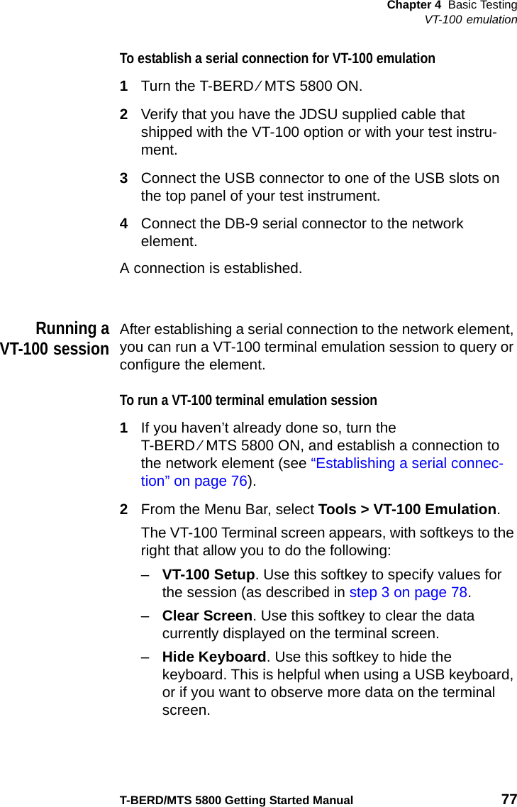 Chapter 4 Basic TestingVT-100 emulationT-BERD/MTS 5800 Getting Started Manual 77To establish a serial connection for VT-100 emulation1Turn the T-BERD ⁄ MTS 5800 ON.2Verify that you have the JDSU supplied cable that shipped with the VT-100 option or with your test instru-ment.3Connect the USB connector to one of the USB slots on the top panel of your test instrument.4Connect the DB-9 serial connector to the network element.A connection is established.Running aVT-100 sessionAfter establishing a serial connection to the network element, you can run a VT-100 terminal emulation session to query or configure the element.To run a VT-100 terminal emulation session1If you haven’t already done so, turn the T-BERD ⁄ MTS 5800 ON, and establish a connection to the network element (see “Establishing a serial connec-tion” on page 76).2From the Menu Bar, select Tools &gt; VT-100 Emulation.The VT-100 Terminal screen appears, with softkeys to the right that allow you to do the following:–VT-100 Setup. Use this softkey to specify values for the session (as described in step 3 on page 78.–Clear Screen. Use this softkey to clear the data currently displayed on the terminal screen.–Hide Keyboard. Use this softkey to hide the keyboard. This is helpful when using a USB keyboard, or if you want to observe more data on the terminal screen.