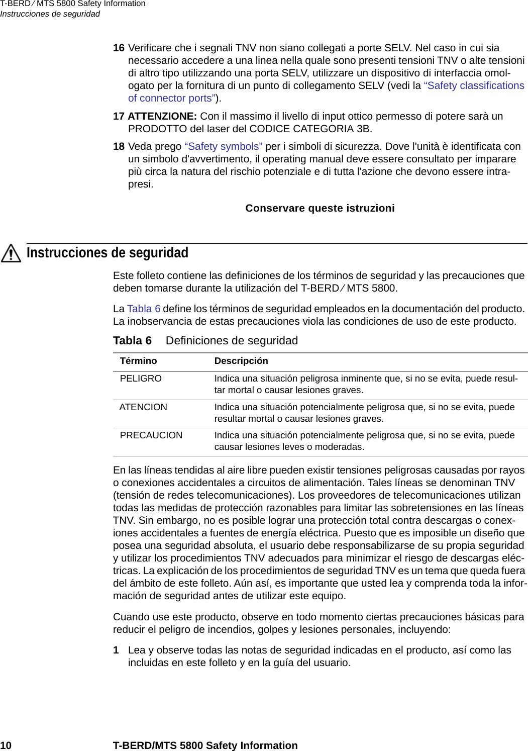 T-BERD ⁄ MTS 5800 Safety InformationInstrucciones de seguridad10 T-BERD/MTS 5800 Safety Information16 Verificare che i segnali TNV non siano collegati a porte SELV. Nel caso in cui sia necessario accedere a una linea nella quale sono presenti tensioni TNV o alte tensioni di altro tipo utilizzando una porta SELV, utilizzare un dispositivo di interfaccia omol-ogato per la fornitura di un punto di collegamento SELV (vedi la “Safety classifications of connector ports”). 17 ATTENZIONE: Con il massimo il livello di input ottico permesso di potere sarà un PRODOTTO del laser del CODICE CATEGORIA 3B.18 Veda prego “Safety symbols” per i simboli di sicurezza. Dove l&apos;unità è identificata con un simbolo d&apos;avvertimento, il operating manual deve essere consultato per imparare più circa la natura del rischio potenziale e di tutta l&apos;azione che devono essere intra-presi.Conservare queste istruzioniInstrucciones de seguridadEste folleto contiene las definiciones de los términos de seguridad y las precauciones que deben tomarse durante la utilización del T-BERD ⁄ MTS 5800.La Tabla 6 define los términos de seguridad empleados en la documentación del producto. La inobservancia de estas precauciones viola las condiciones de uso de este producto.En las líneas tendidas al aire libre pueden existir tensiones peligrosas causadas por rayos o conexiones accidentales a circuitos de alimentación. Tales líneas se denominan TNV (tensión de redes telecomunicaciones). Los proveedores de telecomunicaciones utilizan todas las medidas de protección razonables para limitar las sobretensiones en las líneas TNV. Sin embargo, no es posible lograr una protección total contra descargas o conex-iones accidentales a fuentes de energía eléctrica. Puesto que es imposible un diseño que posea una seguridad absoluta, el usuario debe responsabilizarse de su propia seguridad y utilizar los procedimientos TNV adecuados para minimizar el riesgo de descargas eléc-tricas. La explicación de los procedimientos de seguridad TNV es un tema que queda fuera del ámbito de este folleto. Aún así, es importante que usted lea y comprenda toda la infor-mación de seguridad antes de utilizar este equipo.Cuando use este producto, observe en todo momento ciertas precauciones básicas para reducir el peligro de incendios, golpes y lesiones personales, incluyendo:1Lea y observe todas las notas de seguridad indicadas en el producto, así como las incluidas en este folleto y en la guía del usuario.Tabla 6 Definiciones de seguridad Término DescripciónPELIGRO Indica una situación peligrosa inminente que, si no se evita, puede resul-tar mortal o causar lesiones graves.ATENCION Indica una situación potencialmente peligrosa que, si no se evita, puede resultar mortal o causar lesiones graves.PRECAUCION Indica una situación potencialmente peligrosa que, si no se evita, puede causar lesiones leves o moderadas.