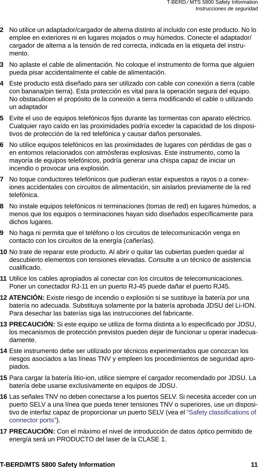 T-BERD ⁄ MTS 5800 Safety InformationInstrucciones de seguridadT-BERD/MTS 5800 Safety Information 112No utilice un adaptador/cargador de alterna distinto al incluido con este producto. No lo emplee en exteriores ni en lugares mojados o muy húmedos. Conecte el adaptador/cargador de alterna a la tensión de red correcta, indicada en la etiqueta del instru-mento.3No aplaste el cable de alimentación. No coloque el instrumento de forma que alguien pueda pisar accidentalmente el cable de alimentación.4Este producto está diseñado para ser utilizado con cable con conexión a tierra (cable con banana/pin tierra). Esta protección es vital para la operación segura del equipo. No obstaculicen el propósito de la conexión a tierra modificando el cable o utilizando un adaptador5Evite el uso de equipos telefónicos fijos durante las tormentas con aparato eléctrico. Cualquier rayo caído en las proximidades podría exceder la capacidad de los disposi-tivos de protección de la red telefónica y causar daños personales.6No utilice equipos telefónicos en las proximidades de lugares con pérdidas de gas o en entornos relacionados con atmósferas explosivas. Este instrumento, como la mayoría de equipos telefónicos, podría generar una chispa capaz de iniciar un incendio o provocar una explosión.7No toque conductores telefónicos que pudieran estar expuestos a rayos o a conex-iones accidentales con circuitos de alimentación, sin aislarlos previamente de la red telefónica.8No instale equipos telefónicos ni terminaciones (tomas de red) en lugares húmedos, a menos que los equipos o terminaciones hayan sido diseñados específicamente para dichos lugares.9No haga ni permita que el teléfono o los circuitos de telecomunicación venga en contacto con los circuitos de la energía (cañerías).10 No trate de reparar este producto. Al abrir o quitar las cubiertas pueden quedar al descubierto elementos con tensiones elevadas. Consulte a un técnico de asistencia cualificado.11 Utilice los cables apropiados al conectar con los circuitos de telecomunicaciones. Poner un conectador RJ-11 en un puerto RJ-45 puede dañar el puerto RJ45.12 ATENCIÓN: Existe riesgo de incendio o explosión si se sustituye la batería por una batería no adecuada. Substituya solamente por la batería aprobada JDSU del Li-ION. Para desechar las baterías siga las instrucciones del fabricante.13 PRECAUCIÓN: Si este equipo se utiliza de forma distinta a lo especificado por JDSU, los mecanismos de protección previstos pueden dejar de funcionar u operar inadecua-damente.14 Este instrumento debe ser utilizado por técnicos experimentados que conozcan los riesgos asociados a las líneas TNV y empleen los procedimientos de seguridad apro-piados.15 Para cargar la batería litio-ion, utilice siempre el cargador recomendado por JDSU. La batería debe usarse exclusivamente en equipos de JDSU.16 Las señales TNV no deben conectarse a los puertos SELV. Si necesita acceder con un puerto SELV a una línea que pueda tener tensiones TNV o superiores, use un disposi-tivo de interfaz capaz de proporcionar un puerto SELV (vea el “Safety classifications of connector ports”). 17 PRECAUCIÓN: Con el máximo el nivel de introducción de datos óptico permitido de energía será un PRODUCTO del laser de la CLASE 1.