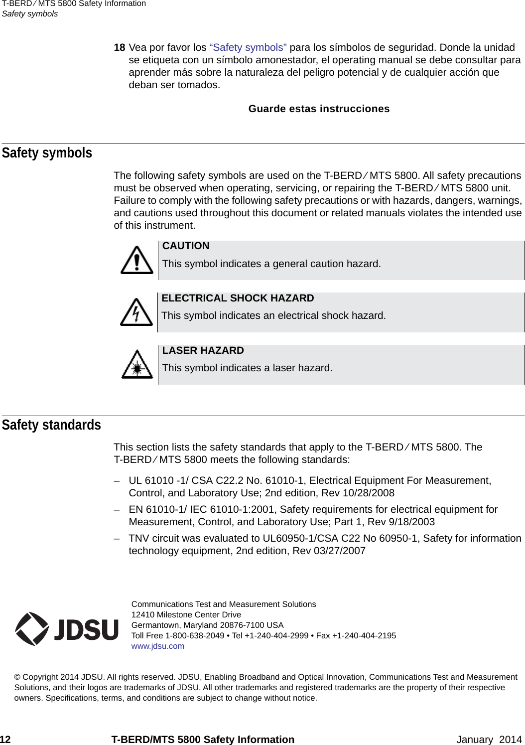 Communications Test and Measurement Solutions12410 Milestone Center DriveGermantown, Maryland 20876-7100 USAToll Free 1-800-638-2049 • Tel +1-240-404-2999 • Fax +1-240-404-2195www.jdsu.com© Copyright 2014 JDSU. All rights reserved. JDSU, Enabling Broadband and Optical Innovation, Communications Test and Measurement Solutions, and their logos are trademarks of JDSU. All other trademarks and registered trademarks are the property of their respective owners. Specifications, terms, and conditions are subject to change without notice. 12 T-BERD/MTS 5800 Safety Information January  2014T-BERD ⁄ MTS 5800 Safety InformationSafety symbols18 Vea por favor los “Safety symbols” para los símbolos de seguridad. Donde la unidad se etiqueta con un símbolo amonestador, el operating manual se debe consultar para aprender más sobre la naturaleza del peligro potencial y de cualquier acción que deban ser tomados.Guarde estas instruccionesSafety symbols The following safety symbols are used on the T-BERD ⁄ MTS 5800. All safety precautions must be observed when operating, servicing, or repairing the T-BERD ⁄ MTS 5800 unit. Failure to comply with the following safety precautions or with hazards, dangers, warnings, and cautions used throughout this document or related manuals violates the intended use of this instrument.Safety standardsThis section lists the safety standards that apply to the T-BERD ⁄ MTS 5800. The T-BERD ⁄ MTS 5800 meets the following standards:– UL 61010 -1/ CSA C22.2 No. 61010-1, Electrical Equipment For Measurement, Control, and Laboratory Use; 2nd edition, Rev 10/28/2008– EN 61010-1/ IEC 61010-1:2001, Safety requirements for electrical equipment for Measurement, Control, and Laboratory Use; Part 1, Rev 9/18/2003– TNV circuit was evaluated to UL60950-1/CSA C22 No 60950-1, Safety for information technology equipment, 2nd edition, Rev 03/27/2007CAUTIONThis symbol indicates a general caution hazard.ELECTRICAL SHOCK HAZARDThis symbol indicates an electrical shock hazard.LASER HAZARDThis symbol indicates a laser hazard.