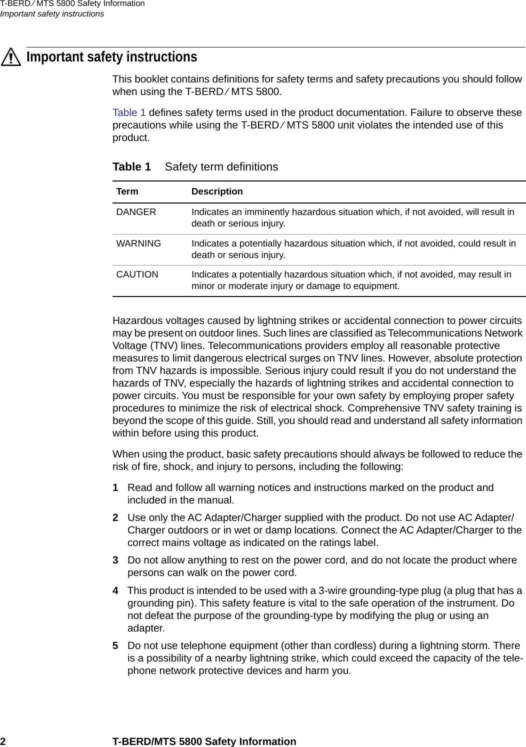 T-BERD ⁄ MTS 5800 Safety InformationImportant safety instructions2 T-BERD/MTS 5800 Safety InformationImportant safety instructionsThis booklet contains definitions for safety terms and safety precautions you should follow when using the T-BERD ⁄ MTS 5800.Table 1 defines safety terms used in the product documentation. Failure to observe these precautions while using the T-BERD ⁄ MTS 5800 unit violates the intended use of this product.Hazardous voltages caused by lightning strikes or accidental connection to power circuits may be present on outdoor lines. Such lines are classified as Telecommunications Network Voltage (TNV) lines. Telecommunications providers employ all reasonable protective measures to limit dangerous electrical surges on TNV lines. However, absolute protection from TNV hazards is impossible. Serious injury could result if you do not understand the hazards of TNV, especially the hazards of lightning strikes and accidental connection to power circuits. You must be responsible for your own safety by employing proper safety procedures to minimize the risk of electrical shock. Comprehensive TNV safety training is beyond the scope of this guide. Still, you should read and understand all safety information within before using this product.When using the product, basic safety precautions should always be followed to reduce the risk of fire, shock, and injury to persons, including the following:1Read and follow all warning notices and instructions marked on the product and included in the manual.2Use only the AC Adapter/Charger supplied with the product. Do not use AC Adapter/Charger outdoors or in wet or damp locations. Connect the AC Adapter/Charger to the correct mains voltage as indicated on the ratings label.3Do not allow anything to rest on the power cord, and do not locate the product where persons can walk on the power cord.4This product is intended to be used with a 3-wire grounding-type plug (a plug that has a grounding pin). This safety feature is vital to the safe operation of the instrument. Do not defeat the purpose of the grounding-type by modifying the plug or using an adapter.5Do not use telephone equipment (other than cordless) during a lightning storm. There is a possibility of a nearby lightning strike, which could exceed the capacity of the tele-phone network protective devices and harm you.Table 1 Safety term definitionsTerm DescriptionDANGER Indicates an imminently hazardous situation which, if not avoided, will result in death or serious injury.WARNING Indicates a potentially hazardous situation which, if not avoided, could result in death or serious injury.CAUTION Indicates a potentially hazardous situation which, if not avoided, may result in minor or moderate injury or damage to equipment.