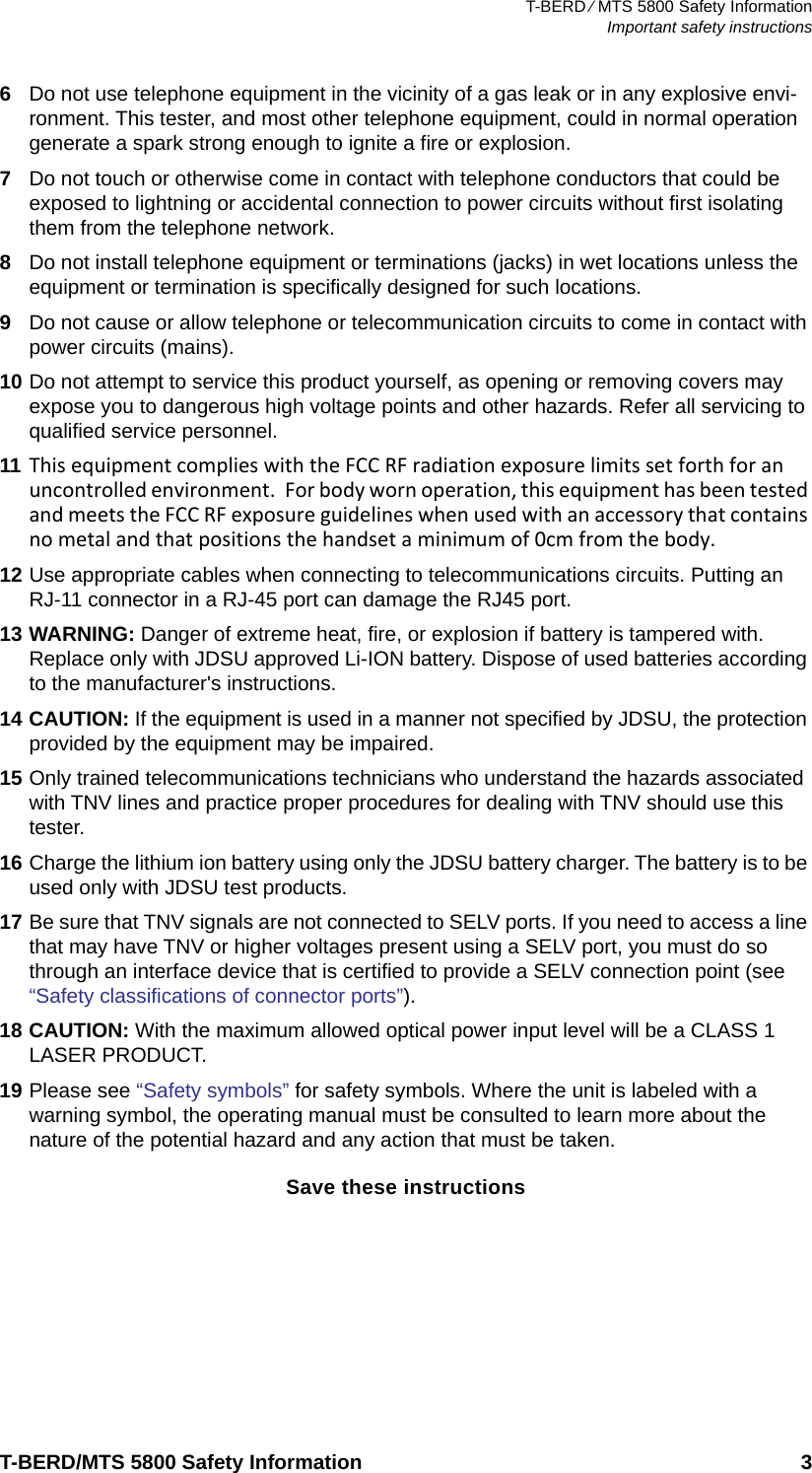 T-BERD ⁄ MTS 5800 Safety InformationImportant safety instructionsT-BERD/MTS 5800 Safety Information 36Do not use telephone equipment in the vicinity of a gas leak or in any explosive envi-ronment. This tester, and most other telephone equipment, could in normal operation generate a spark strong enough to ignite a fire or explosion.7Do not touch or otherwise come in contact with telephone conductors that could be exposed to lightning or accidental connection to power circuits without first isolating them from the telephone network.8Do not install telephone equipment or terminations (jacks) in wet locations unless the equipment or termination is specifically designed for such locations.9Do not cause or allow telephone or telecommunication circuits to come in contact with power circuits (mains).10 Do not attempt to service this product yourself, as opening or removing covers may expose you to dangerous high voltage points and other hazards. Refer all servicing to qualified service personnel.11 This equipment complies with the FCC RF radiation exposure limits set forth for an uncontrolled environment.  For body worn operation, this equipment has been tested and meets the FCC RF exposure guidelines when used with an accessory that contains no metal and that positions the handset a minimum of 0cm from the body.12 Use appropriate cables when connecting to telecommunications circuits. Putting an RJ-11 connector in a RJ-45 port can damage the RJ45 port.13 WARNING: Danger of extreme heat, fire, or explosion if battery is tampered with. Replace only with JDSU approved Li-ION battery. Dispose of used batteries according to the manufacturer&apos;s instructions.14 CAUTION: If the equipment is used in a manner not specified by JDSU, the protection provided by the equipment may be impaired.15 Only trained telecommunications technicians who understand the hazards associated with TNV lines and practice proper procedures for dealing with TNV should use this tester.16 Charge the lithium ion battery using only the JDSU battery charger. The battery is to be used only with JDSU test products.17 Be sure that TNV signals are not connected to SELV ports. If you need to access a line that may have TNV or higher voltages present using a SELV port, you must do so through an interface device that is certified to provide a SELV connection point (see “Safety classifications of connector ports”). 18 CAUTION: With the maximum allowed optical power input level will be a CLASS 1 LASER PRODUCT.19 Please see “Safety symbols” for safety symbols. Where the unit is labeled with a warning symbol, the operating manual must be consulted to learn more about the nature of the potential hazard and any action that must be taken.Save these instructions