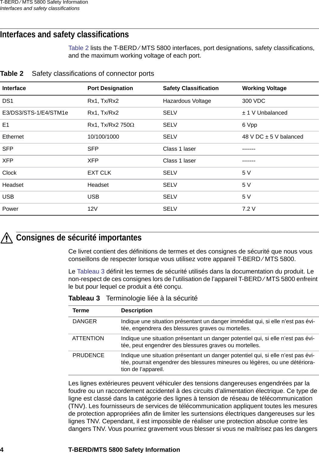 T-BERD ⁄ MTS 5800 Safety InformationInterfaces and safety classifications4 T-BERD/MTS 5800 Safety InformationInterfaces and safety classificationsTable 2 lists the T-BERD ⁄ MTS 5800 interfaces, port designations, safety classifications, and the maximum working voltage of each port.Consignes de sécurité importantesCe livret contient des définitions de termes et des consignes de sécurité que nous vous conseillons de respecter lorsque vous utilisez votre appareil T-BERD ⁄ MTS 5800.Le Tableau 3 définit les termes de sécurité utilisés dans la documentation du produit. Le non-respect de ces consignes lors de l’utilisation de l’appareil T-BERD ⁄ MTS 5800 enfreint le but pour lequel ce produit a été conçu.Les lignes extérieures peuvent véhiculer des tensions dangereuses engendrées par la foudre ou un raccordement accidentel à des circuits d’alimentation électrique. Ce type de ligne est classé dans la catégorie des lignes à tension de réseau de télécommunication (TNV). Les fournisseurs de services de télécommunication appliquent toutes les mesures de protection appropriées afin de limiter les surtensions électriques dangereuses sur les lignes TNV. Cependant, il est impossible de réaliser une protection absolue contre les dangers TNV. Vous pourriez gravement vous blesser si vous ne maîtrisez pas les dangers Table 2 Safety classifications of connector portsInterface Port Designation Safety Classification Working VoltageDS1 Rx1, Tx/Rx2 Hazardous Voltage 300 VDCE3/DS3/STS-1/E4/STM1e Rx1, Tx/Rx2 SELV ± 1 V UnbalancedE1 Rx1, Tx/Rx2 750SELV 6 VppEthernet 10/100/1000 SELV 48 V DC ± 5 V balancedSFP SFP Class 1 laser -------XFP XFP Class 1 laser -------Clock EXT CLK SELV 5 VHeadset Headset SELV 5 VUSB USB SELV 5 VPower 12V SELV 7.2 VTableau 3   Terminologie liée à la sécurité Terme DescriptionDANGER Indique une situation présentant un danger immédiat qui, si elle n’est pas évi-tée, engendrera des blessures graves ou mortelles.ATTENTION Indique une situation présentant un danger potentiel qui, si elle n’est pas évi-tée, peut engendrer des blessures graves ou mortelles.PRUDENCE Indique une situation présentant un danger potentiel qui, si elle n’est pas évi-tée, pourrait engendrer des blessures mineures ou légères, ou une détériora-tion de l’appareil.