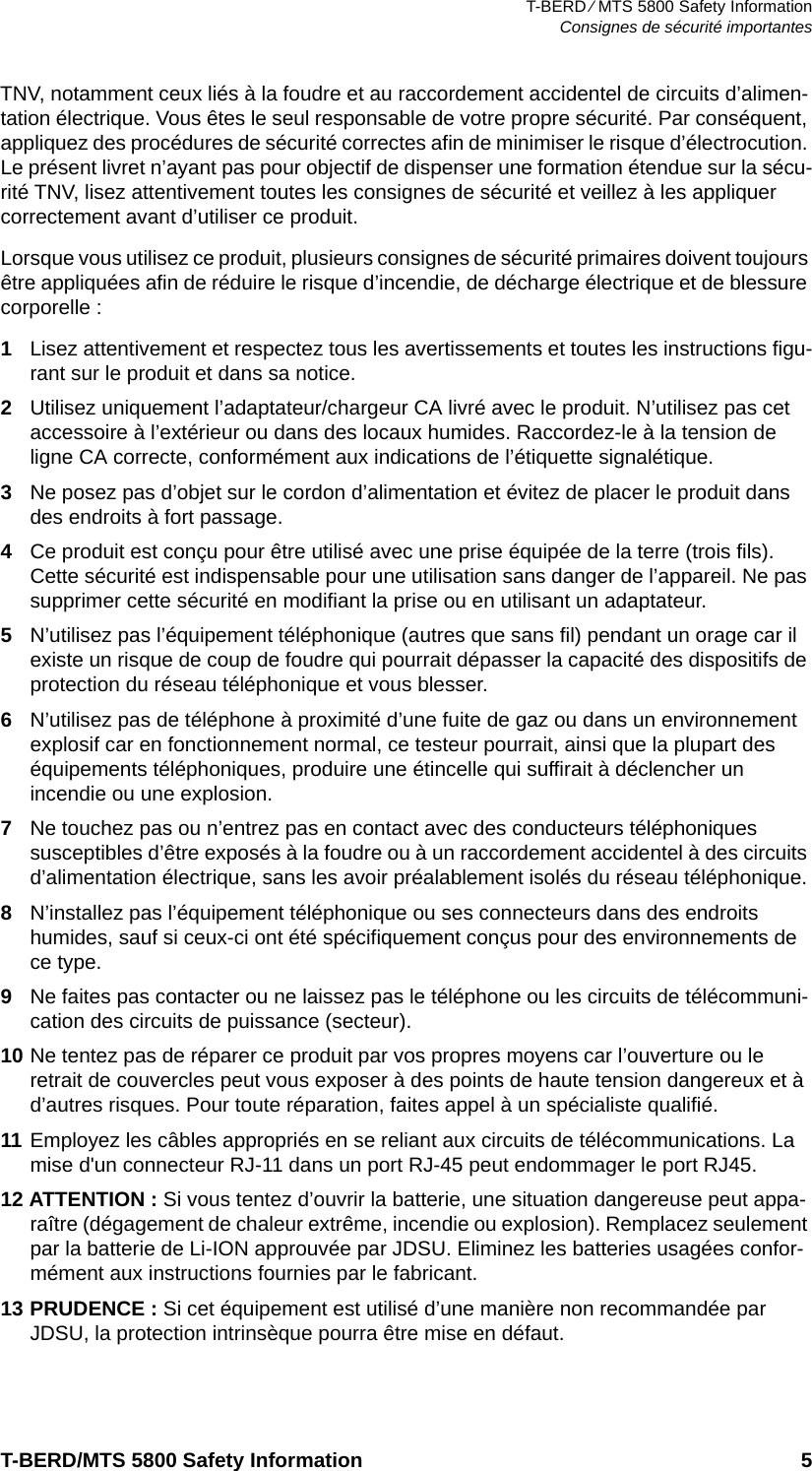 T-BERD ⁄ MTS 5800 Safety InformationConsignes de sécurité importantesT-BERD/MTS 5800 Safety Information 5TNV, notamment ceux liés à la foudre et au raccordement accidentel de circuits d’alimen-tation électrique. Vous êtes le seul responsable de votre propre sécurité. Par conséquent, appliquez des procédures de sécurité correctes afin de minimiser le risque d’électrocution. Le présent livret n’ayant pas pour objectif de dispenser une formation étendue sur la sécu-rité TNV, lisez attentivement toutes les consignes de sécurité et veillez à les appliquer correctement avant d’utiliser ce produit.Lorsque vous utilisez ce produit, plusieurs consignes de sécurité primaires doivent toujours être appliquées afin de réduire le risque d’incendie, de décharge électrique et de blessure corporelle :1Lisez attentivement et respectez tous les avertissements et toutes les instructions figu-rant sur le produit et dans sa notice.2Utilisez uniquement l’adaptateur/chargeur CA livré avec le produit. N’utilisez pas cet accessoire à l’extérieur ou dans des locaux humides. Raccordez-le à la tension de ligne CA correcte, conformément aux indications de l’étiquette signalétique.3Ne posez pas d’objet sur le cordon d’alimentation et évitez de placer le produit dans des endroits à fort passage.4Ce produit est conçu pour être utilisé avec une prise équipée de la terre (trois fils). Cette sécurité est indispensable pour une utilisation sans danger de l’appareil. Ne pas supprimer cette sécurité en modifiant la prise ou en utilisant un adaptateur.5N’utilisez pas l’équipement téléphonique (autres que sans fil) pendant un orage car il existe un risque de coup de foudre qui pourrait dépasser la capacité des dispositifs de protection du réseau téléphonique et vous blesser.6N’utilisez pas de téléphone à proximité d’une fuite de gaz ou dans un environnement explosif car en fonctionnement normal, ce testeur pourrait, ainsi que la plupart des équipements téléphoniques, produire une étincelle qui suffirait à déclencher un incendie ou une explosion.7Ne touchez pas ou n’entrez pas en contact avec des conducteurs téléphoniques susceptibles d’être exposés à la foudre ou à un raccordement accidentel à des circuits d’alimentation électrique, sans les avoir préalablement isolés du réseau téléphonique.8N’installez pas l’équipement téléphonique ou ses connecteurs dans des endroits humides, sauf si ceux-ci ont été spécifiquement conçus pour des environnements de ce type.9Ne faites pas contacter ou ne laissez pas le téléphone ou les circuits de télécommuni-cation des circuits de puissance (secteur). 10 Ne tentez pas de réparer ce produit par vos propres moyens car l’ouverture ou le retrait de couvercles peut vous exposer à des points de haute tension dangereux et à d’autres risques. Pour toute réparation, faites appel à un spécialiste qualifié.11 Employez les câbles appropriés en se reliant aux circuits de télécommunications. La mise d&apos;un connecteur RJ-11 dans un port RJ-45 peut endommager le port RJ45.12 ATTENTION : Si vous tentez d’ouvrir la batterie, une situation dangereuse peut appa-raître (dégagement de chaleur extrême, incendie ou explosion). Remplacez seulement par la batterie de Li-ION approuvée par JDSU. Eliminez les batteries usagées confor-mément aux instructions fournies par le fabricant.13 PRUDENCE : Si cet équipement est utilisé d’une manière non recommandée par JDSU, la protection intrinsèque pourra être mise en défaut.