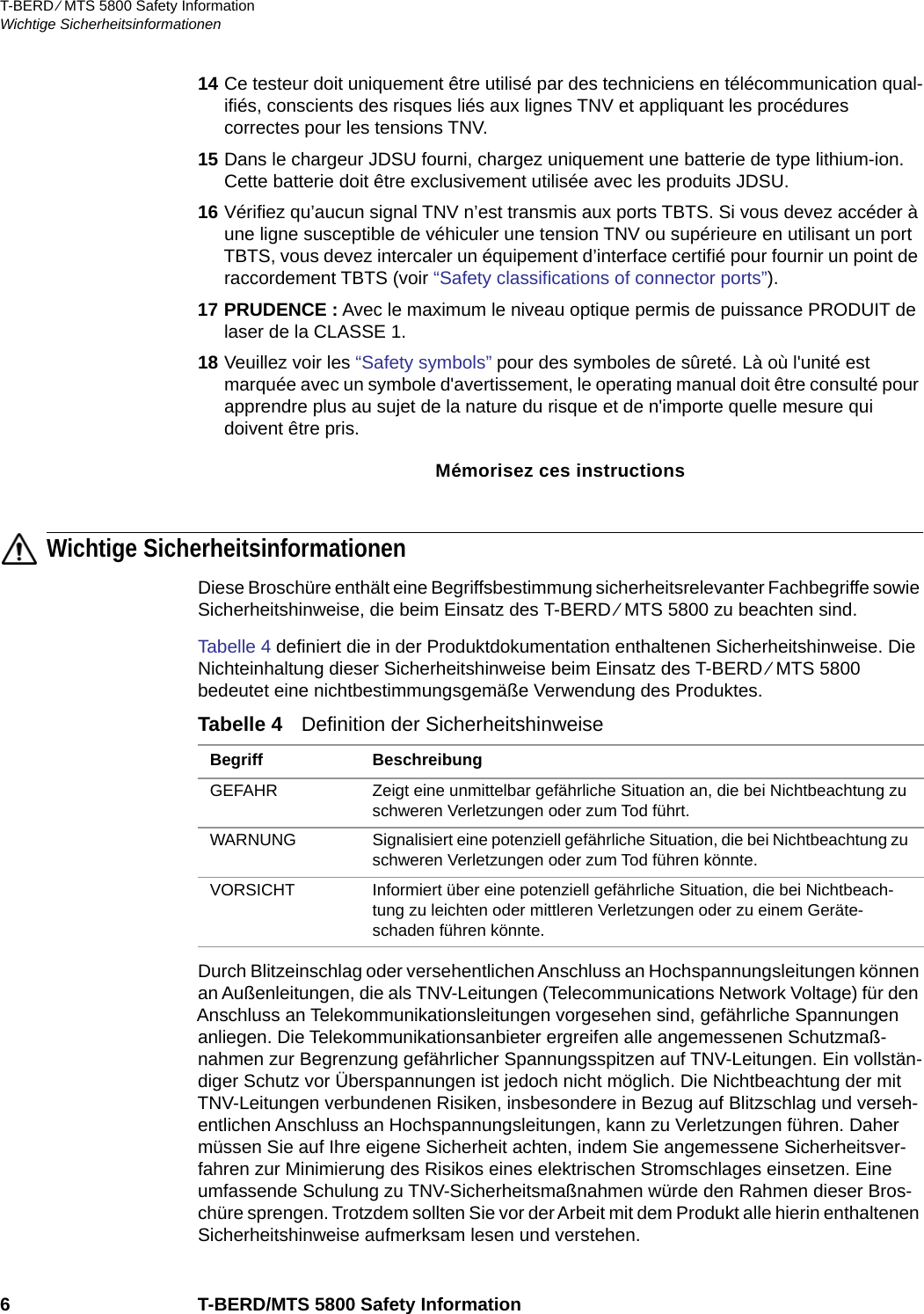 T-BERD ⁄ MTS 5800 Safety InformationWichtige Sicherheitsinformationen6 T-BERD/MTS 5800 Safety Information14 Ce testeur doit uniquement être utilisé par des techniciens en télécommunication qual-ifiés, conscients des risques liés aux lignes TNV et appliquant les procédures correctes pour les tensions TNV.15 Dans le chargeur JDSU fourni, chargez uniquement une batterie de type lithium-ion. Cette batterie doit être exclusivement utilisée avec les produits JDSU.16 Vérifiez qu’aucun signal TNV n’est transmis aux ports TBTS. Si vous devez accéder à une ligne susceptible de véhiculer une tension TNV ou supérieure en utilisant un port TBTS, vous devez intercaler un équipement d’interface certifié pour fournir un point de raccordement TBTS (voir “Safety classifications of connector ports”).17 PRUDENCE : Avec le maximum le niveau optique permis de puissance PRODUIT de laser de la CLASSE 1.18 Veuillez voir les “Safety symbols” pour des symboles de sûreté. Là où l&apos;unité est marquée avec un symbole d&apos;avertissement, le operating manual doit être consulté pour apprendre plus au sujet de la nature du risque et de n&apos;importe quelle mesure qui doivent être pris.Mémorisez ces instructionsWichtige SicherheitsinformationenDiese Broschüre enthält eine Begriffsbestimmung sicherheitsrelevanter Fachbegriffe sowie Sicherheitshinweise, die beim Einsatz des T-BERD ⁄ MTS 5800 zu beachten sind.Tabelle 4 definiert die in der Produktdokumentation enthaltenen Sicherheitshinweise. Die Nichteinhaltung dieser Sicherheitshinweise beim Einsatz des T-BERD ⁄ MTS 5800 bedeutet eine nichtbestimmungsgemäße Verwendung des Produktes.Durch Blitzeinschlag oder versehentlichen Anschluss an Hochspannungsleitungen können an Außenleitungen, die als TNV-Leitungen (Telecommunications Network Voltage) für den Anschluss an Telekommunikationsleitungen vorgesehen sind, gefährliche Spannungen anliegen. Die Telekommunikationsanbieter ergreifen alle angemessenen Schutzmaß-nahmen zur Begrenzung gefährlicher Spannungsspitzen auf TNV-Leitungen. Ein vollstän-diger Schutz vor Überspannungen ist jedoch nicht möglich. Die Nichtbeachtung der mit TNV-Leitungen verbundenen Risiken, insbesondere in Bezug auf Blitzschlag und verseh-entlichen Anschluss an Hochspannungsleitungen, kann zu Verletzungen führen. Daher müssen Sie auf Ihre eigene Sicherheit achten, indem Sie angemessene Sicherheitsver-fahren zur Minimierung des Risikos eines elektrischen Stromschlages einsetzen. Eine umfassende Schulung zu TNV-Sicherheitsmaßnahmen würde den Rahmen dieser Bros-chüre sprengen. Trotzdem sollten Sie vor der Arbeit mit dem Produkt alle hierin enthaltenen Sicherheitshinweise aufmerksam lesen und verstehen.Tabelle 4   Definition der Sicherheitshinweise Begriff BeschreibungGEFAHR Zeigt eine unmittelbar gefährliche Situation an, die bei Nichtbeachtung zu schweren Verletzungen oder zum Tod führt.WARNUNG Signalisiert eine potenziell gefährliche Situation, die bei Nichtbeachtung zu schweren Verletzungen oder zum Tod führen könnte.VORSICHT Informiert über eine potenziell gefährliche Situation, die bei Nichtbeach-tung zu leichten oder mittleren Verletzungen oder zu einem Geräte-schaden führen könnte.