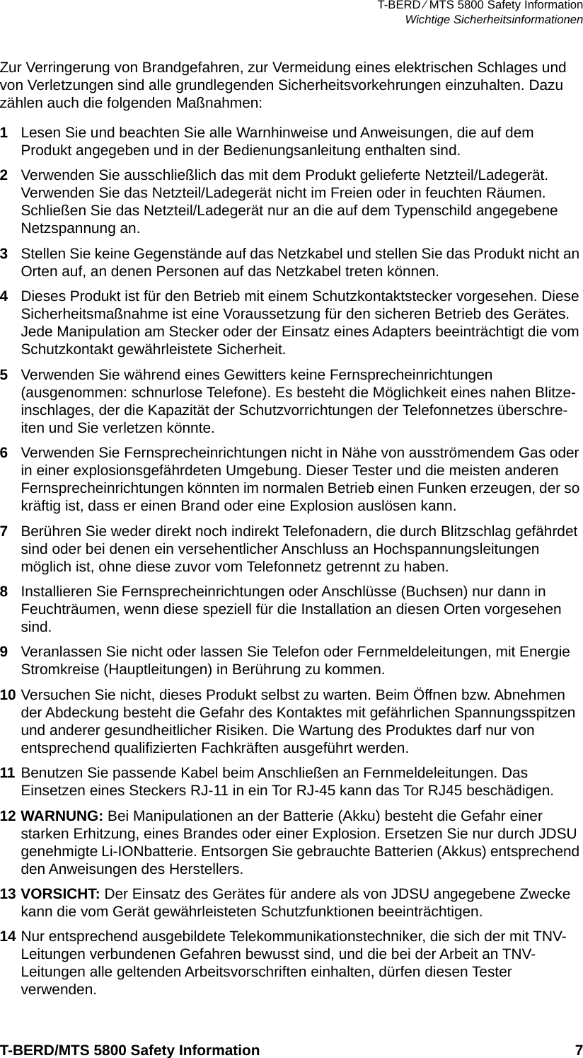 T-BERD ⁄ MTS 5800 Safety InformationWichtige SicherheitsinformationenT-BERD/MTS 5800 Safety Information 7Zur Verringerung von Brandgefahren, zur Vermeidung eines elektrischen Schlages und von Verletzungen sind alle grundlegenden Sicherheitsvorkehrungen einzuhalten. Dazu zählen auch die folgenden Maßnahmen:1Lesen Sie und beachten Sie alle Warnhinweise und Anweisungen, die auf dem Produkt angegeben und in der Bedienungsanleitung enthalten sind.2Verwenden Sie ausschließlich das mit dem Produkt gelieferte Netzteil/Ladegerät. Verwenden Sie das Netzteil/Ladegerät nicht im Freien oder in feuchten Räumen. Schließen Sie das Netzteil/Ladegerät nur an die auf dem Typenschild angegebene Netzspannung an.3Stellen Sie keine Gegenstände auf das Netzkabel und stellen Sie das Produkt nicht an Orten auf, an denen Personen auf das Netzkabel treten können.4Dieses Produkt ist für den Betrieb mit einem Schutzkontaktstecker vorgesehen. Diese Sicherheitsmaßnahme ist eine Voraussetzung für den sicheren Betrieb des Gerätes. Jede Manipulation am Stecker oder der Einsatz eines Adapters beeinträchtigt die vom Schutzkontakt gewährleistete Sicherheit.5Verwenden Sie während eines Gewitters keine Fernsprecheinrichtungen (ausgenommen: schnurlose Telefone). Es besteht die Möglichkeit eines nahen Blitze-inschlages, der die Kapazität der Schutzvorrichtungen der Telefonnetzes überschre-iten und Sie verletzen könnte.6Verwenden Sie Fernsprecheinrichtungen nicht in Nähe von ausströmendem Gas oder in einer explosionsgefährdeten Umgebung. Dieser Tester und die meisten anderen Fernsprecheinrichtungen könnten im normalen Betrieb einen Funken erzeugen, der so kräftig ist, dass er einen Brand oder eine Explosion auslösen kann. 7Berühren Sie weder direkt noch indirekt Telefonadern, die durch Blitzschlag gefährdet sind oder bei denen ein versehentlicher Anschluss an Hochspannungsleitungen möglich ist, ohne diese zuvor vom Telefonnetz getrennt zu haben.8Installieren Sie Fernsprecheinrichtungen oder Anschlüsse (Buchsen) nur dann in Feuchträumen, wenn diese speziell für die Installation an diesen Orten vorgesehen sind.9Veranlassen Sie nicht oder lassen Sie Telefon oder Fernmeldeleitungen, mit Energie Stromkreise (Hauptleitungen) in Berührung zu kommen.10 Versuchen Sie nicht, dieses Produkt selbst zu warten. Beim Öffnen bzw. Abnehmen der Abdeckung besteht die Gefahr des Kontaktes mit gefährlichen Spannungsspitzen und anderer gesundheitlicher Risiken. Die Wartung des Produktes darf nur von entsprechend qualifizierten Fachkräften ausgeführt werden.11 Benutzen Sie passende Kabel beim Anschließen an Fernmeldeleitungen. Das Einsetzen eines Steckers RJ-11 in ein Tor RJ-45 kann das Tor RJ45 beschädigen.12 WARNUNG: Bei Manipulationen an der Batterie (Akku) besteht die Gefahr einer starken Erhitzung, eines Brandes oder einer Explosion. Ersetzen Sie nur durch JDSU genehmigte Li-IONbatterie. Entsorgen Sie gebrauchte Batterien (Akkus) entsprechend den Anweisungen des Herstellers.13 VORSICHT: Der Einsatz des Gerätes für andere als von JDSU angegebene Zwecke kann die vom Gerät gewährleisteten Schutzfunktionen beeinträchtigen.14 Nur entsprechend ausgebildete Telekommunikationstechniker, die sich der mit TNV-Leitungen verbundenen Gefahren bewusst sind, und die bei der Arbeit an TNV-Leitungen alle geltenden Arbeitsvorschriften einhalten, dürfen diesen Tester verwenden.