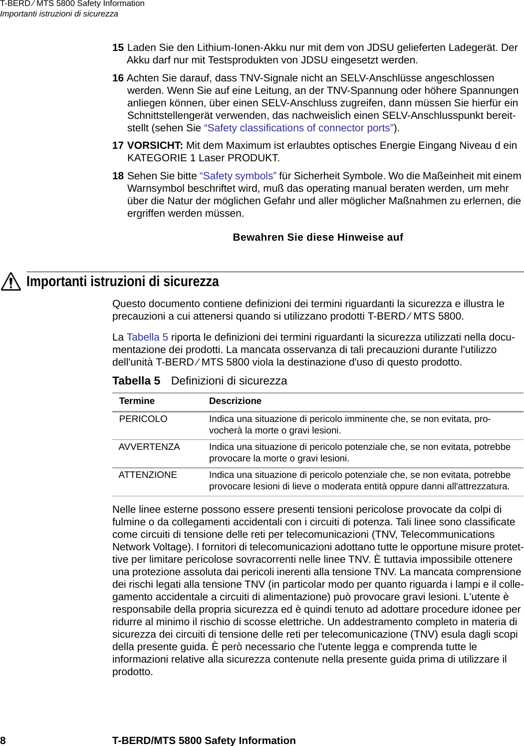 T-BERD ⁄ MTS 5800 Safety InformationImportanti istruzioni di sicurezza8 T-BERD/MTS 5800 Safety Information15 Laden Sie den Lithium-Ionen-Akku nur mit dem von JDSU gelieferten Ladegerät. Der Akku darf nur mit Testsprodukten von JDSU eingesetzt werden.16 Achten Sie darauf, dass TNV-Signale nicht an SELV-Anschlüsse angeschlossen werden. Wenn Sie auf eine Leitung, an der TNV-Spannung oder höhere Spannungen anliegen können, über einen SELV-Anschluss zugreifen, dann müssen Sie hierfür ein Schnittstellengerät verwenden, das nachweislich einen SELV-Anschlusspunkt bereit-stellt (sehen Sie “Safety classifications of connector ports”). 17 VORSICHT: Mit dem Maximum ist erlaubtes optisches Energie Eingang Niveau d ein KATEGORIE 1 Laser PRODUKT.18 Sehen Sie bitte “Safety symbols” für Sicherheit Symbole. Wo die Maßeinheit mit einem Warnsymbol beschriftet wird, muß das operating manual beraten werden, um mehr über die Natur der möglichen Gefahr und aller möglicher Maßnahmen zu erlernen, die ergriffen werden müssen.Bewahren Sie diese Hinweise aufImportanti istruzioni di sicurezzaQuesto documento contiene definizioni dei termini riguardanti la sicurezza e illustra le precauzioni a cui attenersi quando si utilizzano prodotti T-BERD ⁄ MTS 5800.La Tabella 5 riporta le definizioni dei termini riguardanti la sicurezza utilizzati nella docu-mentazione dei prodotti. La mancata osservanza di tali precauzioni durante l&apos;utilizzo dell&apos;unità T-BERD ⁄ MTS 5800 viola la destinazione d&apos;uso di questo prodotto.Nelle linee esterne possono essere presenti tensioni pericolose provocate da colpi di fulmine o da collegamenti accidentali con i circuiti di potenza. Tali linee sono classificate come circuiti di tensione delle reti per telecomunicazioni (TNV, Telecommunications Network Voltage). I fornitori di telecomunicazioni adottano tutte le opportune misure protet-tive per limitare pericolose sovracorrenti nelle linee TNV. È tuttavia impossibile ottenere una protezione assoluta dai pericoli inerenti alla tensione TNV. La mancata comprensione dei rischi legati alla tensione TNV (in particolar modo per quanto riguarda i lampi e il colle-gamento accidentale a circuiti di alimentazione) può provocare gravi lesioni. L&apos;utente è responsabile della propria sicurezza ed è quindi tenuto ad adottare procedure idonee per ridurre al minimo il rischio di scosse elettriche. Un addestramento completo in materia di sicurezza dei circuiti di tensione delle reti per telecomunicazione (TNV) esula dagli scopi della presente guida. È però necessario che l&apos;utente legga e comprenda tutte le informazioni relative alla sicurezza contenute nella presente guida prima di utilizzare il prodotto.Tabella 5   Definizioni di sicurezza Termine DescrizionePERICOLO Indica una situazione di pericolo imminente che, se non evitata, pro-vocherà la morte o gravi lesioni.AVVERTENZA Indica una situazione di pericolo potenziale che, se non evitata, potrebbe provocare la morte o gravi lesioni.ATTENZIONE Indica una situazione di pericolo potenziale che, se non evitata, potrebbe provocare lesioni di lieve o moderata entità oppure danni all&apos;attrezzatura.