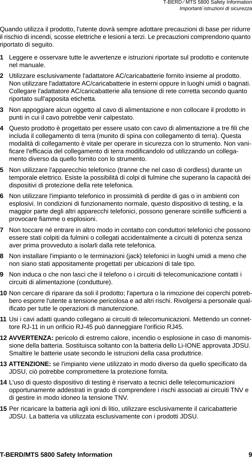 T-BERD ⁄ MTS 5800 Safety InformationImportanti istruzioni di sicurezzaT-BERD/MTS 5800 Safety Information 9Quando utilizza il prodotto, l&apos;utente dovrà sempre adottare precauzioni di base per ridurre il rischio di incendi, scosse elettriche e lesioni a terzi. Le precauzioni comprendono quanto riportato di seguito.1Leggere e osservare tutte le avvertenze e istruzioni riportate sul prodotto e contenute nel manuale.2Utilizzare esclusivamente l&apos;adattatore AC/caricabatterie fornito insieme al prodotto. Non utilizzare l&apos;adattatore AC/caricabatterie in esterni oppure in luoghi umidi o bagnati. Collegare l&apos;adattatore AC/caricabatterie alla tensione di rete corretta secondo quanto riportato sull&apos;apposita etichetta.3Non appoggiare alcun oggetto al cavo di alimentazione e non collocare il prodotto in punti in cui il cavo potrebbe venir calpestato.4Questo prodotto è progettato per essere usato con cavo di alimentazione a tre fili che includa il collegamento di terra (munito di spina con collegamento di terra). Questa modalità di collegamento è vitale per operare in sicurezza con lo strumento. Non vani-ficare l&apos;efficacia del collegamento di terra modificandolo od utilizzando un collega-mento diverso da quello fornito con lo strumento.5Non utilizzare l&apos;apparecchio telefonico (tranne che nel caso di cordless) durante un temporale elettrico. Esiste la possibilità di colpi di fulmine che superano la capacità dei dispositivi di protezione della rete telefonica.6Non utilizzare l&apos;impianto telefonico in prossimità di perdite di gas o in ambienti con esplosivi. In condizioni di funzionamento normale, questo dispositivo di testing, e la maggior parte degli altri apparecchi telefonici, possono generare scintille sufficienti a provocare fiamme o esplosioni.7Non toccare né entrare in altro modo in contatto con conduttori telefonici che possono essere stati colpiti da fulmini o collegati accidentalmente a circuiti di potenza senza aver prima provveduto a isolarli dalla rete telefonica.8Non installare l&apos;impianto o le terminazioni (jack) telefonici in luoghi umidi a meno che non siano stati appositamente progettati per ubicazioni di tale tipo.9Non induca o che non lasci che il telefono o i circuiti di telecomunicazione contatti i circuiti di alimentazione (condutture).10 Non cercare di riparare da soli il prodotto; l&apos;apertura o la rimozione dei coperchi potreb-bero esporre l&apos;utente a tensione pericolosa e ad altri rischi. Rivolgersi a personale qual-ificato per tutte le operazioni di manutenzione.11 Usi i cavi adatti quando collegano ai circuiti di telecomunicazioni. Mettendo un connet-tore RJ-11 in un orificio RJ-45 può danneggiare l&apos;orificio RJ45.12 AVVERTENZA: pericolo di estremo calore, incendio o esplosione in caso di manomis-sione della batteria. Sostituisca soltanto con la batteria dello Li-IONE approvata JDSU. Smaltire le batterie usate secondo le istruzioni della casa produttrice.13 ATTENZIONE: se l&apos;impianto viene utilizzato in modo diverso da quello specificato da JDSU, ciò potrebbe compromettere la protezione fornita.14 L&apos;uso di questo dispositivo di testing è riservato a tecnici delle telecomunicazioni opportunamente addestrati in grado di comprendere i rischi associati ai circuiti TNV e di gestire in modo idoneo la tensione TNV.15 Per ricaricare la batteria agli ioni di litio, utilizzare esclusivamente il caricabatterie JDSU. La batteria va utilizzata esclusivamente con i prodotti JDSU.