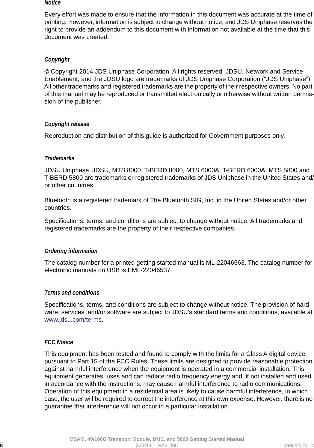 MSAM, 40/100G Transport Module, DMC, and 5800 Getting Started Manualii 2204561, Rev. 000 January 2014NoticeEvery effort was made to ensure that the information in this document was accurate at the time of printing. However, information is subject to change without notice, and JDS Uniphase reserves the right to provide an addendum to this document with information not available at the time that this document was created.Copyright © Copyright 2014 JDS Uniphase Corporation. All rights reserved. JDSU, Network and Service Enablement, and the JDSU logo are trademarks of JDS Uniphase Corporation (“JDS Uniphase”). All other trademarks and registered trademarks are the property of their respective owners. No part of this manual may be reproduced or transmitted electronically or otherwise without written permis-sion of the publisher.Copyright release Reproduction and distribution of this guide is authorized for Government purposes only.TrademarksJDSU Uniphase, JDSU, MTS 8000, T-BERD 8000, MTS 6000A, T-BERD 6000A, MTS 5800 and T-BERD 5800 are trademarks or registered trademarks of JDS Uniphase in the United States and/or other countries.Bluetooth is a registered trademark of The Bluetooth SIG, Inc. in the United States and/or other countries.Specifications, terms, and conditions are subject to change without notice. All trademarks and registered trademarks are the property of their respective companies.Ordering informationThe catalog number for a printed getting started manual is ML-22046563. The catalog number for electronic manuals on USB is EML-22046537.Terms and conditionsSpecifications, terms, and conditions are subject to change without notice. The provision of hard-ware, services, and/or software are subject to JDSU’s standard terms and conditions, available at www.jdsu.com/terms.FCC NoticeThis equipment has been tested and found to comply with the limits for a Class A digital device, pursuant to Part 15 of the FCC Rules. These limits are designed to provide reasonable protection against harmful interference when the equipment is operated in a commercial installation. This equipment generates, uses and can radiate radio frequency energy and, if not installed and used in accordance with the instructions, may cause harmful interference to radio communications. Operation of this equipment in a residential area is likely to cause harmful interference, in which case, the user will be required to correct the interference at this own expense. However, there is no guarantee that interference will not occur in a particular installation.