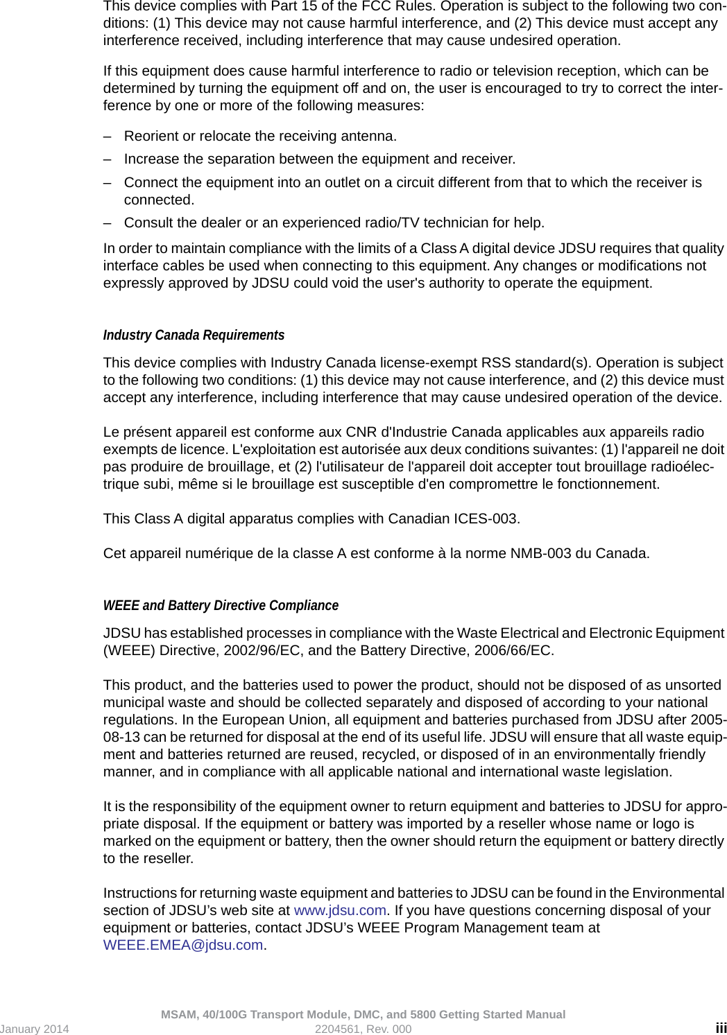 MSAM, 40/100G Transport Module, DMC, and 5800 Getting Started ManualJanuary 2014 2204561, Rev. 000 iiiThis device complies with Part 15 of the FCC Rules. Operation is subject to the following two con-ditions: (1) This device may not cause harmful interference, and (2) This device must accept any interference received, including interference that may cause undesired operation.If this equipment does cause harmful interference to radio or television reception, which can be determined by turning the equipment off and on, the user is encouraged to try to correct the inter-ference by one or more of the following measures:– Reorient or relocate the receiving antenna.– Increase the separation between the equipment and receiver.– Connect the equipment into an outlet on a circuit different from that to which the receiver is connected.– Consult the dealer or an experienced radio/TV technician for help.In order to maintain compliance with the limits of a Class A digital device JDSU requires that quality interface cables be used when connecting to this equipment. Any changes or modifications not expressly approved by JDSU could void the user&apos;s authority to operate the equipment. Industry Canada Requirements This device complies with Industry Canada license-exempt RSS standard(s). Operation is subject to the following two conditions: (1) this device may not cause interference, and (2) this device must accept any interference, including interference that may cause undesired operation of the device.Le présent appareil est conforme aux CNR d&apos;Industrie Canada applicables aux appareils radio exempts de licence. L&apos;exploitation est autorisée aux deux conditions suivantes: (1) l&apos;appareil ne doit pas produire de brouillage, et (2) l&apos;utilisateur de l&apos;appareil doit accepter tout brouillage radioélec-trique subi, même si le brouillage est susceptible d&apos;en compromettre le fonctionnement.This Class A digital apparatus complies with Canadian ICES-003.Cet appareil numérique de la classe A est conforme à la norme NMB-003 du Canada.WEEE and Battery Directive ComplianceJDSU has established processes in compliance with the Waste Electrical and Electronic Equipment (WEEE) Directive, 2002/96/EC, and the Battery Directive, 2006/66/EC.This product, and the batteries used to power the product, should not be disposed of as unsorted municipal waste and should be collected separately and disposed of according to your national regulations. In the European Union, all equipment and batteries purchased from JDSU after 2005-08-13 can be returned for disposal at the end of its useful life. JDSU will ensure that all waste equip-ment and batteries returned are reused, recycled, or disposed of in an environmentally friendly manner, and in compliance with all applicable national and international waste legislation.It is the responsibility of the equipment owner to return equipment and batteries to JDSU for appro-priate disposal. If the equipment or battery was imported by a reseller whose name or logo is marked on the equipment or battery, then the owner should return the equipment or battery directly to the reseller.Instructions for returning waste equipment and batteries to JDSU can be found in the Environmental section of JDSU’s web site at www.jdsu.com. If you have questions concerning disposal of your equipment or batteries, contact JDSU’s WEEE Program Management team at WEEE.EMEA@jdsu.com.