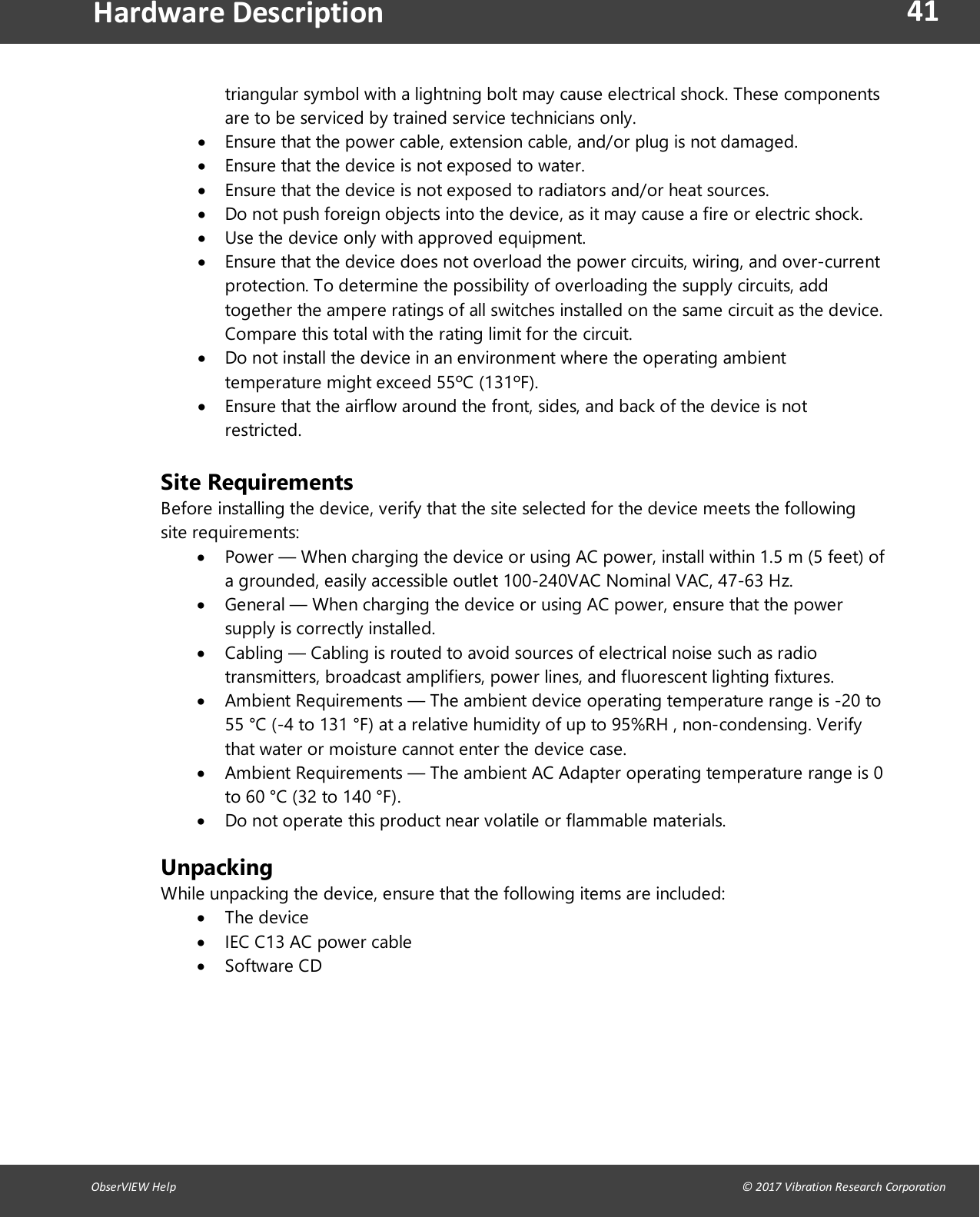 41ObserVIEW Help                                                                                                                                                                                &copy; 2017 Vibration Research CorporationHardware Descriptiontriangular symbol with a lightning bolt may cause electrical shock. These componentsare to be serviced by trained service technicians only.Ensure that the power cable, extension cable, and/or plug is not damaged.Ensure that the device is not exposed to water.Ensure that the device is not exposed to radiators and/or heat sources.Do not push foreign objects into the device, as it may cause a fire or electric shock.Use the device only with approved equipment.Ensure that the device does not overload the power circuits, wiring, and over-currentprotection. To determine the possibility of overloading the supply circuits, addtogether the ampere ratings of all switches installed on the same circuit as the device.Compare this total with the rating limit for the circuit.Do not install the device in an environment where the operating ambienttemperature might exceed 55&ordm;C (131&ordm;F).Ensure that the airflow around the front, sides, and back of the device is notrestricted.Site Requirements Before installing the device, verify that the site selected for the device meets the followingsite requirements:Power &mdash; When charging the device or using AC power, install within 1.5 m (5 feet) ofa grounded, easily accessible outlet 100-240VAC Nominal VAC, 47-63 Hz.General &mdash; When charging the device or using AC power, ensure that the powersupply is correctly installed.Cabling &mdash; Cabling is routed to avoid sources of electrical noise such as radiotransmitters, broadcast amplifiers, power lines, and fluorescent lighting fixtures.Ambient Requirements &mdash; The ambient device operating temperature range is -20 to55 &deg;C (-4 to 131 &deg;F) at a relative humidity of up to 95%RH , non-condensing. Verifythat water or moisture cannot enter the device case.Ambient Requirements &mdash; The ambient AC Adapter operating temperature range is 0to 60 &deg;C (32 to 140 &deg;F).Do not operate this product near volatile or flammable materials.UnpackingWhile unpacking the device, ensure that the following items are included:The deviceIEC C13 AC power cableSoftware CD   