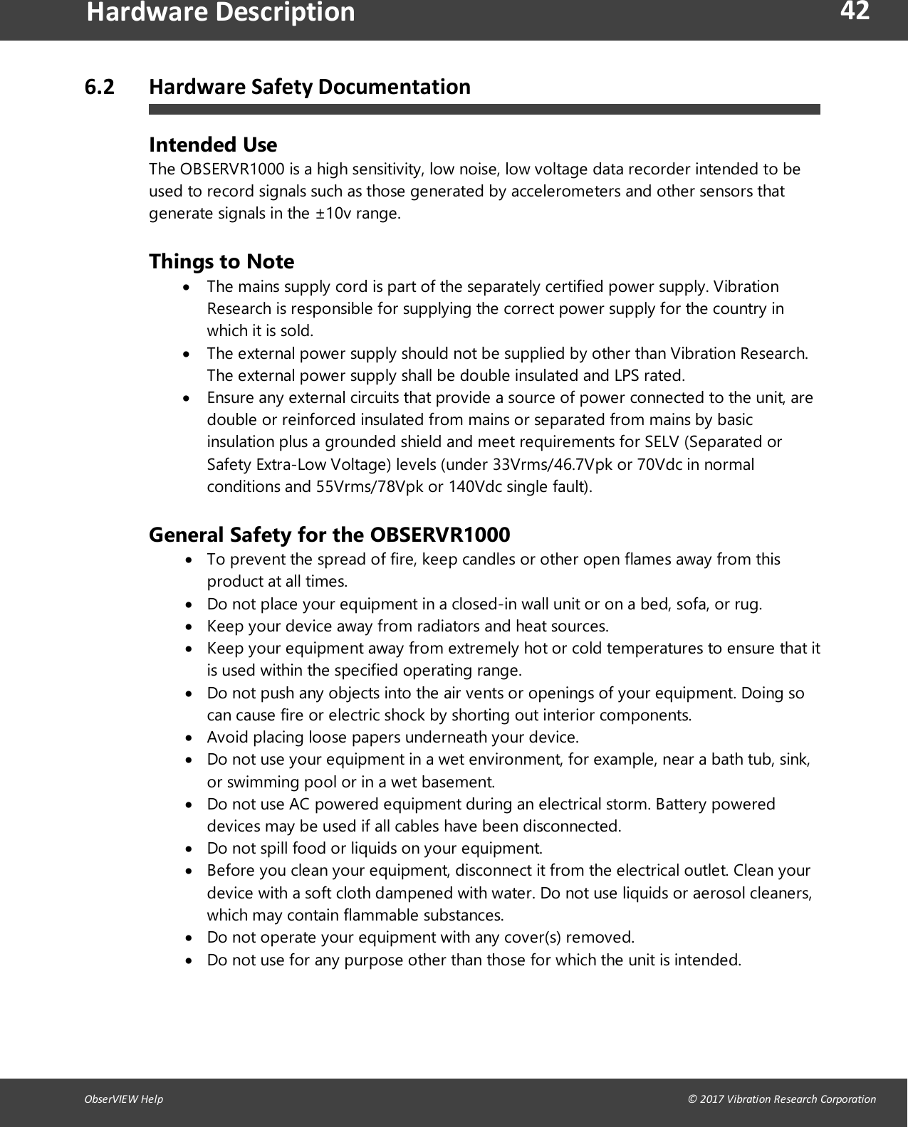 42ObserVIEW Help                                                                                                                                                                                &copy; 2017 Vibration Research CorporationHardware Description6.2 Hardware Safety DocumentationIntended UseThe OBSERVR1000 is a high sensitivity, low noise, low voltage data recorder intended to beused to record signals such as those generated by accelerometers and other sensors thatgenerate signals in the &plusmn;10v range.Things to NoteThe mains supply cord is part of the separately certified power supply. VibrationResearch is responsible for supplying the correct power supply for the country inwhich it is sold.The external power supply should not be supplied by other than Vibration Research.The external power supply shall be double insulated and LPS rated.Ensure any external circuits that provide a source of power connected to the unit, aredouble or reinforced insulated from mains or separated from mains by basicinsulation plus a grounded shield and meet requirements for SELV (Separated orSafety Extra-Low Voltage) levels (under 33Vrms/46.7Vpk or 70Vdc in normalconditions and 55Vrms/78Vpk or 140Vdc single fault).General Safety for the OBSERVR1000To prevent the spread of fire, keep candles or other open flames away from thisproduct at all times.Do not place your equipment in a closed-in wall unit or on a bed, sofa, or rug.Keep your device away from radiators and heat sources.Keep your equipment away from extremely hot or cold temperatures to ensure that itis used within the specified operating range.Do not push any objects into the air vents or openings of your equipment. Doing socan cause fire or electric shock by shorting out interior components.Avoid placing loose papers underneath your device.Do not use your equipment in a wet environment, for example, near a bath tub, sink,or swimming pool or in a wet basement.Do not use AC powered equipment during an electrical storm. Battery powereddevices may be used if all cables have been disconnected.Do not spill food or liquids on your equipment.Before you clean your equipment, disconnect it from the electrical outlet. Clean yourdevice with a soft cloth dampened with water. Do not use liquids or aerosol cleaners,which may contain flammable substances.Do not operate your equipment with any cover(s) removed.Do not use for any purpose other than those for which the unit is intended.