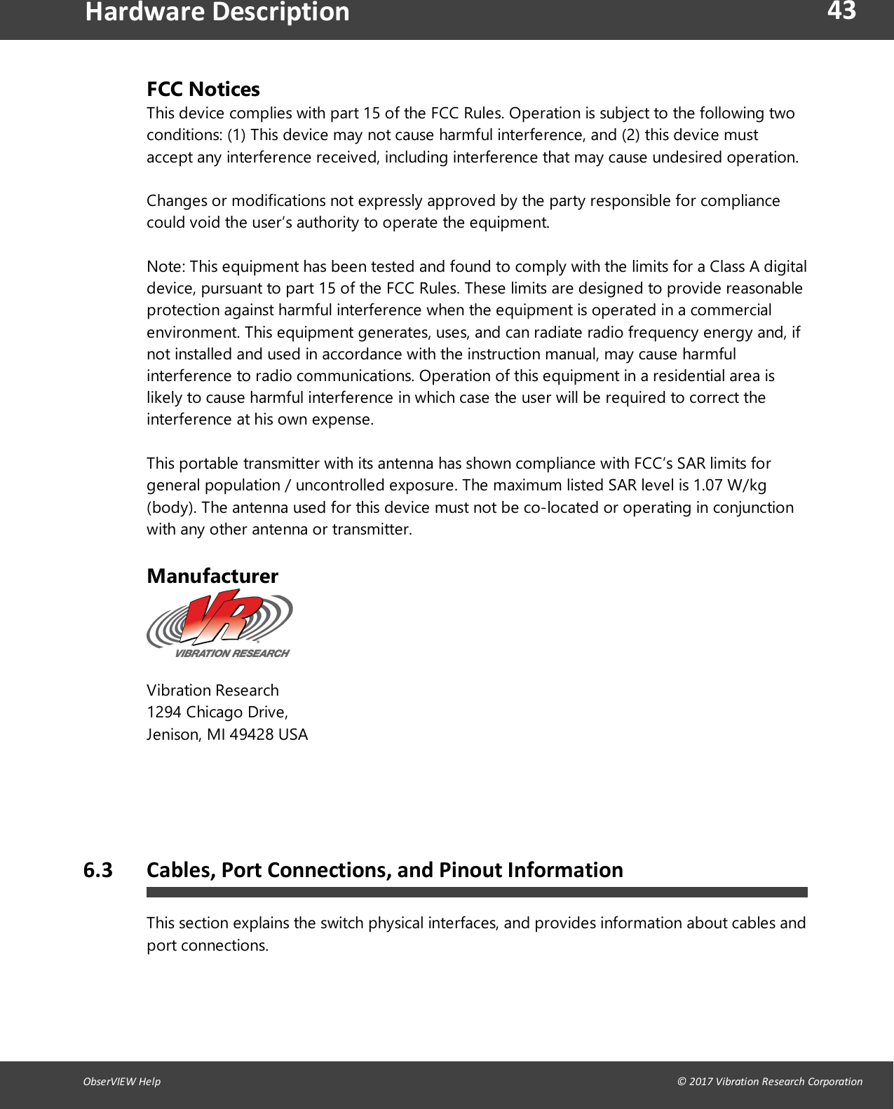 43ObserVIEW Help                                                                                                                                                                                &copy; 2017 Vibration Research CorporationHardware DescriptionFCC NoticesThis device complies with part 15 of the FCC Rules. Operation is subject to the following twoconditions: (1) This device may not cause harmful interference, and (2) this device mustaccept any interference received, including interference that may cause undesired operation.Changes or modifications not expressly approved by the party responsible for compliancecould void the user&rsquo;s authority to operate the equipment.Note: This equipment has been tested and found to comply with the limits for a Class A digitaldevice, pursuant to part 15 of the FCC Rules. These limits are designed to provide reasonableprotection against harmful interference when the equipment is operated in a commercialenvironment. This equipment generates, uses, and can radiate radio frequency energy and, ifnot installed and used in accordance with the instruction manual, may cause harmfulinterference to radio communications. Operation of this equipment in a residential area islikely to cause harmful interference in which case the user will be required to correct theinterference at his own expense.This portable transmitter with its antenna has shown compliance with FCC&rsquo;s SAR limits forgeneral population / uncontrolled exposure. The maximum listed SAR level is 1.07 W/kg(body). The antenna used for this device must not be co-located or operating in conjunctionwith any other antenna or transmitter.ManufacturerVibration Research1294 Chicago Drive, Jenison, MI 49428 USA   6.3 Cables, Port Connections, and Pinout InformationThis section explains the switch physical interfaces, and provides information about cables andport connections.