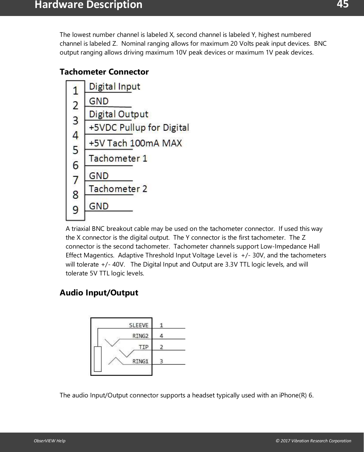 45ObserVIEW Help                                                                                                                                                                                &copy; 2017 Vibration Research CorporationHardware DescriptionThe lowest number channel is labeled X, second channel is labeled Y, highest numberedchannel is labeled Z. Nominal ranging allows for maximum 20 Volts peak input devices. BNCoutput ranging allows driving maximum 10V peak devices or maximum 1V peak devices.Tachometer ConnectorA triaxial BNC breakout cable may be used on the tachometer connector. If used this waythe X connector is the digital output. The Y connector is the first tachometer. The Zconnector is the second tachometer. Tachometer channels support Low-Impedance HallEffect Magentics. Adaptive Threshold Input Voltage Level is +/- 30V, and the tachometerswill tolerate +/- 40V. The Digital Input and Output are 3.3V TTL logic levels, and willtolerate 5V TTL logic levels.Audio Input/OutputThe audio Input/Output connector supports a headset typically used with an iPhone(R) 6.