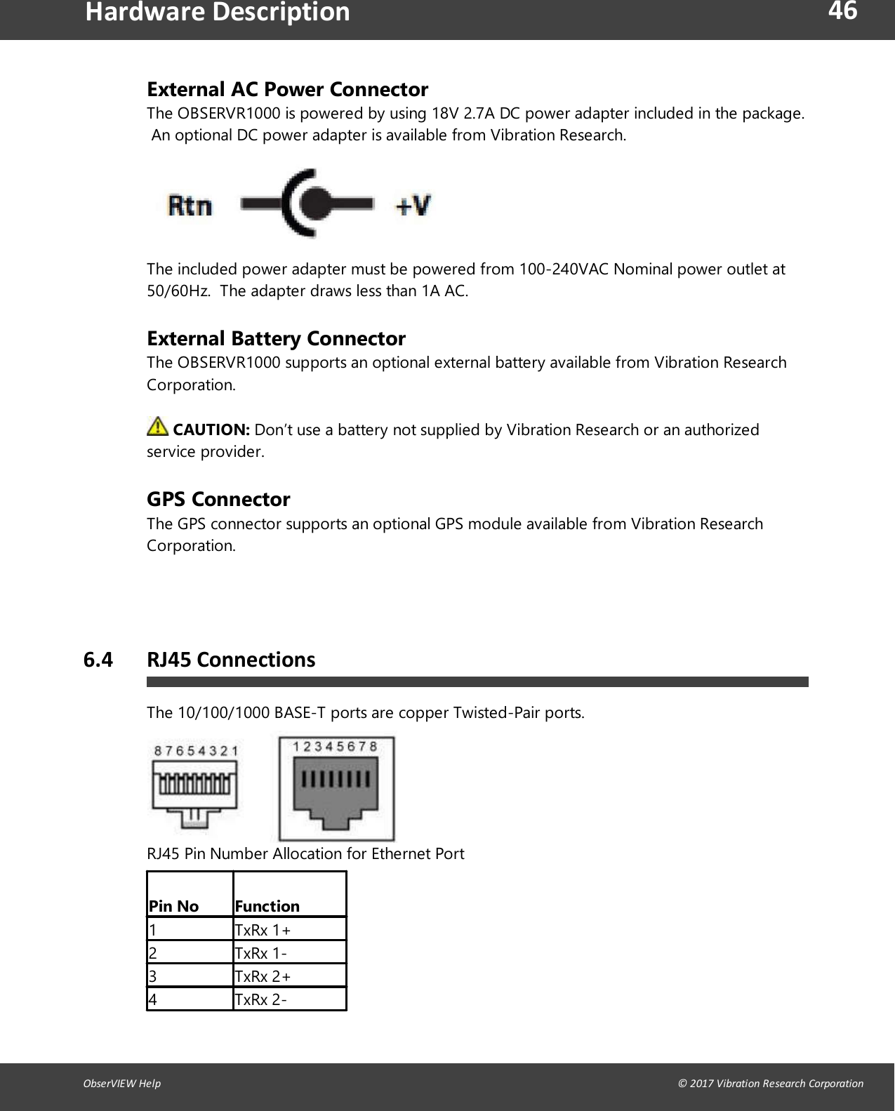 46ObserVIEW Help                                                                                                                                                                                &copy; 2017 Vibration Research CorporationHardware DescriptionExternal AC Power ConnectorThe OBSERVR1000 is powered by using 18V 2.7A DC power adapter included in the package.An optional DC power adapter is available from Vibration Research.The included power adapter must be powered from 100-240VAC Nominal power outlet at50/60Hz.  The adapter draws less than 1A AC.External Battery ConnectorThe OBSERVR1000 supports an optional external battery available from Vibration ResearchCorporation.  CAUTION: Don&rsquo;t use a battery not supplied by Vibration Research or an authorizedservice provider.GPS ConnectorThe GPS connector supports an optional GPS module available from Vibration ResearchCorporation.   6.4 RJ45 ConnectionsThe 10/100/1000 BASE-T ports are copper Twisted-Pair ports.RJ45 Pin Number Allocation for Ethernet PortPin No Function1 TxRx 1+2 TxRx 1-3 TxRx 2+4 TxRx 2-