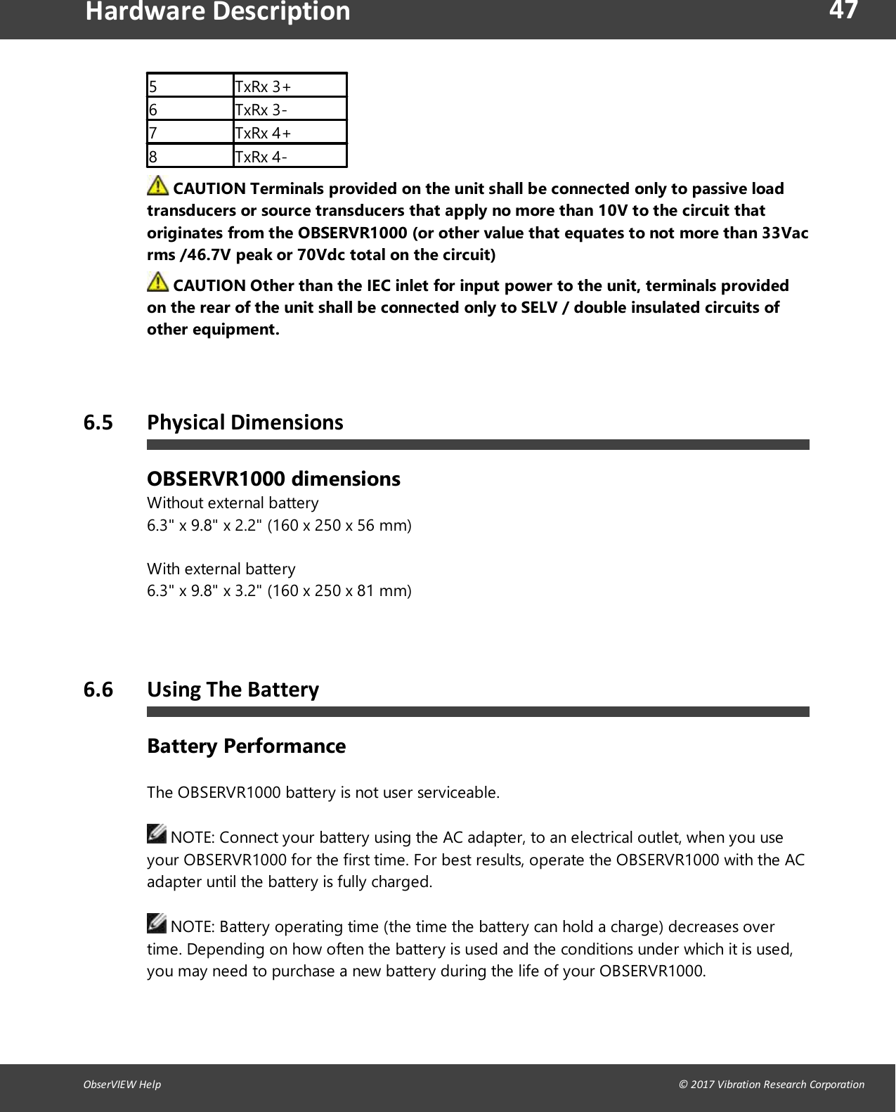 47ObserVIEW Help                                                                                                                                                                                &copy; 2017 Vibration Research CorporationHardware Description5 TxRx 3+6 TxRx 3-7 TxRx 4+8 TxRx 4-CAUTION Terminals provided on the unit shall be connected only to passive loadtransducers or source transducers that apply no more than 10V to the circuit thatoriginates from the OBSERVR1000 (or other value that equates to not more than 33Vacrms /46.7V peak or 70Vdc total on the circuit)CAUTION Other than the IEC inlet for input power to the unit, terminals providedon the rear of the unit shall be connected only to SELV / double insulated circuits ofother equipment.6.5 Physical DimensionsOBSERVR1000 dimensionsWithout external battery6.3" x 9.8" x 2.2" (160 x 250 x 56 mm)With external battery6.3" x 9.8" x 3.2" (160 x 250 x 81 mm)   6.6 Using The BatteryBattery PerformanceThe OBSERVR1000 battery is not user serviceable.NOTE: Connect your battery using the AC adapter, to an electrical outlet, when you useyour OBSERVR1000 for the first time. For best results, operate the OBSERVR1000 with the ACadapter until the battery is fully charged.NOTE: Battery operating time (the time the battery can hold a charge) decreases overtime. Depending on how often the battery is used and the conditions under which it is used,you may need to purchase a new battery during the life of your OBSERVR1000.
