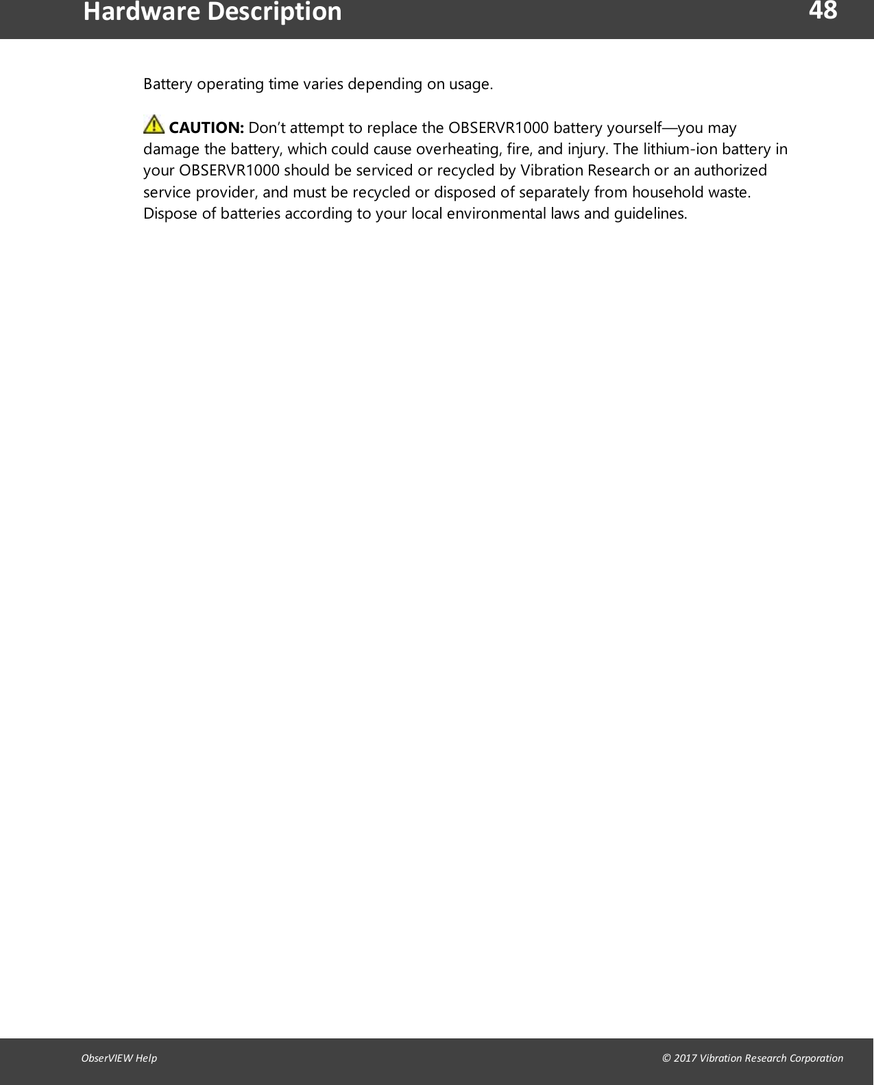 48ObserVIEW Help                                                                                                                                                                                &copy; 2017 Vibration Research CorporationHardware DescriptionBattery operating time varies depending on usage.CAUTION: Don&rsquo;t attempt to replace the OBSERVR1000 battery yourself&mdash;you maydamage the battery, which could cause overheating, fire, and injury. The lithium-ion battery inyour OBSERVR1000 should be serviced or recycled by Vibration Research or an authorizedservice provider, and must be recycled or disposed of separately from household waste.Dispose of batteries according to your local environmental laws and guidelines.