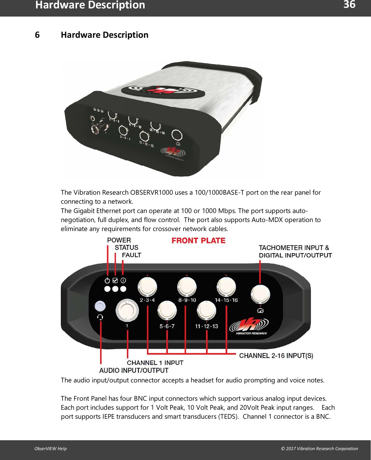 36ObserVIEW Help                                                                                                                                                                                &copy; 2017 Vibration Research CorporationHardware Description6 Hardware DescriptionOBSERVR1000 Front and Back Panel Port DescriptionThe Vibration Research OBSERVR1000 uses a 100/1000BASE-T port on the rear panel forconnecting to a network.The Gigabit Ethernet port can operate at 100 or 1000 Mbps. The port supports auto-negotiation, full duplex, and flow control.  The port also supports Auto-MDX operation toeliminate any requirements for crossover network cables.The audio input/output connector accepts a headset for audio prompting and voice notes.The Front Panel has four BNC input connectors which support various analog input devices.Each port includes support for 1 Volt Peak, 10 Volt Peak, and 20Volt Peak input ranges.    Eachport supports IEPE transducers and smart transducers (TEDS).  Channel 1 connector is a BNC. 