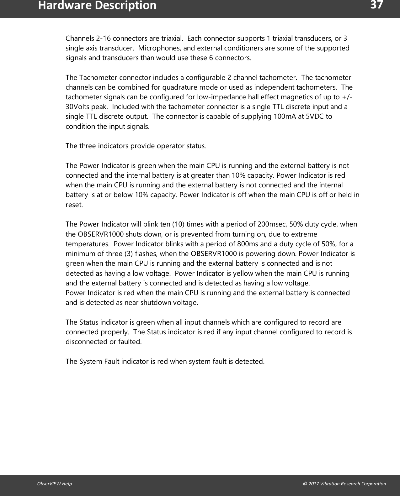 37ObserVIEW Help                                                                                                                                                                                &copy; 2017 Vibration Research CorporationHardware DescriptionChannels 2-16 connectors are triaxial. Each connector supports 1 triaxial transducers, or 3single axis transducer. Microphones, and external conditioners are some of the supportedsignals and transducers than would use these 6 connectors.The Tachometer connector includes a configurable 2 channel tachometer. The tachometerchannels can be combined for quadrature mode or used as independent tachometers. Thetachometer signals can be configured for low-impedance hall effect magnetics of up to +/-30Volts peak. Included with the tachometer connector is a single TTL discrete input and asingle TTL discrete output. The connector is capable of supplying 100mA at 5VDC tocondition the input signals.The three indicators provide operator status.The Power Indicator is green when the main CPU is running and the external battery is notconnected and the internal battery is at greater than 10% capacity. Power Indicator is redwhen the main CPU is running and the external battery is not connected and the internalbattery is at or below 10% capacity. Power Indicator is off when the main CPU is off or held inreset.The Power Indicator will blink ten (10) times with a period of 200msec, 50% duty cycle, whenthe OBSERVR1000 shuts down, or is prevented from turning on, due to extremetemperatures. Power Indicator blinks with a period of 800ms and a duty cycle of 50%, for aminimum of three (3) flashes, when the OBSERVR1000 is powering down. Power Indicator isgreen when the main CPU is running and the external battery is connected and is notdetected as having a low voltage. Power Indicator is yellow when the main CPU is runningand the external battery is connected and is detected as having a low voltage.Power Indicator is red when the main CPU is running and the external battery is connectedand is detected as near shutdown voltage.The Status indicator is green when all input channels which are configured to record areconnected properly. The Status indicator is red if any input channel configured to record isdisconnected or faulted.The System Fault indicator is red when system fault is detected.