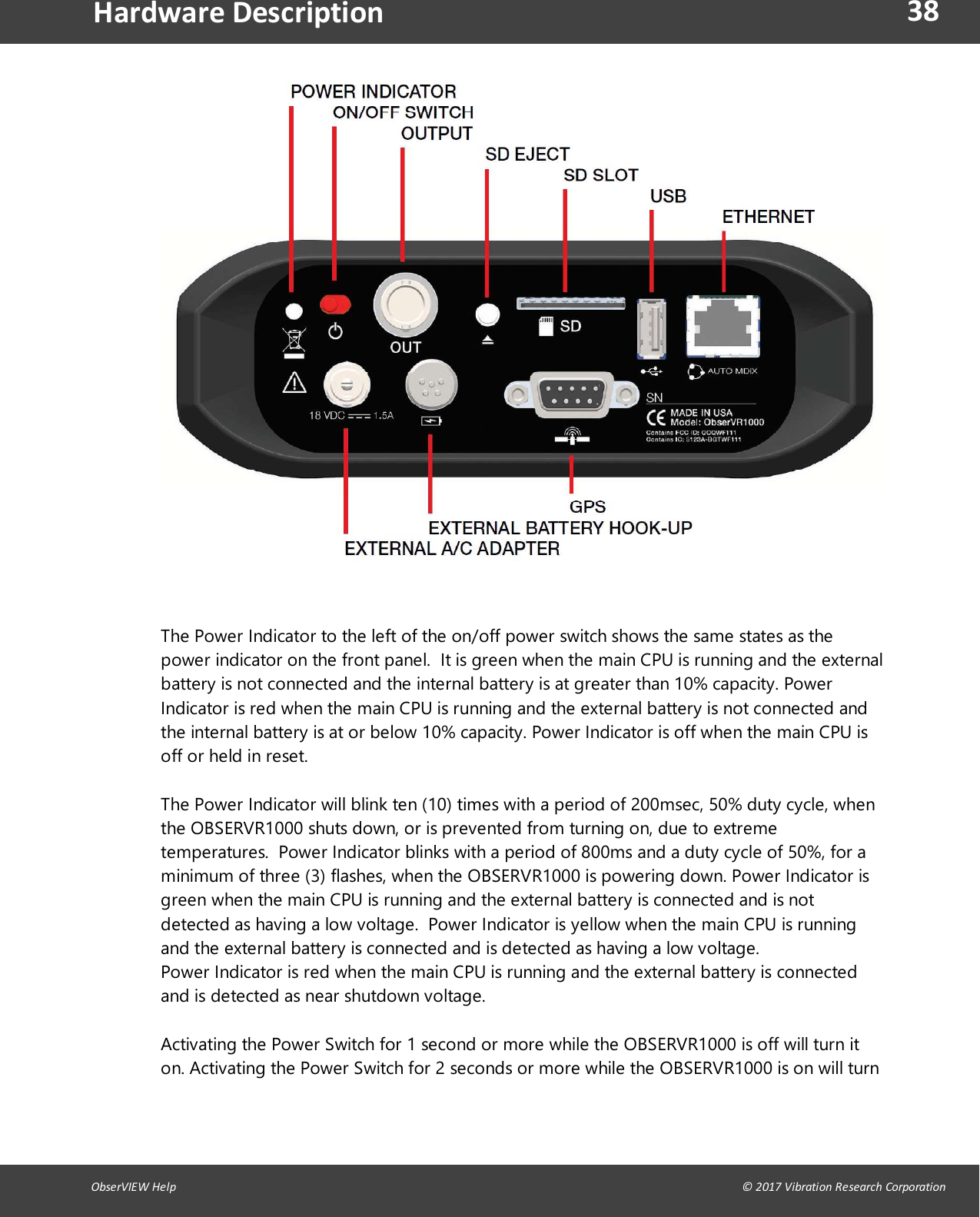 38ObserVIEW Help                                                                                                                                                                                &copy; 2017 Vibration Research CorporationHardware DescriptionThe Power Indicator to the left of the on/off power switch shows the same states as thepower indicator on the front panel. It is green when the main CPU is running and the externalbattery is not connected and the internal battery is at greater than 10% capacity. PowerIndicator is red when the main CPU is running and the external battery is not connected andthe internal battery is at or below 10% capacity. Power Indicator is off when the main CPU isoff or held in reset.The Power Indicator will blink ten (10) times with a period of 200msec, 50% duty cycle, whenthe OBSERVR1000 shuts down, or is prevented from turning on, due to extremetemperatures. Power Indicator blinks with a period of 800ms and a duty cycle of 50%, for aminimum of three (3) flashes, when the OBSERVR1000 is powering down. Power Indicator isgreen when the main CPU is running and the external battery is connected and is notdetected as having a low voltage.  Power Indicator is yellow when the main CPU is runningand the external battery is connected and is detected as having a low voltage.Power Indicator is red when the main CPU is running and the external battery is connectedand is detected as near shutdown voltage.Activating the Power Switch for 1 second or more while the OBSERVR1000 is off will turn iton. Activating the Power Switch for 2 seconds or more while the OBSERVR1000 is on will turn