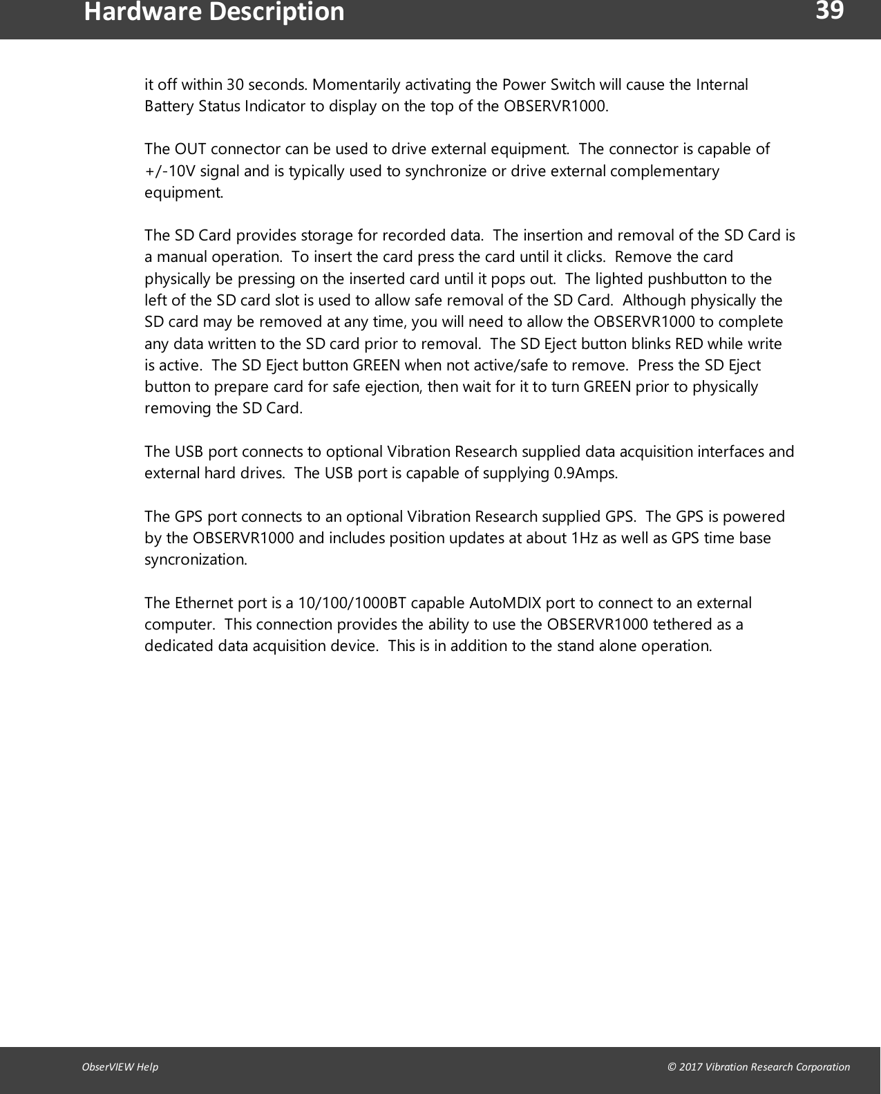 39ObserVIEW Help                                                                                                                                                                                &copy; 2017 Vibration Research CorporationHardware Descriptionit off within 30 seconds. Momentarily activating the Power Switch will cause the InternalBattery Status Indicator to display on the top of the OBSERVR1000.The OUT connector can be used to drive external equipment. The connector is capable of+/-10V signal and is typically used to synchronize or drive external complementaryequipment.The SD Card provides storage for recorded data. The insertion and removal of the SD Card isa manual operation. To insert the card press the card until it clicks. Remove the cardphysically be pressing on the inserted card until it pops out. The lighted pushbutton to theleft of the SD card slot is used to allow safe removal of the SD Card. Although physically theSD card may be removed at any time, you will need to allow the OBSERVR1000 to completeany data written to the SD card prior to removal. The SD Eject button blinks RED while writeis active. The SD Eject button GREEN when not active/safe to remove. Press the SD Ejectbutton to prepare card for safe ejection, then wait for it to turn GREEN prior to physicallyremoving the SD Card.The USB port connects to optional Vibration Research supplied data acquisition interfaces andexternal hard drives. The USB port is capable of supplying 0.9Amps.The GPS port connects to an optional Vibration Research supplied GPS. The GPS is poweredby the OBSERVR1000 and includes position updates at about 1Hz as well as GPS time basesyncronization.The Ethernet port is a 10/100/1000BT capable AutoMDIX port to connect to an externalcomputer. This connection provides the ability to use the OBSERVR1000 tethered as adedicated data acquisition device. This is in addition to the stand alone operation.