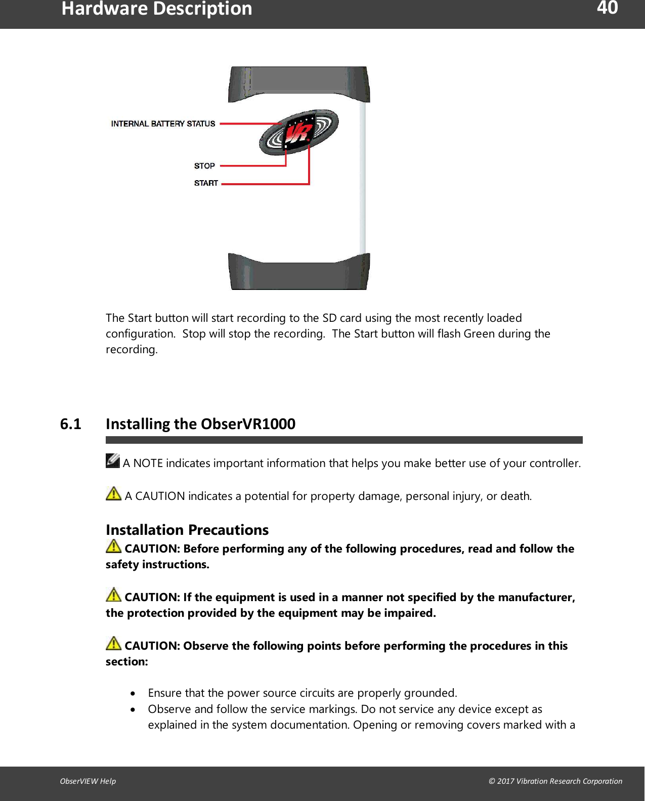 40ObserVIEW Help                                                                                                                                                                                &copy; 2017 Vibration Research CorporationHardware DescriptionThe Start button will start recording to the SD card using the most recently loadedconfiguration. Stop will stop the recording. The Start button will flash Green during therecording.6.1 Installing the ObserVR1000A NOTE indicates important information that helps you make better use of your controller.A CAUTION indicates a potential for property damage, personal injury, or death.Installation PrecautionsCAUTION: Before performing any of the following procedures, read and follow thesafety instructions.CAUTION: If the equipment is used in a manner not specified by the manufacturer,the protection provided by the equipment may be impaired.CAUTION: Observe the following points before performing the procedures in thissection:Ensure that the power source circuits are properly grounded.Observe and follow the service markings. Do not service any device except asexplained in the system documentation. Opening or removing covers marked with a