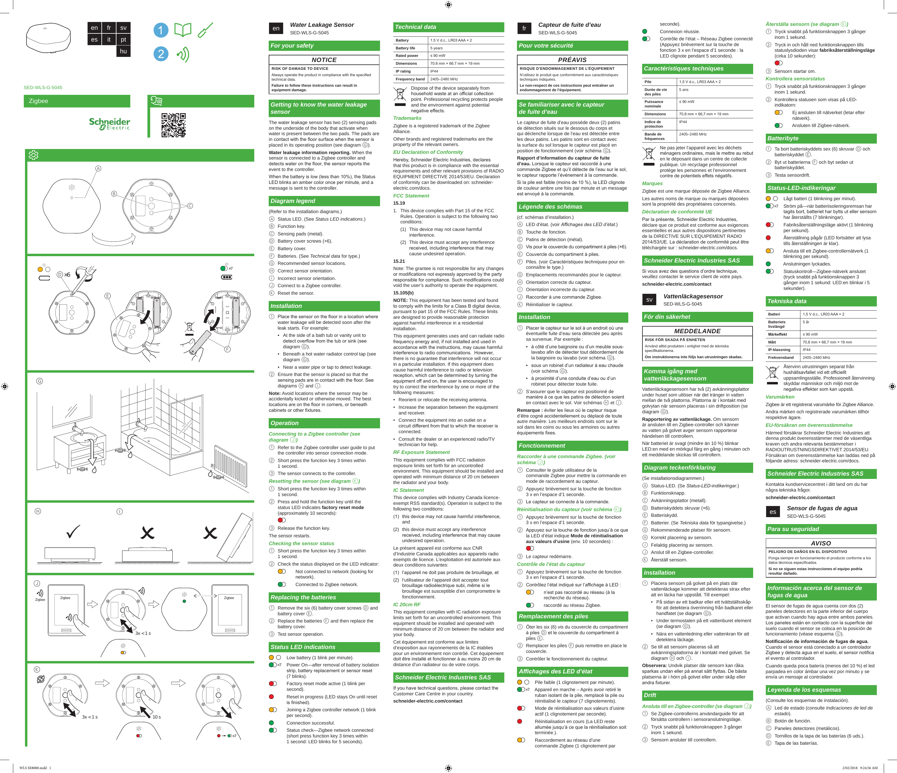 Zigbeeen   Water Leakage SensorSED-WLS-G-5045For your safetyNOTICERISK OF DAMAGE TO DEVICEAlways operate the product in compliance with the specied technical data.Failure to follow these instructions can result in equipment damage.Getting to know the water leakage sensorThe water leakage sensor has two (2) sensing pads on the underside of the body that activate when water is present between the two pads. The pads are in contact with the oor surface when the sensor is placed in its operating position (see diagram G). Water leakage information reporting. When the sensor is connected to a Zigbee controller and detects water on the oor, the sensor reports the event to the controller.When the battery is low (less than 10%), the Status LED blinks an amber color once per minute, and a message is sent to the controller.Diagram legend(Refer to the installation diagrams.)A  Status LED. (See Status LED indications.)B  Function key.C  Sensing pads (metal).D  Battery cover screws (×6).E  Battery cover.F  Batteries. (See Technical data for type.)G  Recommended sensor locations.H  Correct sensor orientation.I  Incorrect sensor orientation.J  Connect to a Zigbee controller.K  Reset the sensor.Installation1  Place the sensor on the oor in a location where water leakage will be detected soon after the leak starts. For example:•  At the side of a bath tub or vanity unit to detect overow from the tub or sink (see diagram G).•  Beneath a hot water radiator control tap (see diagram G).•  Near a water pipe or tap to detect leakage.2  Ensure that the sensor is placed so that the sensing pads are in contact with the oor. See diagrams H and I.Note: Avoid locations where the sensor may be accidentally kicked or otherwise moved. The best locations are on the oor in corners, or beneath cabinets or other xtures.OperationConnecting to a Zigbee controller (see diagram J)1  Refer to the Zigbee controller user guide to put the controller into sensor connection mode.2  Short press the function key 3 times within 1 second.3  The sensor connects to the controller.Resetting the sensor (see diagram K)1  Short press the function key 3 times within 1 second.2  Press and hold the function key until the status LED indicates factory reset mode (approximately 10 seconds):3  Release the function key.The sensor restarts.Checking the sensor status1  Short press the function key 3 times within 1 second.2  Check the status displayed on the LED indicator:Not connected to network (looking for network).Connected to Zigbee network.Replacing the batteries1  Remove the six (6) battery cover screws D and battery cover E.2  Replace the batteries F and then replace the battery cover.3  Test sensor operation.Status LED indicationsLow battery (1 blink per minute).Power On—after removal of battery isolation strip, battery replacement or sensor reset (7 blinks).Factory reset mode active (1 blink per second).Reset in progress (LED stays On until reset is nished).Joining a Zigbee controller network (1 blink per second).Connection successful.Status check—Zigbee network connected (short press function key 3 times within 1 second: LED blinks for 5 seconds).×7Technical dataBattery 1.5 V d.c., LR03 AAA × 2Battery life 5 yearsRated power ≤ 90 mWDimensions 70.8 mm × 66.7 mm × 19 mmIP rating IP44Frequency band 2405–2480 MHzDispose of the device separately from household waste at an ocial collection point. Professional recycling protects people and the environment against potential negative eects.TrademarksZigbee is a registered trademark of the Zigbee Alliance.Other brands and registered trademarks are the property of the relevant owners.EU Declaration of ConformityHereby, Schneider Electric Industries, declares that this product is in compliance with the essential requirements and other relevant provisions of RADIO EQUIPMENT DIRECTIVE 2014/53/EU. Declaration of conformity can be downloaded on: schneider-electric.com/docs.FCC Statement15.191.  This device complies with Part 15 of the FCC Rules. Operation is subject to the following two conditions:(1)  This device may not cause harmful interference.(2)  This device must accept any interference received, including interference that may cause undesired operation.15.21Note: The grantee is not responsible for any changes or modications not expressly approved by the party responsible for compliance. Such modications could void the user’s authority to operate the equipment.15.105(b) NOTE: This equipment has been tested and found to comply with the limits for a Class B digital device, pursuant to part 15 of the FCC Rules. These limits are designed to provide reasonable protection against harmful interference in a residential installation.  This equipment generates uses and can radiate radio frequency energy and, if not installed and used in accordance with the instructions, may cause harmful interference to radio communications.  However, there is no guarantee that interference will not occur in a particular installation. If this equipment does cause harmful interference to radio or television reception, which can be determined by turning the equipment o and on, the user is encouraged to try to correct the interference by one or more of the following measures:•  Reorient or relocate the receiving antenna.•  Increase the separation between the equipment and receiver.•  Connect the equipment into an outlet on a circuit dierent from that to which the receiver is connected.•  Consult the dealer or an experienced radio/TV technician for help.RF Exposure StatementThis equipment complies with FCC radiation exposure limits set forth for an uncontrolled environment. This equipment should be installed and operated with minimum distance of 20 cm between the radiator and your body.IC StatementThis device complies with Industry Canada licence-exempt RSS standard(s). Operation is subject to the following two conditions:(1)  this device may not cause harmful interference, and (2)  this device must accept any interference received, including interference that may cause undesired operation.Le présent appareil est conforme aux CNR d’Industrie Canada applicables aux appareils radio exempts de licence. L’exploitation est autorisée aux deux conditions suivantes: (1)  l’appareil ne doit pas produire de brouillage, et(2)  l’utilisateur de l’appareil doit accepter tout brouillage radioélectrique subi, même si le brouillage est susceptible d’en compromettre le fonctionnement.IC 20cm RFThis equipment complies with IC radiation exposure limits set forth for an uncontrolled environment. This equipment should be installed and operated with minimum distance of 20 cm between the radiator and your body. Cet équipement est conforme aux limites d’exposition aux rayonnements de la IC établies pour un environnement non contrôé. Cet équipement doit être installé et fonctionner à au moins 20 cm de distance d’un radiateur ou de votre corps.Schneider Electric Industries SASIf you have technical questions, please contact the Customer Care Centre in your country.schneider-electric.com/contactBattery:Battery life:Rated power: Dimensions Master part:Slave part:IP rating:Frequency band: fr   Capteur de fuite d’eauSED-WLS-G-5045Pour votre sécuritéPRÉAVISRISQUE D’ENDOMMAGEMENT DE L’ÉQUIPEMENTN’utilisez le produit que conformément aux caractéristiques techniques indiquées.Le non-respect de ces instructions peut entraîner un endommagement de l&apos;équipement.Se familiariser avec le capteur  de fuite d’eauLe capteur de fuite d’eau possède deux (2) patins de détection situés sur le dessous du corps et qui déclenche lorsque de l’eau est détectée entre les deux patins. Les patins sont en contact avec la surface du sol lorsque le capteur est placé en position de fonctionnement (voir schéma G). Rapport d’information du capteur de fuite d’eau. Lorsque le capteur est raccordé à une commande Zigbee et qu’il détecte de l’eau sur le sol, le capteur rapporte l’événement à la commande.Si la pile est faible (moins de 10 %), la LED clignote de couleur ambre une fois par minute et un message est envoyé à la commande.Légende des schémas(cf. schémas d’installation.)A  LED d’état. (voir Achages des LED d’état.)B  Touche de fonction.C  Patins de détection (métal).D  Vis pour le couvercle du compartiment à piles (×6).E  Couvercle du compartiment à piles.F  Piles. (voir Caractéristiques techniques pour en connaître le type.)G  Emplacements recommandés pour le capteur.H  Orientation correcte du capteur.I  Orientation incorrecte du capteur.J  Raccorder à une commande Zigbee.K  Réinitialiser le capteur.Installation1  Placer le capteur sur le sol à un endroit où une éventuelle fuite d’eau sera détectée peu après sa survenue. Par exemple :•  à côté d’une baignoire ou d’un meuble sous-lavabo an de détecter tout débordement de la baignoire ou lavabo (voir schéma G).•  sous un robinet d’un radiateur à eau chaude (voir schéma G).•  à proximité d’une conduite d’eau ou d’un robinet pour détecter toute fuite.2  S’assurer que le capteur est positionné de manière à ce que les patins de détection soient en contact avec le sol. Voir schémas H et I.Remarque : éviter les lieux où le capteur risque d’être cogné accidentellement ou déplacé de toute autre manière. Les meilleurs endroits sont sur le sol dans les coins ou sous les armoires ou autres équipements xes.FonctionnementRaccorder à une commande Zigbee. (voir schéma J)1  Consulter le guide utilisateur de la commande Zigbee pour mettre la commande en mode de raccordement au capteur.2  Appuyez brièvement sur la touche de fonction  3 x en l’espace d’1 seconde.3  Le capteur se connecte à la commande.Réinitialisation du capteur (voir schéma K)1  Appuyez brièvement sur la touche de fonction  3 x en l’espace d’1 seconde.2  Appuyez sur la touche de fonction jusqu’à ce que la LED d’état indique Mode de réinitialisation aux valeurs d’usine (env. 10 secondes) :3  Le capteur redémarre.Contrôle de l’état du capteur1  Appuyez brièvement sur la touche de fonction  3 x en l’espace d’1 seconde.2  Contrôlez l’état indiqué sur l’achage à LED :n’est pas raccordé au réseau (à la recherche du réseau).raccordé au réseau Zigbee.Remplacement des piles1  Ôter les six (6) vis du couvercle du compartiment à piles D et le couvercle du compartiment à piles E.2  Remplacer les piles F puis remettre en place le couvercle.3  Contrôler le fonctionnement du capteur.Achages des LED d’étatPile faible (1 clignotement par minute).Appareil en marche – Après avoir retiré le ruban isolant de la pile, remplacé la pile ou réinitialisé le capteur (7 clignotements).Mode de réinitialisation aux valeurs d’usine actif (1 clignotement par seconde).Réinitialisation en cours (La LED reste allumée jusqu’à ce que la réinitialisation soit terminée.).Raccordement au réseau d’une commande Zigbee (1 clignotement par ×7seconde).Connexion réussie.Contrôle de l’état – Réseau Zigbee connecté (Appuyez brièvement sur la touche de fonction 3 x en l’espace d’1 seconde : la LED clignote pendant 5 secondes).Caractéristiques techniquesPile 1,5 V d.c., LR03 AAA × 2Durée de vie des piles 5 ansPuissance nominale ≤ 90 mWDimensions 70,8 mm × 66,7 mm × 19 mmIndice de protection IP44Bande de fréquences 2405–2480 MHzNe pas jeter l’appareil avec les déchets ménagers ordinaires, mais le mettre au rebut en le déposant dans un centre de collecte publique. Un recyclage professionnel protège les personnes et l’environnement contre de potentiels eets négatifs.MarquesZigbee est une marque déposée de Zigbee Alliance.Les autres noms de marque ou marques déposées sont la propriété des propriétaires concernés.Déclaration de conformité UEPar la présente, Schneider Electric Industries, déclare que ce produit est conforme aux exigences essentielles et aux autres dispositions pertinentes de la DIRECTIVE SUR L’EQUIPEMENT RADIO 2014/53/UE. La déclaration de conformité peut être téléchargée sur : schneider-electric.com/docs.Schneider Electric Industries SASSi vous avez des questions d’ordre technique, veuillez contacter le service client de votre pays.schneider-electric.com/contactsv  VattenläckagesensorSED-WLS-G-5045För din säkerhetMEDDELANDERISK FÖR SKADA PÅ ENHETENAnvänd alltid produkten i enlighet med de tekniska specikationerna.Om instruktionerna inte följs kan utrustningen skadas.Komma igång med vattenläckagesensornVattenläckagesensorn har två (2) avkänningsplattor under huset som utlöser när det tränger in vatten mellan de två plattorna. Plattorna är i kontakt med golvytan när sensorn placeras i sin driftposition (se diagram G). Rapportering av vattenläckage. Om sensorn är ansluten till en Zigbee-controller och känner av vatten på golvet avger sensorn rapporterar händelsen till controllern.När batteriet är svagt (mindre än 10 %) blinkar LED:en med en mörkgul färg en gång i minuten och ett meddelande skickas till controllern.Diagram teckenförklaring(Se installationsdiagrammen.)A  Status-LED. (Se Status-LED-indikeringar.)B  Funktionsknapp.C  Avkänningsplattor (metall).D  Batteriskyddets skruvar (×6).E  Batteriskydd.F  Batterier. (Se Tekniska data för typangivelse.)G  Rekommenderade platser för sensorn.H  Korrekt placering av sensorn.I  Felaktig placering av sensorn.J  Anslut till en Zigbee-controller.K  Återställ sensorn.Installation1  Placera sensorn på golvet på en plats där vattenläckage kommer att detekteras strax efter att en läcka har uppstått. Till exempel:•  På sidan av ett badkar eller ett tvättställsskåp för att detektera överrinning från badkaret eller handfatet (se diagram G).•  Under termostaten på ett vattenburet element (se diagram G).•  Nära en vattenledning eller vattenkran för att detektera läckage.2  Se till att sensorn placeras så att avkänningsplattorna är i kontakt med golvet. Se diagram H och I.Observera: Undvik platser där sensorn kan råka sparkas undan eller på annat sätt yttas. De bästa platserna är i hörn på golvet eller under skåp eller andra xturer.DriftAnsluta till en Zigbee-controller (se diagram J)1  Se Zigbee-controllerns användarguide för att försätta controllern i sensoranslutningsläge.2  Tryck snabbt på funktionsknappen 3 gånger inom 1 sekund.3  Sensorn ansluter till controllern.Battery:Battery life:Rated power: Dimensions Master part:Slave part:IP rating:Frequency band: GABCDEF×6 ×7HIK3x &lt; 1 s10 sJZigbee ZigbeeZigbee3x &lt; 1 s×7en fr sves it pthuSED-WLS-G-5045Återställa sensorn (se diagram K)1  Tryck snabbt på funktionsknappen 3 gånger inom 1 sekund.2  Tryck in och håll ned funktionsknappen tills statuslysdioden visar fabriksåterställningsläge (cirka 10 sekunder):3  Sensorn startar om.Kontrollera sensorstatus1  Tryck snabbt på funktionsknappen 3 gånger inom 1 sekund.2  Kontrollera statusen som visas på LED-indikatorn:Ej ansluten till nätverket (letar efter nätverk).Ansluten till Zigbee-nätverk.Batteribyte1  Ta bort batteriskyddets sex (6) skruvar D och batteriskyddet E.2  Byt ut batterierna F och byt sedan ut batteriskyddet.3  Testa sensordrift.Status-LED-indikeringarLågt batteri (1 blinkning per minut).Ström på—när batteriisoleringsremsan har tagits bort, batteriet har bytts ut eller sensorn har återställts (7 blinkningar).Fabriksåterställningsläge aktivt (1 blinkning per sekund).Återställning pågår (LED fortsätter att lysa tills återställningen är klar).Ansluta till ett Zigbee-controllernätverk (1 blinkning per sekund).Anslutningen lyckades.Statuskontroll—Zigbee-nätverk anslutet (tryck snabbt på funktionsknappen 3 gånger inom 1 sekund: LED:en blinkar i 5 sekunder).Tekniska dataBatteri 1,5 V d.c., LR03 AAA × 2Batteriets livslängd 5 årMärkeekt ≤ 90 mWMått 70,8 mm × 66,7 mm × 19 mmIP-klassning IP44Frekvensband 2405–2480 MHzÅtervinn utrustningen separat från hushållsavfallet vid ett ociellt uppsamlingsställe. Professionell återvinning skyddar människor och miljö mot de negativa eekter som kan uppstå.VarumärkenZigbee är ett registrerat varumärke för Zigbee Alliance.Andra märken och registrerade varumärken tillhör respektive ägare.EU-försäkran om överensstämmelseHärmed försäkrar Schneider Electric Industries att denna produkt överensstämmer med de väsentliga kraven och andra relevanta bestämmelser i RADIOUTRUSTNINGSDIREKTIVET 2014/53/EU. Försäkran om överensstämmelse kan laddas ned på följande adress: schneider-electric.com/docs.Schneider Electric Industries SASKontakta kundservicecentret i ditt land om du har några tekniska frågor.schneider-electric.com/contactes   Sensor de fugas de aguaSED-WLS-G-5045Para su seguridadAVISOPELIGRO DE DAÑOS EN EL DISPOSITIVOPonga siempre en funcionamiento el producto conforme a los datos técnicos especicados.Si no se siguen estas instrucciones el equipo podría resultar dañado.Información acerca del sensor de fugas de aguaEl sensor de fugas de agua cuenta con dos (2) paneles detectores en la parte inferior del cuerpo que activan cuando hay agua entre ambos paneles. Los paneles están en contacto con la supercie del suelo cuando el sensor se coloca en la posición de funcionamiento (véase esquema G). Noticación de información de fugas de agua. Cuando el sensor está conectado a un controlador Zigbee y detecta agua en el suelo, el sensor notica el evento al controlador.Cuando queda poca batería (menos del 10 %) el led parpadea en color ámbar una vez por minuto y se envía un mensaje al controlador.Leyenda de los esquemas(Consulte los esquemas de instalación).A  Led de estado (consulte Indicaciones de led de estado).B  Botón de función.C  Paneles detectores (metálicos).D  Tornillos de la tapa de las baterías (6 uds.).E  Tapa de las baterías.×7Battery:Battery life:Rated power: Dimensions Master part:Slave part:IP rating:Frequency band: WLS SE8000.indd   1 2/02/2018   9:24:56 AM