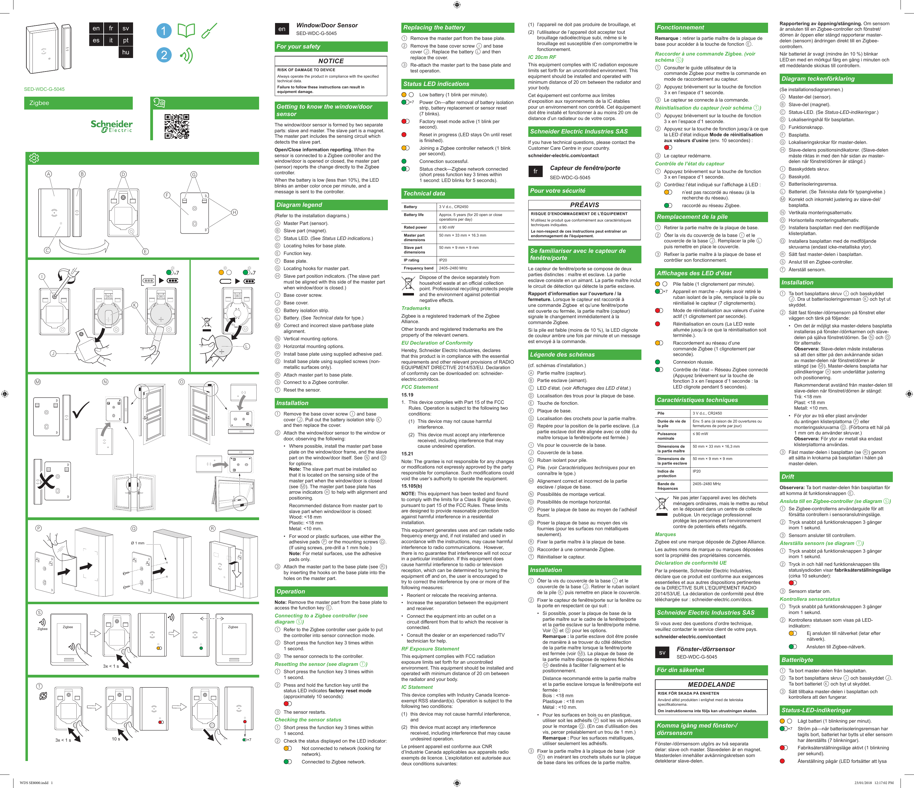 ZigbeeSED-WDC-G-5045en    Window/Door SensorSED-WDC-G-5045For your safetyNOTICERISK OF DAMAGE TO DEVICEAlways operate the product in compliance with the specied technical data.Failure to follow these instructions can result in equipment damage.Getting to know the window/door sensorThe window/door sensor is formed by two separate parts: slave and master. The slave part is a magnet. The master part includes the sensing circuit which detects the slave part.Open/Close information reporting. When the sensor is connected to a Zigbee controller and the window/door is opened or closed, the master part (sensor) reports the change directly to the Zigbee controller.When the battery is low (less than 10%), the LED blinks an amber color once per minute, and a message is sent to the controller.Diagram legend(Refer to the installation diagrams.)A  Master Part (sensor).B  Slave part (magnet).C  Status LED. (See Status LED indications.)D  Locating holes for base plate.E  Function key.F  Base plate.G  Locating hooks for master part.H  Slave part position indicators. (The slave part must be aligned with this side of the master part when window/door is closed.)I  Base cover screw.J  Base cover.K  Battery isolation strip.L  Battery. (See Technical data for type.)M  Correct and incorrect slave part/base plate alignment.N  Vertical mounting options.O  Horizontal mounting options.P  Install base plate using supplied adhesive pad.Q  Install base plate using supplied screws (non-metallic surfaces only).R  Attach master part to base plate.S  Connect to a Zigbee controller.T  Reset the sensor.Installation1  Remove the base cover screw I and base cover J. Pull out the battery isolation strip K and then replace the cover.2  Attach the window/door sensor to the window or door, observing the following:•  Where possible, install the master part base plate on the window/door frame, and the slave part on the window/door itself. See N and O for options. Note: The slave part must be installed so that it is located on the sensing side of the master part when the window/door is closed (see M). The master part base plate has arrow indicators H to help with alignment and positioning.Recommended distance from master part to slave part when window/door is closed: Wood: &lt;18 mm Plastic: &lt;18 mm Metal: &lt;10 mm.•  For wood or plastic surfaces, use either the adhesive pads P or the mounting screws Q. (If using screws, pre-drill a 1 mm hole.) Note: For metal surfaces, use the adhesive pads only.3  Attach the master part to the base plate (see R)  by inserting the hooks on the base plate into the holes on the master part.OperationNote: Remove the master part from the base plate to access the function key E.Connecting to a Zigbee controller (see diagram S)1  Refer to the Zigbee controller user guide to put the controller into sensor connection mode.2  Short press the function key 3 times within 1 second.3  The sensor connects to the controller.Resetting the sensor (see diagram T)1  Short press the function key 3 times within 1 second.2  Press and hold the function key until the status LED indicates factory reset mode (approximately 10 seconds):3  The sensor restarts.Checking the sensor status1  Short press the function key 3 times within 1 second.2  Check the status displayed on the LED indicator:Not connected to network (looking for network).Connected to Zigbee network.Replacing the battery1  Remove the master part from the base plate.2  Remove the base cover screw I and base cover J. Replace the battery L and then replace the cover.3  Re-attach the master part to the base plate and test operation.Status LED indicationsLow battery (1 blink per minute).Power On—after removal of battery isolation strip, battery replacement or sensor reset (7 blinks).Factory reset mode active (1 blink per second).Reset in progress (LED stays On until reset is nished).Joining a Zigbee controller network (1 blink per second).Connection successful.Status check—Zigbee network connected (short press function key 3 times within 1 second: LED blinks for 5 seconds).Technical dataBattery 3 V d.c., CR2450Battery life Approx. 5 years (for 20 open or close operations per day)Rated power ≤ 90 mWMaster part dimensions50 mm × 33 mm × 16.3 mmSlave part dimensions50 mm × 9 mm × 9 mmIP rating IP20Frequency band 2405–2480 MHzDispose of the device separately from household waste at an ocial collection point. Professional recycling protects people and the environment against potential negative eects.TrademarksZigbee is a registered trademark of the Zigbee Alliance.Other brands and registered trademarks are the property of the relevant owners.EU Declaration of ConformityHereby, Schneider Electric Industries, declares that this product is in compliance with the essential requirements and other relevant provisions of RADIO EQUIPMENT DIRECTIVE 2014/53/EU. Declaration of conformity can be downloaded on: schneider-electric.com/docs.FCC Statement15.191.  This device complies with Part 15 of the FCC Rules. Operation is subject to the following two conditions:(1)  This device may not cause harmful interference.(2)  This device must accept any interference received, including interference that may cause undesired operation.15.21Note: The grantee is not responsible for any changes or modications not expressly approved by the party responsible for compliance. Such modications could void the user’s authority to operate the equipment.15.105(b) NOTE: This equipment has been tested and found to comply with the limits for a Class B digital device, pursuant to part 15 of the FCC Rules. These limits are designed to provide reasonable protection against harmful interference in a residential installation.  This equipment generates uses and can radiate radio frequency energy and, if not installed and used in accordance with the instructions, may cause harmful interference to radio communications.  However, there is no guarantee that interference will not occur in a particular installation. If this equipment does cause harmful interference to radio or television reception, which can be determined by turning the equipment o and on, the user is encouraged to try to correct the interference by one or more of the following measures:•  Reorient or relocate the receiving antenna.•  Increase the separation between the equipment and receiver.•  Connect the equipment into an outlet on a circuit dierent from that to which the receiver is connected.•  Consult the dealer or an experienced radio/TV technician for help.RF Exposure StatementThis equipment complies with FCC radiation exposure limits set forth for an uncontrolled environment. This equipment should be installed and operated with minimum distance of 20 cm between the radiator and your body.IC StatementThis device complies with Industry Canada licence-exempt RSS standard(s). Operation is subject to the following two conditions:(1)  this device may not cause harmful interference, and (2)  this device must accept any interference received, including interference that may cause undesired operation.Le présent appareil est conforme aux CNR d’Industrie Canada applicables aux appareils radio exempts de licence. L’exploitation est autorisée aux deux conditions suivantes: ×7Battery:Battery life:Rated power: Dimensions Master part:Slave part:IP rating:Frequency band: (1)  l’appareil ne doit pas produire de brouillage, et(2)  l’utilisateur de l’appareil doit accepter tout brouillage radioélectrique subi, même si le brouillage est susceptible d’en compromettre le fonctionnement.IC 20cm RFThis equipment complies with IC radiation exposure limits set forth for an uncontrolled environment. This equipment should be installed and operated with minimum distance of 20 cm between the radiator and your body. Cet équipement est conforme aux limites d’exposition aux rayonnements de la IC établies pour un environnement non contrôé. Cet équipement doit être installé et fonctionner à au moins 20 cm de distance d’un radiateur ou de votre corps.Schneider Electric Industries SASIf you have technical questions, please contact the Customer Care Centre in your country.schneider-electric.com/contactfr    Capteur de fenêtre/porteSED-WDC-G-5045Pour votre sécuritéPRÉAVISRISQUE D’ENDOMMAGEMENT DE L’ÉQUIPEMENTN’utilisez le produit que conformément aux caractéristiques techniques indiquées.Le non-respect de ces instructions peut entraîner un endommagement de l&apos;équipement.Se familiariser avec le capteur de fenêtre/porteLe capteur de fenêtre/porte se compose de deux parties distinctes : maître et esclave. La partie esclave consiste en un aimant. La partie maître inclut le circuit de détection qui détecte la partie esclave.Rapport d’information sur l’ouverture / la fermeture. Lorsque le capteur est raccordé à une commande Zigbee  et qu’une fenêtre/porte est ouverte ou fermée, la partie maître (capteur) signale le changement immédiatement à la commande Zigbee.Si la pile est faible (moins de 10 %), la LED clignote de couleur ambre une fois par minute et un message est envoyé à la commande.Légende des schémas(cf. schémas d’installation.)A  Partie maître (capteur).B  Partie esclave (aimant).C  LED d’état. (voir Achages des LED d’état.)D  Localisation des trous pour la plaque de base.E  Touche de fonction.F  Plaque de base.G  Localisation des crochets pour la partie maître.H  Repère pour la position de la partie esclave. (La partie esclave doit être alignée avec ce côté du maître lorsque la fenêtre/porte est fermée.)I  Vis pour le couvercle de la base.J  Couvercle de la base.K  Ruban isolant pour pile.L  Pile. (voir Caractéristiques techniques pour en connaître le type.)M  Alignement correct et incorrect de la partie esclave / plaque de base.N  Possibilités de montage vertical.O  Possibilités de montage horizontal.P  Poser la plaque de base au moyen de l’adhésif fourni.Q  Poser la plaque de base au moyen des vis fournies (pour les surfaces non métalliques seulement).R  Fixer la partie maître à la plaque de base.S  Raccorder à une commande Zigbee.T  Réinitialiser le capteur.Installation1  Ôter la vis du couvercle de la base I et le couvercle de la base J. Retirer le ruban isolant de la pile K puis remettre en place le couvercle.2  Fixer le capteur de fenêtre/porte sur la fenêtre ou la porte en respectant ce qui suit :•  Si possible, poser la plaque de base de la partie maître sur le cadre de la fenêtre/porte et la partie esclave sur la fenêtre/porte même. Voir N et O pour les options. Remarque : la partie esclave doit être posée de manière à se trouver du côté détection de la partie maître lorsque la fenêtre/porte est fermée (voir M). La plaque de base de la partie maître dispose de repères échés H destinés à faciliter l’alignement et le positionnement.Distance recommandé entre la partie maître et la partie esclave lorsque la fenêtre/porte est fermée : Bois : &lt;18 mm Plastique : &lt;18 mm Métal : &lt;10 mm.•  Pour les surfaces en bois ou en plastique, utiliser soit les adhésifs P soit les vis prévues pour le montage Q. (En cas d’utilisation des vis, percer préalablement un trou de 1 mm.) Remarque : Pour les surfaces métalliques, utiliser seulement les adhésifs.3  Fixer la partie maître à la plaque de base (voir R)  en insérant les crochets situés sur la plaque de base dans les orices de la partie maître.FonctionnementRemarque : retirer la partie maître de la plaque de base pour accéder à la touche de fonction E.Raccorder à une commande Zigbee. (voir schéma S)1  Consulter le guide utilisateur de la commande Zigbee pour mettre la commande en mode de raccordement au capteur.2  Appuyez brièvement sur la touche de fonction  3 x en l’espace d’1 seconde.3  Le capteur se connecte à la commande.Réinitialisation du capteur (voir schéma T)1  Appuyez brièvement sur la touche de fonction  3 x en l’espace d’1 seconde.2  Appuyez sur la touche de fonction jusqu’à ce que la LED d’état indique Mode de réinitialisation aux valeurs d’usine (env. 10 secondes) :3  Le capteur redémarre.Contrôle de l’état du capteur1  Appuyez brièvement sur la touche de fonction  3 x en l’espace d’1 seconde.2  Contrôlez l’état indiqué sur l’achage à LED :n’est pas raccordé au réseau (à la recherche du réseau).raccordé au réseau Zigbee.Remplacement de la pile1  Retirer la partie maître de la plaque de base.2  Ôter la vis du couvercle de la base I et le couvercle de la base J. Remplacer la pile L puis remettre en place le couvercle.3  Rexer la partie maître à la plaque de base et contrôler son fonctionnement.Achages des LED d’étatPile faible (1 clignotement par minute).Appareil en marche – Après avoir retiré le ruban isolant de la pile, remplacé la pile ou réinitialisé le capteur (7 clignotements).Mode de réinitialisation aux valeurs d’usine actif (1 clignotement par seconde).Réinitialisation en cours (La LED reste allumée jusqu’à ce que la réinitialisation soit terminée.).Raccordement au réseau d’une commande Zigbee (1 clignotement par seconde).Connexion réussie.Contrôle de l’état – Réseau Zigbee connecté (Appuyez brièvement sur la touche de fonction 3 x en l’espace d’1 seconde : la LED clignote pendant 5 secondes).Caractéristiques techniquesPile 3 V d.c., CR2450Durée de vie de la pileEnv. 5 ans (à raison de 20 ouvertures ou fermetures de porte par jour)Puissance nominale≤ 90 mWDimensions de la partie maître50 mm × 33 mm × 16,3 mmDimensions de la partie esclave50 mm × 9 mm × 9 mmIndice de protectionIP20Bande de fréquences2405–2480 MHzNe pas jeter l’appareil avec les déchets ménagers ordinaires, mais le mettre au rebut en le déposant dans un centre de collecte publique. Un recyclage professionnel protège les personnes et l’environnement contre de potentiels eets négatifs.MarquesZigbee est une marque déposée de Zigbee Alliance.Les autres noms de marque ou marques déposées sont la propriété des propriétaires concernés.Déclaration de conformité UEPar la présente, Schneider Electric Industries, déclare que ce produit est conforme aux exigences essentielles et aux autres dispositions pertinentes de la DIRECTIVE SUR L’EQUIPEMENT RADIO 2014/53/UE. La déclaration de conformité peut être téléchargée sur : schneider-electric.com/docs.Schneider Electric Industries SASSi vous avez des questions d’ordre technique, veuillez contacter le service client de votre pays.schneider-electric.com/contactsv    Fönster-/dörrsensorSED-WDC-G-5045För din säkerhetMEDDELANDERISK FÖR SKADA PÅ ENHETENAnvänd alltid produkten i enlighet med de tekniska specikationerna.Om instruktionerna inte följs kan utrustningen skadas.Komma igång med fönster-/dörrsensornFönster-/dörrsensorn utgörs av två separata delar: slave och master. Slavedelen är en magnet. Masterdelen innehåller avkänningskretsen som detekterar slave-delen.×7Battery:Battery life:Rated power: Dimensions Master part:Slave part:IP rating:Frequency band: KLIJDA BECFGHMNOPQØ 1 mmRen fr sves it pthuT3x &lt; 1 s3x &lt; 1 s10 sSZigbee ZigbeeZigbee×7Rapportering av öppning/stängning. Om sensorn är ansluten till en Zigbee-controller och fönstret/dörren är öppen eller stängd rapporterar master-delen (sensorn) ändringen direkt till en Zigbee-controllern.När batteriet är svagt (mindre än 10 %) blinkar LED:en med en mörkgul färg en gång i minuten och ett meddelande skickas till controllern.Diagram teckenförklaring(Se installationsdiagrammen.)A  Master-del (sensor).B  Slave-del (magnet).C  Status-LED. (Se Status-LED-indikeringar.)D  Lokaliseringshål för basplattan.E  Funktionsknapp.F  Basplatta.G  Lokaliseringskrokar för master-delen.H  Slave-delens positionsindikatorer. (Slave-delen måste riktas in med den här sidan av master-delen när fönstret/dörren är stängd.)I  Basskyddets skruv.J  Basskydd.K  Batteriisoleringsremsa.L  Batteriet. (Se Tekniska data för typangivelse.)M  Korrekt och inkorrekt justering av slave-del/basplatta.N  Vertikala monteringsalternativ.O  Horisontella monteringsalternativ.P  Installera basplattan med den medföljande klisterplattan.Q  Installera basplattan med de medföljande skruvarna (endast icke-metalliska ytor).R  Sätt fast master-delen i basplattan.S  Anslut till en Zigbee-controller.T  Återställ sensorn.Installation1  Ta bort basplattans skruv I och basskyddet J. Dra ut batteriisoleringsremsan K och byt ut skyddet.2  Sätt fast fönster-/dörrsensorn på fönstret eller väggen och tänk på följande:•  Om det är möjligt ska master-delens basplatta installeras på fönster-/dörrkarmen och slave-delen på själva fönstret/dörren. Se N och O för alternativ. Observera: Slave-delen måste installeras så att den sitter på den avkännande sidan av master-delen när fönstret/dörren är stängd (se M). Master-delens basplatta har pilindikeringar H som underlättar justering och positionering.Rekommenderat avstånd från master-delen till slave-delen när fönstret/dörren är stängd: Trä: &lt;18 mm Plast: &lt;18 mm Metall: &lt;10 mm.•  För ytor av trä eller plast använder du antingen klisterplattorna P eller monteringsskruvarna Q. (Förborra ett hål på 1 mm om du använder skruvar.) Observera: För ytor av metall ska endast klisterplattorna användas.3  Fäst master-delen i basplattan (se R) genom att sätta in krokarna på basplattan i hålen på master-delen.DriftObservera: Ta bort master-delen från basplattan för att komma åt funktionsknappen E.Ansluta till en Zigbee-controller (se diagram S)1  Se Zigbee-controllerns användarguide för att försätta controllern i sensoranslutningsläge.2  Tryck snabbt på funktionsknappen 3 gånger inom 1 sekund.3  Sensorn ansluter till controllern.Återställa sensorn (se diagram T)1  Tryck snabbt på funktionsknappen 3 gånger inom 1 sekund.2  Tryck in och håll ned funktionsknappen tills statuslysdioden visar fabriksåterställningsläge (cirka 10 sekunder):3  Sensorn startar om.Kontrollera sensorstatus1  Tryck snabbt på funktionsknappen 3 gånger inom 1 sekund.2  Kontrollera statusen som visas på LED-indikatorn:Ej ansluten till nätverket (letar efter nätverk).Ansluten till Zigbee-nätverk.Batteribyte1  Ta bort master-delen från basplattan.2  Ta bort basplattans skruv I och basskyddet J. Ta bort batteriet K och byt ut skyddet.3  Sätt tillbaka master-delen i basplattan och kontrollera att den fungerar.Status-LED-indikeringarLågt batteri (1 blinkning per minut).Ström på—när batteriisoleringsremsan har tagits bort, batteriet har bytts ut eller sensorn har återställts (7 blinkningar).Fabriksåterställningsläge aktivt (1 blinkning per sekund).Återställning pågår (LED fortsätter att lysa ×7WDS SE8000.indd   1 23/01/2018   12:17:02 PM