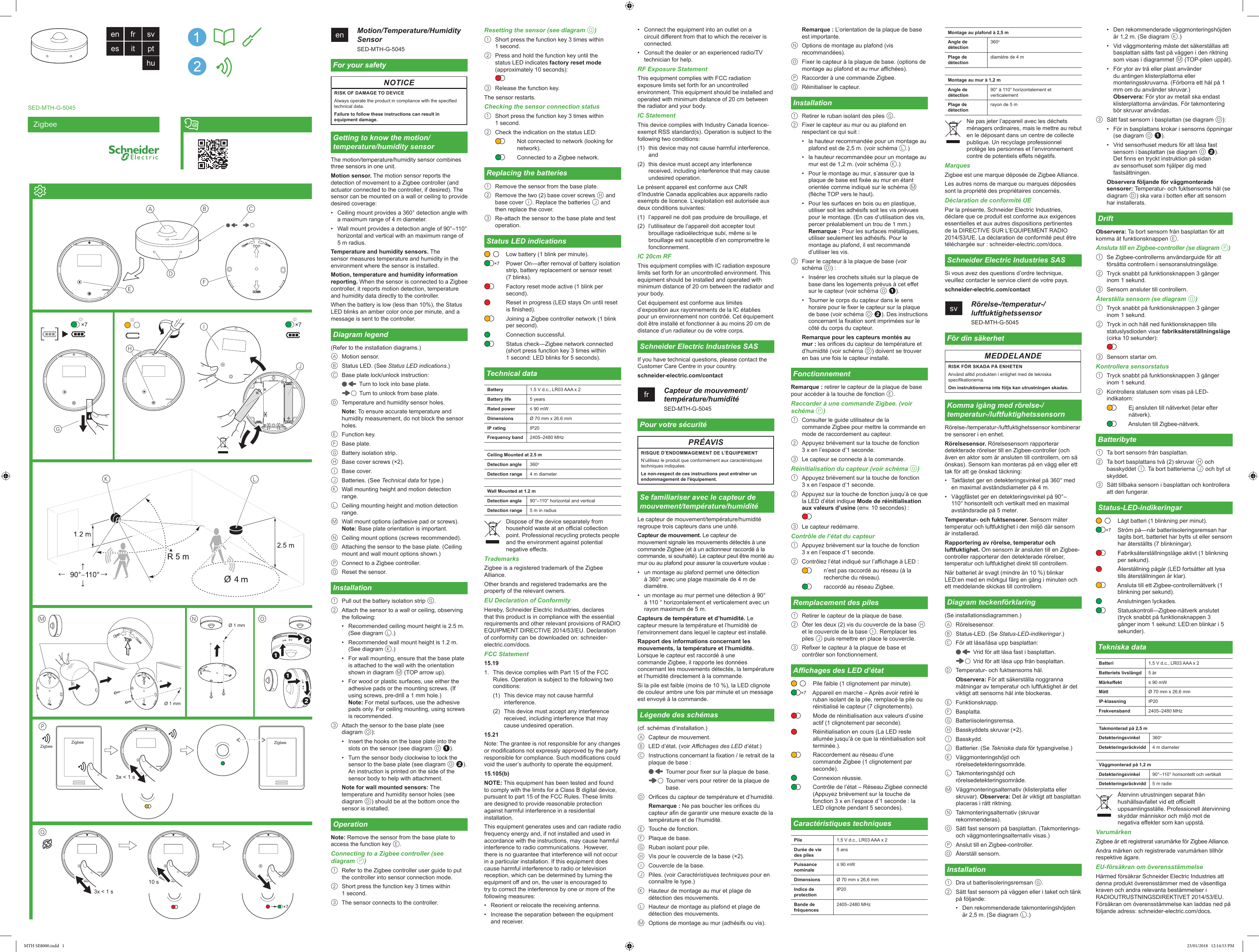 Q10 sPZigbee ZigbeeZigbee3x &lt; 1 s×73x &lt; 1 sZigbeeen    Motion/Temperature/Humidity SensorSED-MTH-G-5045For your safetyNOTICERISK OF DAMAGE TO DEVICEAlways operate the product in compliance with the specied technical data.Failure to follow these instructions can result in equipment damage.Getting to know the motion/temperature/humidity sensorThe motion/temperature/humidity sensor combines three sensors in one unit.Motion sensor. The motion sensor reports the detection of movement to a Zigbee controller (and actuator connected to the controller, if desired). The sensor can be mounted on a wall or ceiling to provide desired coverage:•  Ceiling mount provides a 360° detection angle with a maximum range of 4 m diameter.•  Wall mount provides a detection angle of 90°–110° horizontal and vertical with an maximum range of 5 m radius.Temperature and humidity sensors. The sensor measures temperature and humidity in the environment where the sensor is installed.Motion, temperature and humidity information reporting. When the sensor is connected to a Zigbee controller, it reports motion detection, temperature and humidity data directly to the controller.When the battery is low (less than 10%), the Status LED blinks an amber color once per minute, and a message is sent to the controller.Diagram legend(Refer to the installation diagrams.)A  Motion sensor.B  Status LED. (See Status LED indications.)C  Base plate lock/unlock instruction:Turn to lock into base plate.Turn to unlock from base plate.D  Temperature and humidity sensor holes.Note: To ensure accurate temperature and humidity measurement, do not block the sensor holes.E  Function key.F  Base plate.G  Battery isolation strip.H  Base cover screws (×2).I  Base cover.J  Batteries. (See Technical data for type.)K  Wall mounting height and motion detection range.L  Ceiling mounting height and motion detection range.M  Wall mount options (adhesive pad or screws). Note: Base plate orientation is important.N  Ceiling mount options (screws recommended).O  Attaching the sensor to the base plate. (Ceiling mount and wall mount options shown.)P  Connect to a Zigbee controller.Q  Reset the sensor.Installation1  Pull out the battery isolation strip G.2  Attach the sensor to a wall or ceiling, observing the following:•  Recommended ceiling mount height is 2.5 m. (See diagram L.)•  Recommended wall mount height is 1.2 m. (See diagram K.)•  For wall mounting, ensure that the base plate is attached to the wall with the orientation shown in diagram M (TOP arrow up).•  For wood or plastic surfaces, use either the adhesive pads or the mounting screws. (If using screws, pre-drill a 1 mm hole.) Note: For metal surfaces, use the adhesive pads only. For ceiling mounting, using screws is recommended.3  Attach the sensor to the base plate (see diagram O):•  Insert the hooks on the base plate into the slots on the sensor (see diagram O !).•  Turn the sensor body clockwise to lock the sensor to the base plate (see diagram O &quot;). An instruction is printed on the side of the sensor body to help with attachment.Note for wall mounted sensors: The temperature and humidity sensor holes (see diagram D) should be at the bottom once the sensor is installed.OperationNote: Remove the sensor from the base plate to access the function key E.Connecting to a Zigbee controller (see diagram P)1  Refer to the Zigbee controller user guide to put the controller into sensor connection mode.2  Short press the function key 3 times within 1 second.3  The sensor connects to the controller.Resetting the sensor (see diagram Q)1  Short press the function key 3 times within 1 second.2  Press and hold the function key until the status LED indicates factory reset mode (approximately 10 seconds):3  Release the function key.The sensor restarts.Checking the sensor connection status1  Short press the function key 3 times within 1 second.2  Check the indication on the status LED:Not connected to network (looking for network).Connected to a Zigbee network.Replacing the batteries1  Remove the sensor from the base plate.2  Remove the two (2) base cover screws H and base cover I. Replace the batteries J and then replace the cover.3  Re-attach the sensor to the base plate and test operation.Status LED indicationsLow battery (1 blink per minute).Power On—after removal of battery isolation strip, battery replacement or sensor reset (7 blinks).Factory reset mode active (1 blink per second).Reset in progress (LED stays On until reset is nished).Joining a Zigbee controller network (1 blink per second).Connection successful.Status check—Zigbee network connected (short press function key 3 times within 1 second: LED blinks for 5 seconds).Technical dataBattery 1.5 V d.c., LR03 AAA x 2Battery life 5 yearsRated power ≤ 90 mWDimensions Ø 70 mm x 26.6 mmIP rating IP20Frequency band 2405–2480 MHzCeiling Mounted at 2.5 mDetection angle 360oDetection range 4 m diameterWall Mounted at 1.2 mDetection angle 90°–110° horizontal and verticalDetection range 5 m in radiusDispose of the device separately from household waste at an ocial collection point. Professional recycling protects people and the environment against potential negative eects.TrademarksZigbee is a registered trademark of the Zigbee Alliance.Other brands and registered trademarks are the property of the relevant owners.EU Declaration of ConformityHereby, Schneider Electric Industries, declares that this product is in compliance with the essential requirements and other relevant provisions of RADIO EQUIPMENT DIRECTIVE 2014/53/EU. Declaration of conformity can be downloaded on: schneider-electric.com/docs.FCC Statement15.191.  This device complies with Part 15 of the FCC Rules. Operation is subject to the following two conditions:(1)  This device may not cause harmful interference.(2)  This device must accept any interference received, including interference that may cause undesired operation.15.21Note: The grantee is not responsible for any changes or modications not expressly approved by the party responsible for compliance. Such modications could void the user’s authority to operate the equipment.15.105(b) NOTE: This equipment has been tested and found to comply with the limits for a Class B digital device, pursuant to part 15 of the FCC Rules. These limits are designed to provide reasonable protection against harmful interference in a residential installation.  This equipment generates uses and can radiate radio frequency energy and, if not installed and used in accordance with the instructions, may cause harmful interference to radio communications.  However, there is no guarantee that interference will not occur in a particular installation. If this equipment does cause harmful interference to radio or television reception, which can be determined by turning the equipment o and on, the user is encouraged to try to correct the interference by one or more of the following measures:•  Reorient or relocate the receiving antenna.•  Increase the separation between the equipment and receiver.×7Battery:Battery life:Rated power: Dimensions Master part:Slave part:IP rating:Frequency band: •  Connect the equipment into an outlet on a circuit dierent from that to which the receiver is connected.•  Consult the dealer or an experienced radio/TV technician for help.RF Exposure StatementThis equipment complies with FCC radiation exposure limits set forth for an uncontrolled environment. This equipment should be installed and operated with minimum distance of 20 cm between the radiator and your body.IC StatementThis device complies with Industry Canada licence-exempt RSS standard(s). Operation is subject to the following two conditions:(1)  this device may not cause harmful interference, and (2)  this device must accept any interference received, including interference that may cause undesired operation.Le présent appareil est conforme aux CNR d’Industrie Canada applicables aux appareils radio exempts de licence. L’exploitation est autorisée aux deux conditions suivantes: (1)  l’appareil ne doit pas produire de brouillage, et(2)  l’utilisateur de l’appareil doit accepter tout brouillage radioélectrique subi, même si le brouillage est susceptible d’en compromettre le fonctionnement.IC 20cm RFThis equipment complies with IC radiation exposure limits set forth for an uncontrolled environment. This equipment should be installed and operated with minimum distance of 20 cm between the radiator and your body.Cet équipement est conforme aux limites d’exposition aux rayonnements de la IC établies pour un environnement non contrôé. Cet équipement doit être installé et fonctionner à au moins 20 cm de distance d’un radiateur ou de votre corps.Schneider Electric Industries SASIf you have technical questions, please contact the Customer Care Centre in your country.schneider-electric.com/contactfr    Capteur de mouvement/température/humiditéSED-MTH-G-5045Pour votre sécuritéPRÉAVISRISQUE D’ENDOMMAGEMENT DE L’ÉQUIPEMENTN’utilisez le produit que conformément aux caractéristiques techniques indiquées.Le non-respect de ces instructions peut entraîner un endommagement de l&apos;équipement.Se familiariser avec le capteur de mouvement/température/humiditéLe capteur de mouvement/température/humidité regroupe trois capteurs dans une unité.Capteur de mouvement. Le capteur de mouvement signale les mouvements détectés à une commande Zigbee (et à un actionneur raccordé à la commande, si souhaité). Le capteur peut être monté au mur ou au plafond pour assurer la couverture voulue :•  un montage au plafond permet une détection à 360° avec une plage maximale de 4 m de diamètre.•  un montage au mur permet une détection à 90° à 110 ° horizontalement et verticalement avec un rayon maximum de 5 m.Capteurs de température et d’humidité. Le capteur mesure la température et l’humidité de l’environnement dans lequel le capteur est installé.Rapport des informations concernant les mouvements, la température et l’humidité. Lorsque le capteur est raccordé à une commande Zigbee, il rapporte les données concernant les mouvements détectés, la température et l’humidité directement à la commande.Si la pile est faible (moins de 10 %), la LED clignote de couleur ambre une fois par minute et un message est envoyé à la commande.Légende des schémas(cf. schémas d’installation.)A  Capteur de mouvement.B  LED d’état. (voir Achages des LED d’état.)C  Instructions concernant la xation / le retrait de la plaque de base :Tourner pour xer sur la plaque de base.Tourner vers pour retirer de la plaque de base.D  Orices du capteur de température et d’humidité.Remarque : Ne pas boucher les orices du capteur an de garantir une mesure exacte de la température et de l’humidité.E  Touche de fonction.F  Plaque de base.G  Ruban isolant pour pile.H  Vis pour le couvercle de la base (×2).I  Couvercle de la base.J  Piles. (voir Caractéristiques techniques pour en connaître le type.)K  Hauteur de montage au mur et plage de détection des mouvements.L  Hauteur de montage au plafond et plage de détection des mouvements.M  Options de montage au mur (adhésifs ou vis). Remarque : L’orientation de la plaque de base est importante.N  Options de montage au plafond (vis recommandées).O  Fixer le capteur à la plaque de base. (options de montage au plafond et au mur achées).P  Raccorder à une commande Zigbee.Q  Réinitialiser le capteur.Installation1  Retirer le ruban isolant des piles G.2  Fixer le capteur au mur ou au plafond en respectant ce qui suit :•  la hauteur recommandée pour un montage au plafond est de 2,5 m. (voir schéma L.)•  la hauteur recommandée pour un montage au mur est de 1,2 m. (voir schéma K.)•  Pour le montage au mur, s’assurer que la plaque de base est xée au mur en étant orientée comme indiqué sur le schéma M (èche TOP vers le haut).•  Pour les surfaces en bois ou en plastique, utiliser soit les adhésifs soit les vis prévues pour le montage. (En cas d’utilisation des vis, percer préalablement un trou de 1 mm.) Remarque : Pour les surfaces métalliques, utiliser seulement les adhésifs. Pour le montage au plafond, il est recommandé d’utiliser les vis.3  Fixer le capteur à la plaque de base (voir schéma O) :•  Insérer les crochets situés sur la plaque de base dans les logements prévus à cet eet sur le capteur (voir schéma O !).•  Tourner le corps du capteur dans le sens horaire pour le xer le capteur sur la plaque de base (voir schéma O “). Des instructions concernant la xation sont imprimées sur le côté du corps du capteur.Remarque pour les capteurs montés au mur : les orices du capteur de température et d’humidité (voir schéma D) doivent se trouver en bas une fois le capteur installé.FonctionnementRemarque : retirer le capteur de la plaque de base pour accéder à la touche de fonction E.Raccorder à une commande Zigbee. (voir schéma P)1  Consulter le guide utilisateur de la commande Zigbee pour mettre la commande en mode de raccordement au capteur.2  Appuyez brièvement sur la touche de fonction  3 x en l’espace d’1 seconde.3  Le capteur se connecte à la commande.Réinitialisation du capteur (voir schéma Q)1  Appuyez brièvement sur la touche de fonction  3 x en l’espace d’1 seconde.2  Appuyez sur la touche de fonction jusqu’à ce que la LED d’état indique Mode de réinitialisation aux valeurs d’usine (env. 10 secondes) :3  Le capteur redémarre.Contrôle de l’état du capteur1  Appuyez brièvement sur la touche de fonction  3 x en l’espace d’1 seconde.2  Contrôlez l’état indiqué sur l’achage à LED :n’est pas raccordé au réseau (à la recherche du réseau).raccordé au réseau Zigbee.Remplacement des piles1  Retirer le capteur de la plaque de base.2  Ôter les deux (2) vis du couvercle de la base H et le couvercle de la base I. Remplacer les piles J puis remettre en place le couvercle.3  Rexer le capteur à la plaque de base et contrôler son fonctionnement.Achages des LED d’étatPile faible (1 clignotement par minute).Appareil en marche – Après avoir retiré le ruban isolant de la pile, remplacé la pile ou réinitialisé le capteur (7 clignotements).Mode de réinitialisation aux valeurs d’usine actif (1 clignotement par seconde).Réinitialisation en cours (La LED reste allumée jusqu’à ce que la réinitialisation soit terminée.).Raccordement au réseau d’une commande Zigbee (1 clignotement par seconde).Connexion réussie.Contrôle de l’état – Réseau Zigbee connecté (Appuyez brièvement sur la touche de fonction 3 x en l’espace d’1 seconde : la LED clignote pendant 5 secondes).Caractéristiques techniquesPile 1,5 V d.c., LR03 AAA x 2Durée de vie des piles5 ansPuissance nominale≤ 90 mWDimensions Ø 70 mm x 26,6 mm Indice de protectionIP20Bande de fréquences2405–2480 MHz×7ACBDEFLKG×7×7HIJMØ 1 mmNOØ 1 mmen fr sves it pthuSED-MTH-G-5045Montage au plafond à 2,5 mAngle de détection360oPlage de détectiondiamètre de 4 mMontage au mur à 1,2 mAngle de détection90° à 110° horizontalement et verticalementPlage de détectionrayon de 5 mNe pas jeter l’appareil avec les déchets ménagers ordinaires, mais le mettre au rebut en le déposant dans un centre de collecte publique. Un recyclage professionnel protège les personnes et l’environnement contre de potentiels eets négatifs.MarquesZigbee est une marque déposée de Zigbee Alliance.Les autres noms de marque ou marques déposées sont la propriété des propriétaires concernés.Déclaration de conformité UEPar la présente, Schneider Electric Industries, déclare que ce produit est conforme aux exigences essentielles et aux autres dispositions pertinentes de la DIRECTIVE SUR L’EQUIPEMENT RADIO 2014/53/UE. La déclaration de conformité peut être téléchargée sur : schneider-electric.com/docs.Schneider Electric Industries SASSi vous avez des questions d’ordre technique, veuillez contacter le service client de votre pays.schneider-electric.com/contactsv    Rörelse-/temperatur-/luftfuktighetssensorSED-MTH-G-5045För din säkerhetMEDDELANDERISK FÖR SKADA PÅ ENHETENAnvänd alltid produkten i enlighet med de tekniska specikationerna.Om instruktionerna inte följs kan utrustningen skadas.Komma igång med rörelse-/temperatur-/luftfuktighetssensornRörelse-/temperatur-/luftfuktighetssensor kombinerar tre sensorer i en enhet.Rörelsesensor. Rörelsesensorn rapporterar detekterade rörelser till en Zigbee-controller (och även en aktor som är ansluten till controllern, om så önskas). Sensorn kan monteras på en vägg eller ett tak för att ge önskad täckning:•  Takfästet ger en detekteringsvinkel på 360° med en maximal avståndsdiameter på 4 m.•  Väggfästet ger en detekteringsvinkel på 90°–110° horisontellt och vertikalt med en maximal avståndsradie på 5 meter.Temperatur- och fuktsensorer. Sensorn mäter temperatur och luftfuktighet i den miljö där sensorn är installerad.Rapportering av rörelse, temperatur och luftfuktighet. Om sensorn är ansluten till en Zigbee-controller rapporterar den detekterade rörelser, temperatur och luftfuktighet direkt till controllern.När batteriet är svagt (mindre än 10 %) blinkar LED:en med en mörkgul färg en gång i minuten och ett meddelande skickas till controllern.Diagram teckenförklaring(Se installationsdiagrammen.)A  Rörelsesensor.B  Status-LED. (Se Status-LED-indikeringar.)C  För att låsa/låsa upp basplattan:Vrid för att låsa fast i basplattan.Vrid för att låsa upp från basplattan.D  Temperatur- och fuktsensorns hål.Observera: För att säkerställa noggranna mätningar av temperatur och luftfuktighet är det viktigt att sensorns hål inte blockeras.E  Funktionsknapp.F  Basplatta.G  Batteriisoleringsremsa.H  Basskyddets skruvar (×2).I  Basskydd.J  Batterier. (Se Tekniska data för typangivelse.)K  Väggmonteringshöjd och rörelsedetekteringsområde.L  Takmonteringshöjd och rörelsedetekteringsområde.M  Väggmonteringsalternativ (klisterplatta eller skruvar). Observera: Det är viktigt att basplattan placeras i rätt riktning.N  Takmonteringsalternativ (skruvar rekommenderas).O  Sätt fast sensorn på basplattan. (Takmonterings- och väggmonteringsalternativ visas.)P  Anslut till en Zigbee-controller.Q  Återställ sensorn.Installation1  Dra ut batteriisoleringsremsan G.2  Sätt fast sensorn på väggen eller i taket och tänk på följande:•  Den rekommenderade takmonteringshöjden är 2,5 m. (Se diagram L.)Battery:Battery life:Rated power: Dimensions Master part:Slave part:IP rating:Frequency band: •  Den rekommenderade väggmonteringshöjden är 1,2 m. (Se diagram K.)•  Vid väggmontering måste det säkerställas att basplattan sätts fast på väggen i den riktning som visas i diagrammet M (TOP-pilen uppåt).•  För ytor av trä eller plast använder du antingen klisterplattorna eller monteringsskruvarna. (Förborra ett hål på 1 mm om du använder skruvar.) Observera: För ytor av metall ska endast klisterplattorna användas. För takmontering bör skruvar användas.3  Sätt fast sensorn i basplattan (se diagram O):•  För in basplattans krokar i sensorns öppningar (se diagram O !).•  Vrid sensorhuset medurs för att låsa fast sensorn i basplattan (se diagram O “). Det nns en tryckt instruktion på sidan av sensorhuset som hjälper dig med fastsättningen.Observera följande för väggmonterade sensorer: Temperatur- och fuktsensorns hål (se diagram D) ska vara i botten efter att sensorn har installerats.DriftObservera: Ta bort sensorn från basplattan för att komma åt funktionsknappen E.Ansluta till en Zigbee-controller (se diagram P)1  Se Zigbee-controllerns användarguide för att försätta controllern i sensoranslutningsläge.2  Tryck snabbt på funktionsknappen 3 gånger inom 1 sekund.3  Sensorn ansluter till controllern.Återställa sensorn (se diagram Q)1  Tryck snabbt på funktionsknappen 3 gånger inom 1 sekund.2  Tryck in och håll ned funktionsknappen tills statuslysdioden visar fabriksåterställningsläge (cirka 10 sekunder):3  Sensorn startar om.Kontrollera sensorstatus1  Tryck snabbt på funktionsknappen 3 gånger inom 1 sekund.2  Kontrollera statusen som visas på LED-indikatorn:Ej ansluten till nätverket (letar efter nätverk).Ansluten till Zigbee-nätverk.Batteribyte1  Ta bort sensorn från basplattan.2  Ta bort basplattans två (2) skruvar H och basskyddet I. Ta bort batterierna J och byt ut skyddet.3  Sätt tillbaka sensorn i basplattan och kontrollera att den fungerar.Status-LED-indikeringarLågt batteri (1 blinkning per minut).Ström på—när batteriisoleringsremsan har tagits bort, batteriet har bytts ut eller sensorn har återställts (7 blinkningar).Fabriksåterställningsläge aktivt (1 blinkning per sekund).Återställning pågår (LED fortsätter att lysa tills återställningen är klar).Ansluta till ett Zigbee-controllernätverk (1 blinkning per sekund).Anslutningen lyckades.Statuskontroll—Zigbee-nätverk anslutet (tryck snabbt på funktionsknappen 3 gånger inom 1 sekund: LED:en blinkar i 5 sekunder).Tekniska dataBatteri 1,5 V d.c., LR03 AAA x 2Batteriets livslängd 5 årMärkeekt ≤ 90 mWMått Ø 70 mm x 26,6 mm IP-klassning IP20Frekvensband 2405–2480 MHzTakmonterad på 2,5 mDetekteringsvinkel 360oDetekteringsräckvidd 4 m diameterVäggmonterad på 1,2 mDetekteringsvinkel 90°–110° horisontellt och vertikaltDetekteringsräckvidd 5 m radieÅtervinn utrustningen separat från hushållsavfallet vid ett ociellt uppsamlingsställe. Professionell återvinning skyddar människor och miljö mot de negativa eekter som kan uppstå.VarumärkenZigbee är ett registrerat varumärke för Zigbee Alliance.Andra märken och registrerade varumärken tillhör respektive ägare.EU-försäkran om överensstämmelseHärmed försäkrar Schneider Electric Industries att denna produkt överensstämmer med de väsentliga kraven och andra relevanta bestämmelser i RADIOUTRUSTNINGSDIREKTIVET 2014/53/EU. Försäkran om överensstämmelse kan laddas ned på följande adress: schneider-electric.com/docs.×7Battery:Battery life:Rated power: Dimensions Master part:Slave part:IP rating:Frequency band: MTH SE8000.indd   1 23/01/2018   12:14:53 PM