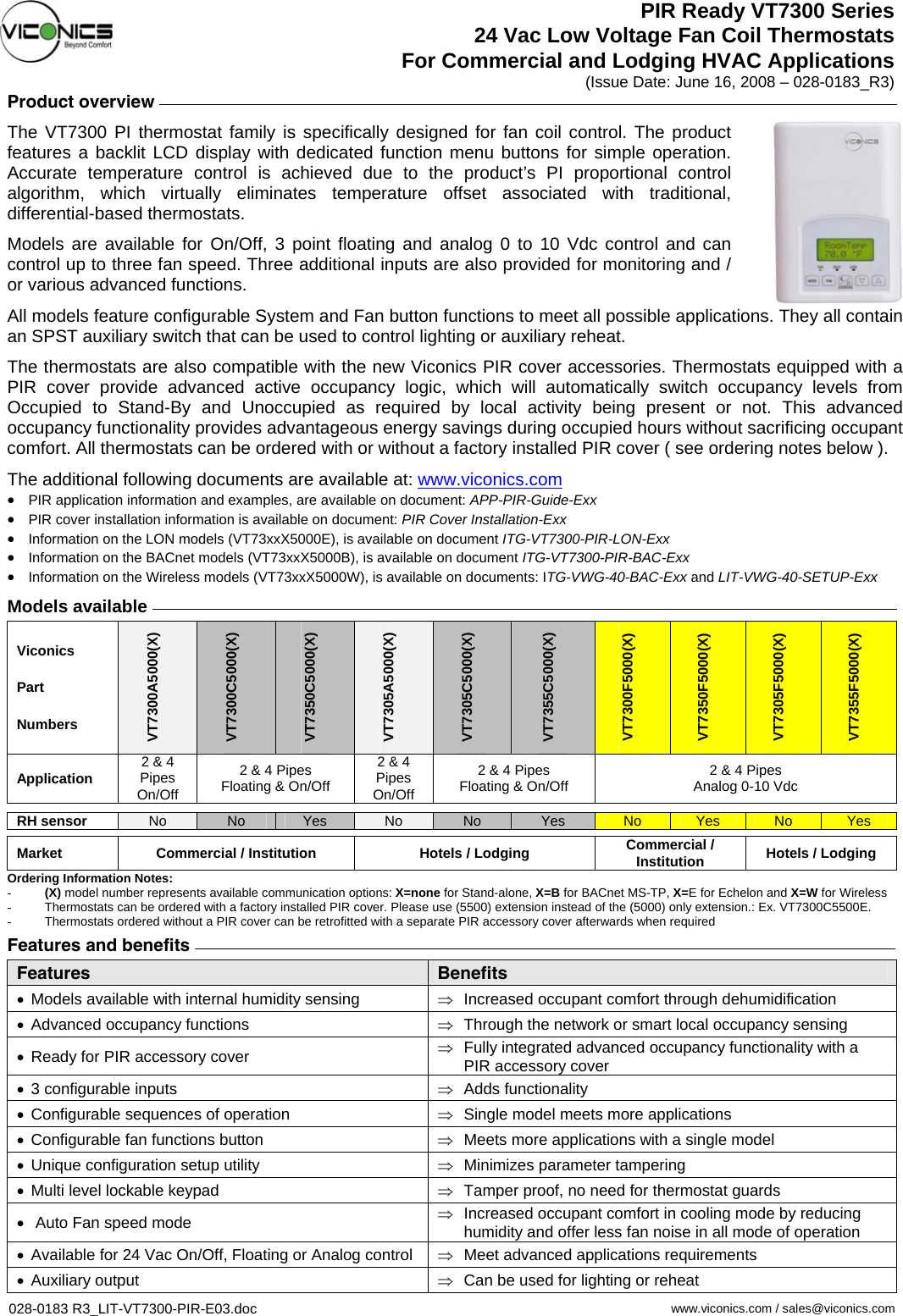 PIR Ready VT7300 Series 24 Vac Low Voltage Fan Coil Thermostats For Commercial and Lodging HVAC Applications (Issue Date: June 16, 2008 – 028-0183_R3) Product overview     The VT7300 PI thermostat family is specifically designed for fan coil control. The product features a backlit LCD display with dedicated function menu buttons for simple operation. Accurate temperature control is achieved due to the product’s PI proportional control algorithm, which virtually eliminates temperature offset associated with traditional, differential-based thermostats. Models are available for On/Off, 3 point floating and analog 0 to 10 Vdc control and can control up to three fan speed. Three additional inputs are also provided for monitoring and / or various advanced functions. All models feature configurable System and Fan button functions to meet all possible applications. They all contain an SPST auxiliary switch that can be used to control lighting or auxiliary reheat. The thermostats are also compatible with the new Viconics PIR cover accessories. Thermostats equipped with a PIR cover provide advanced active occupancy logic, which will automatically switch occupancy levels from Occupied to Stand-By and Unoccupied as required by local activity being present or not. This advanced occupancy functionality provides advantageous energy savings during occupied hours without sacrificing occupant comfort. All thermostats can be ordered with or without a factory installed PIR cover ( see ordering notes below ).  The additional following documents are available at: www.viconics.com•  PIR application information and examples, are available on document: APP-PIR-Guide-Exx •  PIR cover installation information is available on document: PIR Cover Installation-Exx •  Information on the LON models (VT73xxX5000E), is available on document ITG-VT7300-PIR-LON-Exx •  Information on the BACnet models (VT73xxX5000B), is available on document ITG-VT7300-PIR-BAC-Exx •  Information on the Wireless models (VT73xxX5000W), is available on documents: ITG-VWG-40-BAC-Exx and LIT-VWG-40-SETUP-Exx  Models available   Viconics Part Numbers VT7300A5000(X) VT7300C5000(X) VT7350C5000(X) VT7305A5000(X) VT7305C5000(X) VT7355C5000(X) VT7300F5000(X) VT7350F5000(X) VT7305F5000(X) VT7355F5000(X) Application  2 &amp; 4 Pipes On/Off 2 &amp; 4 Pipes Floating &amp; On/Off 2 &amp; 4 Pipes On/Off 2 &amp; 4 Pipes Floating &amp; On/Off  2 &amp; 4 Pipes Analog 0-10 Vdc RH sensor  No  No  Yes  No  No  Yes  No  Yes  No  Yes Market  Commercial / Institution Hotels / Lodging Commercial / Institution Hotels / Lodging Ordering Information Notes: -  (X) model number represents available communication options: X=none for Stand-alone, X=B for BACnet MS-TP, X=E for Echelon and X=W for Wireless -  Thermostats can be ordered with a factory installed PIR cover. Please use (5500) extension instead of the (5000) only extension.: Ex. VT7300C5500E. -  Thermostats ordered without a PIR cover can be retrofitted with a separate PIR accessory cover afterwards when required   Features and benefits     Features Benefits •  Models available with internal humidity sensing   ⇒  Increased occupant comfort through dehumidification •  Advanced occupancy functions  ⇒  Through the network or smart local occupancy sensing  •  Ready for PIR accessory cover  ⇒  Fully integrated advanced occupancy functionality with a PIR accessory cover •  3 configurable inputs  ⇒  Adds functionality •  Configurable sequences of operation  ⇒  Single model meets more applications •  Configurable fan functions button  ⇒  Meets more applications with a single model •  Unique configuration setup utility  ⇒  Minimizes parameter tampering •  Multi level lockable keypad  ⇒  Tamper proof, no need for thermostat guards •   Auto Fan speed mode  ⇒  Increased occupant comfort in cooling mode by reducing humidity and offer less fan noise in all mode of operation •  Available for 24 Vac On/Off, Floating or Analog control  ⇒  Meet advanced applications requirements •  Auxiliary output  ⇒  Can be used for lighting or reheat  028-0183 R3_LIT-VT7300-PIR-E03.doc    www.viconics.com / sales@viconics.com 
