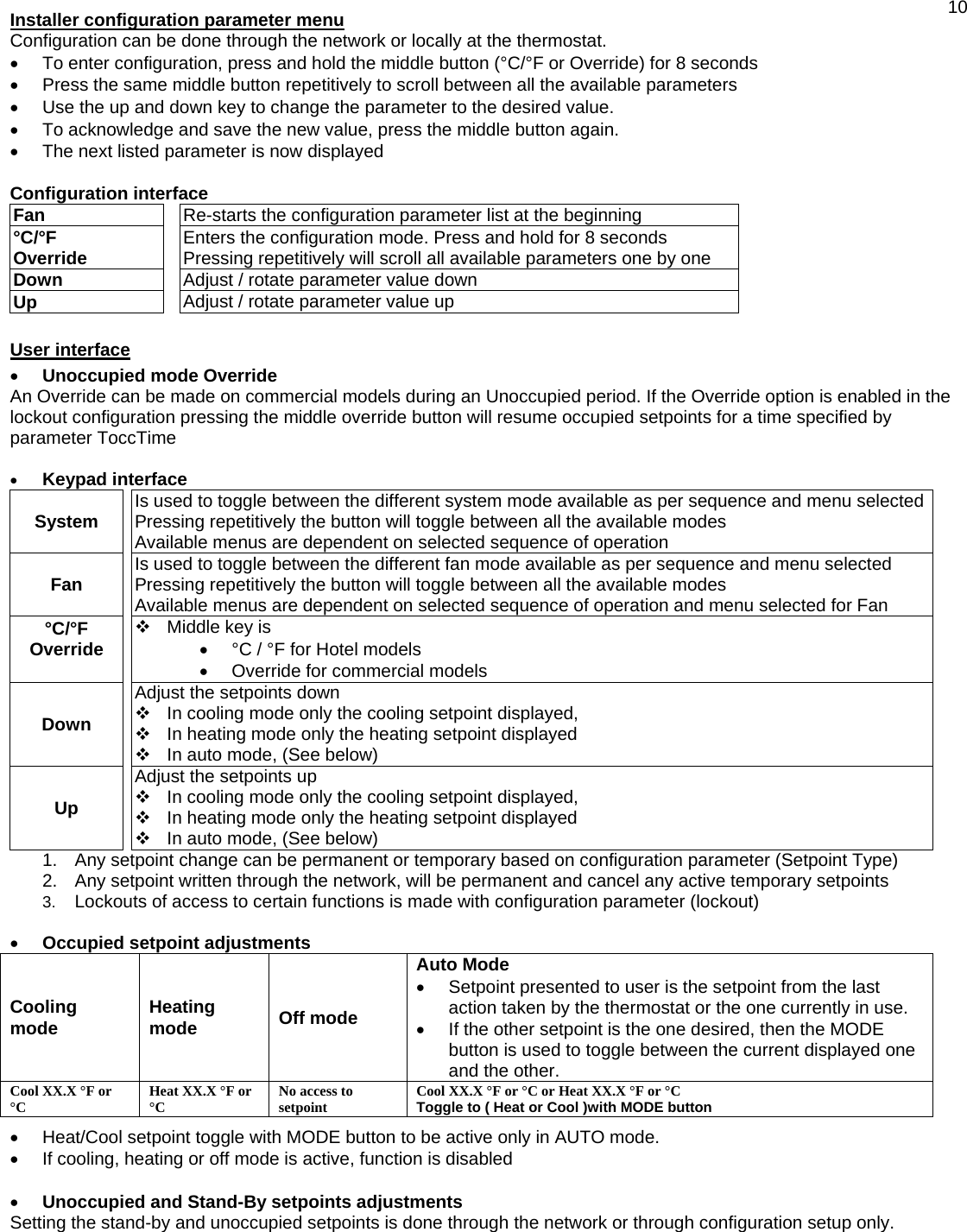  10Installer configuration parameter menu  Configuration can be done through the network or locally at the thermostat. •  To enter configuration, press and hold the middle button (°C/°F or Override) for 8 seconds •  Press the same middle button repetitively to scroll between all the available parameters •  Use the up and down key to change the parameter to the desired value. •  To acknowledge and save the new value, press the middle button again. •  The next listed parameter is now displayed  Configuration interface Fan   Re-starts the configuration parameter list at the beginning °C/°F  Override   Enters the configuration mode. Press and hold for 8 seconds Pressing repetitively will scroll all available parameters one by one Down   Adjust / rotate parameter value down Up   Adjust / rotate parameter value up    User interface  •  Unoccupied mode Override An Override can be made on commercial models during an Unoccupied period. If the Override option is enabled in the lockout configuration pressing the middle override button will resume occupied setpoints for a time specified by parameter ToccTime  •  Keypad interface System    Is used to toggle between the different system mode available as per sequence and menu selectedPressing repetitively the button will toggle between all the available modes Available menus are dependent on selected sequence of operation Fan    Is used to toggle between the different fan mode available as per sequence and menu selected Pressing repetitively the button will toggle between all the available modes Available menus are dependent on selected sequence of operation and menu selected for Fan °C/°F Override    Middle key is  •  °C / °F for Hotel models •  Override for commercial models Down   Adjust the setpoints down  In cooling mode only the cooling setpoint displayed,  In heating mode only the heating setpoint displayed  In auto mode, (See below) Up   Adjust the setpoints up  In cooling mode only the cooling setpoint displayed,  In heating mode only the heating setpoint displayed  In auto mode, (See below) 1.  Any setpoint change can be permanent or temporary based on configuration parameter (Setpoint Type) 2.  Any setpoint written through the network, will be permanent and cancel any active temporary setpoints 3.  Lockouts of access to certain functions is made with configuration parameter (lockout)  •  Occupied setpoint adjustments Cooling mode   Heating mode   Off mode Auto Mode •  Setpoint presented to user is the setpoint from the last action taken by the thermostat or the one currently in use. •  If the other setpoint is the one desired, then the MODE button is used to toggle between the current displayed one and the other. Cool XX.X °F or °C  Heat XX.X °F or °C  No access to setpoint  Cool XX.X °F or °C or Heat XX.X °F or °C Toggle to ( Heat or Cool )with MODE button  •  Heat/Cool setpoint toggle with MODE button to be active only in AUTO mode. •  If cooling, heating or off mode is active, function is disabled  •  Unoccupied and Stand-By setpoints adjustments Setting the stand-by and unoccupied setpoints is done through the network or through configuration setup only. 