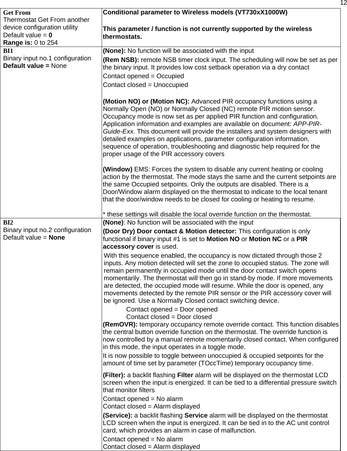  12 Get From Thermostat Get From another device configuration utility Default value = 0 Range is: 0 to 254 Conditional parameter to Wireless models (VT730xX1000W)  This parameter / function is not currently supported by the wireless thermostats. BI1 Binary input no.1 configuration Default value = None (None): No function will be associated with the input  (Rem NSB): remote NSB timer clock input. The scheduling will now be set as per the binary input. It provides low cost setback operation via a dry contact Contact opened = Occupied Contact closed = Unoccupied  (Motion NO) or (Motion NC): Advanced PIR occupancy functions using a Normally Open (NO) or Normally Closed (NC) remote PIR motion sensor. Occupancy mode is now set as per applied PIR function and configuration. Application information and examples are available on document: APP-PIR-Guide-Exx. This document will provide the installers and system designers with detailed examples on applications, parameter configuration information, sequence of operation, troubleshooting and diagnostic help required for the proper usage of the PIR accessory covers   (Window) EMS: Forces the system to disable any current heating or cooling action by the thermostat. The mode stays the same and the current setpoints are the same Occupied setpoints. Only the outputs are disabled. There is a Door/Window alarm displayed on the thermostat to indicate to the local tenant that the door/window needs to be closed for cooling or heating to resume.  * these settings will disable the local override function on the thermostat. BI2 Binary input no.2 configuration Default value = None (None): No function will be associated with the input  (Door Dry) Door contact &amp; Motion detector: This configuration is only functional if binary input #1 is set to Motion NO or Motion NC or a PIR accessory cover is used. With this sequence enabled, the occupancy is now dictated through those 2 inputs. Any motion detected will set the zone to occupied status. The zone will remain permanently in occupied mode until the door contact switch opens momentarily. The thermostat will then go in stand-by mode. If more movements are detected, the occupied mode will resume. While the door is opened, any movements detected by the remote PIR sensor or the PIR accessory cover will be ignored. Use a Normally Closed contact switching device. Contact opened = Door opened Contact closed = Door closed (RemOVR): temporary occupancy remote override contact. This function disables the central button override function on the thermostat. The override function is now controlled by a manual remote momentarily closed contact. When configured in this mode, the input operates in a toggle mode. It is now possible to toggle between unoccupied &amp; occupied setpoints for the amount of time set by parameter (TOccTime) temporary occupancy time.  (Filter): a backlit flashing Filter alarm will be displayed on the thermostat LCD screen when the input is energized. It can be tied to a differential pressure switch that monitor filters  Contact opened = No alarm Contact closed = Alarm displayed  (Service): a backlit flashing Service alarm will be displayed on the thermostat LCD screen when the input is energized. It can be tied in to the AC unit control card, which provides an alarm in case of malfunction. Contact opened = No alarm Contact closed = Alarm displayed 