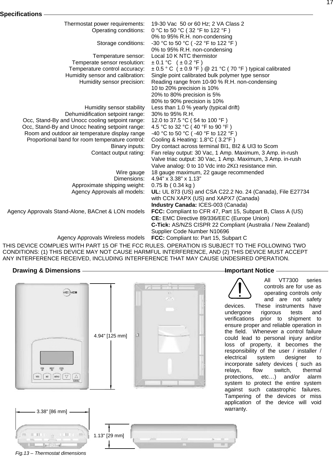 17  Specifications     Thermostat power requirements:  19-30 Vac  50 or 60 Hz; 2 VA Class 2 Operating conditions:  0 °C to 50 °C ( 32 °F to 122 °F )   0% to 95% R.H. non-condensing Storage conditions:  -30 °C to 50 °C ( -22 °F to 122 °F )   0% to 95% R.H. non-condensing Temperature sensor:  Local 10 K NTC thermistor Temperate sensor resolution:  ± 0.1 °C   ( ± 0.2 °F ) Temperature control accuracy:  ± 0.5 ° C  ( ± 0.9 °F ) @ 21 °C ( 70 °F ) typical calibrated Humidity sensor and calibration:  Single point calibrated bulk polymer type sensor Humidity sensor precision:  Reading range from 10-90 % R.H. non-condensing 10 to 20% precision is 10% 20% to 80% precision is 5% 80% to 90% precision is 10% Humidity sensor stability  Less than 1.0 % yearly (typical drift) Dehumidification setpoint range:  30% to 95% R.H. Occ, Stand-By and Unocc cooling setpoint range:  12.0 to 37.5 °C ( 54 to 100 °F ) Occ, Stand-By and Unocc heating setpoint range:  4.5 °C to 32 °C ( 40 °F to 90 °F ) Room and outdoor air temperature display range  -40 °C to 50 °C ( -40 °F to 122 °F ) Proportional band for room temperature control:  Cooling &amp; Heating: 1.8°C ( 3.2°F ) Binary inputs:  Dry contact across terminal BI1, BI2 &amp; UI3 to Scom Contact output rating:  Fan relay output: 30 Vac, 1 Amp. Maximum, 3 Amp. in-rush   Valve triac output: 30 Vac, 1 Amp. Maximum, 3 Amp. in-rush  Valve analog: 0 to 10 Vdc into 2KΩ resistance min. Wire gauge  18 gauge maximum, 22 gauge recommended Dimensions: 4.94” x 3.38” x 1.13” Approximate shipping weight:  0.75 lb ( 0.34 kg ) Agency Approvals all models:  UL: UL 873 (US) and CSA C22.2 No. 24 (Canada), File E27734 with CCN XAPX (US) and XAPX7 (Canada)  Industry Canada: ICES-003 (Canada) Agency Approvals Stand-Alone, BACnet &amp; LON models  FCC: Compliant to CFR 47, Part 15, Subpart B, Class A (US)  CE: EMC Directive 89/336/EEC (Europe Union)  C-Tick: AS/NZS CISPR 22 Compliant (Australia / New Zealand) Supplier Code Number N10696 Agency Approvals Wireless models  FCC: Compliant to: Part 15, Subpart C THIS DEVICE COMPLIES WITH PART 15 OF THE FCC RULES. OPERATION IS SUBJECT TO THE FOLLOWING TWO CONDITIONS: (1) THIS DEVICE MAY NOT CAUSE HARMFUL INTERFERENCE, AND (2) THIS DEVICE MUST ACCEPT ANY INTERFERENCE RECEIVED, INCLUDING INTERFERENCE THAT MAY CAUSE UNDESIRED OPERATION.  Drawing &amp; Dimensions  3.38&quot; [86 mm]1.13&quot; [29 mm]4.94&quot; [125 mm]                               Fig.13 – Thermostat dimensions   Important Notice   All VT7300 series controls are for use as operating controls only and are not safety devices.  These instruments have undergone rigorous tests and verifications prior to shipment to ensure proper and reliable operation in the field.  Whenever a control failure could lead to personal injury and/or loss of property, it becomes the responsibility of the user / installer / electrical system designer to incorporate safety devices ( such as relays, flow switch, thermal protections, etc…) and/or alarm system to protect the entire system against such catastrophic failures.  Tampering of the devices or miss application of the device will void warranty.   