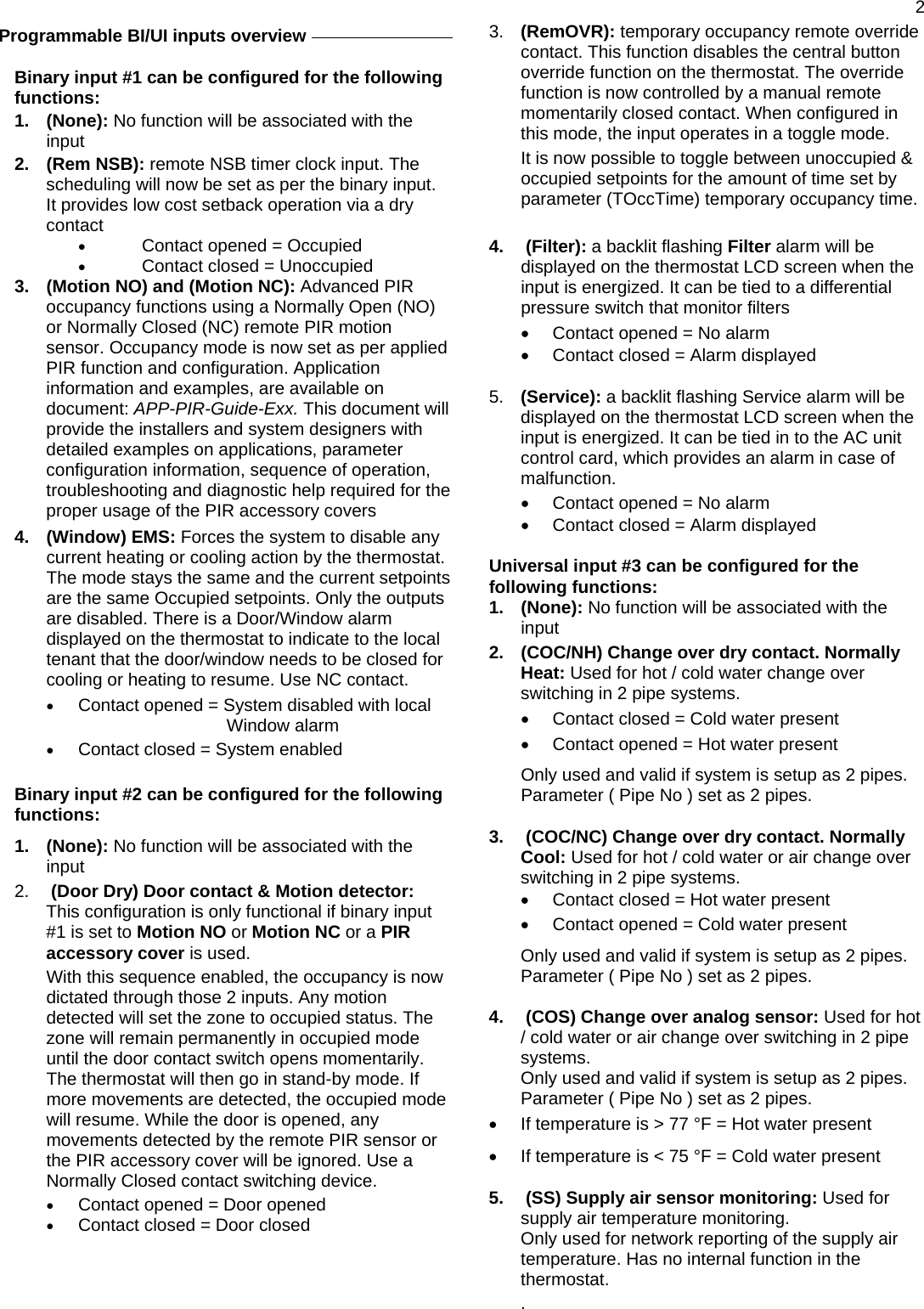  2   Programmable BI/UI inputs overview     Binary input #1 can be configured for the following functions: 1. (None): No function will be associated with the input  2. (Rem NSB): remote NSB timer clock input. The scheduling will now be set as per the binary input. It provides low cost setback operation via a dry contact •  Contact opened = Occupied •  Contact closed = Unoccupied 3.  (Motion NO) and (Motion NC): Advanced PIR occupancy functions using a Normally Open (NO) or Normally Closed (NC) remote PIR motion sensor. Occupancy mode is now set as per applied PIR function and configuration. Application information and examples, are available on document: APP-PIR-Guide-Exx. This document will provide the installers and system designers with detailed examples on applications, parameter configuration information, sequence of operation, troubleshooting and diagnostic help required for the proper usage of the PIR accessory covers  4. (Window) EMS: Forces the system to disable any current heating or cooling action by the thermostat. The mode stays the same and the current setpoints are the same Occupied setpoints. Only the outputs are disabled. There is a Door/Window alarm displayed on the thermostat to indicate to the local tenant that the door/window needs to be closed for cooling or heating to resume. Use NC contact. •  Contact opened = System disabled with local Window alarm •  Contact closed = System enabled  Binary input #2 can be configured for the following functions: 1. (None): No function will be associated with the input  2.   (Door Dry) Door contact &amp; Motion detector: This configuration is only functional if binary input #1 is set to Motion NO or Motion NC or a PIR accessory cover is used. With this sequence enabled, the occupancy is now dictated through those 2 inputs. Any motion detected will set the zone to occupied status. The zone will remain permanently in occupied mode until the door contact switch opens momentarily. The thermostat will then go in stand-by mode. If more movements are detected, the occupied mode will resume. While the door is opened, any movements detected by the remote PIR sensor or the PIR accessory cover will be ignored. Use a Normally Closed contact switching device. •  Contact opened = Door opened •  Contact closed = Door closed 3.  (RemOVR): temporary occupancy remote override contact. This function disables the central button override function on the thermostat. The override function is now controlled by a manual remote momentarily closed contact. When configured in this mode, the input operates in a toggle mode. It is now possible to toggle between unoccupied &amp; occupied setpoints for the amount of time set by parameter (TOccTime) temporary occupancy time.  4.  (Filter): a backlit flashing Filter alarm will be displayed on the thermostat LCD screen when the input is energized. It can be tied to a differential pressure switch that monitor filters  •  Contact opened = No alarm •  Contact closed = Alarm displayed  5.  (Service): a backlit flashing Service alarm will be displayed on the thermostat LCD screen when the input is energized. It can be tied in to the AC unit control card, which provides an alarm in case of malfunction. •  Contact opened = No alarm •  Contact closed = Alarm displayed  Universal input #3 can be configured for the following functions: 1. (None): No function will be associated with the input 2.  (COC/NH) Change over dry contact. Normally Heat: Used for hot / cold water change over switching in 2 pipe systems.  •  Contact closed = Cold water present •  Contact opened = Hot water present Only used and valid if system is setup as 2 pipes. Parameter ( Pipe No ) set as 2 pipes.  3.   (COC/NC) Change over dry contact. Normally Cool: Used for hot / cold water or air change over switching in 2 pipe systems.  •  Contact closed = Hot water present •  Contact opened = Cold water present Only used and valid if system is setup as 2 pipes. Parameter ( Pipe No ) set as 2 pipes.  4.   (COS) Change over analog sensor: Used for hot / cold water or air change over switching in 2 pipe systems. Only used and valid if system is setup as 2 pipes. Parameter ( Pipe No ) set as 2 pipes. •  If temperature is &gt; 77 °F = Hot water present •  If temperature is &lt; 75 °F = Cold water present  5.   (SS) Supply air sensor monitoring: Used for supply air temperature monitoring. Only used for network reporting of the supply air temperature. Has no internal function in the thermostat. .