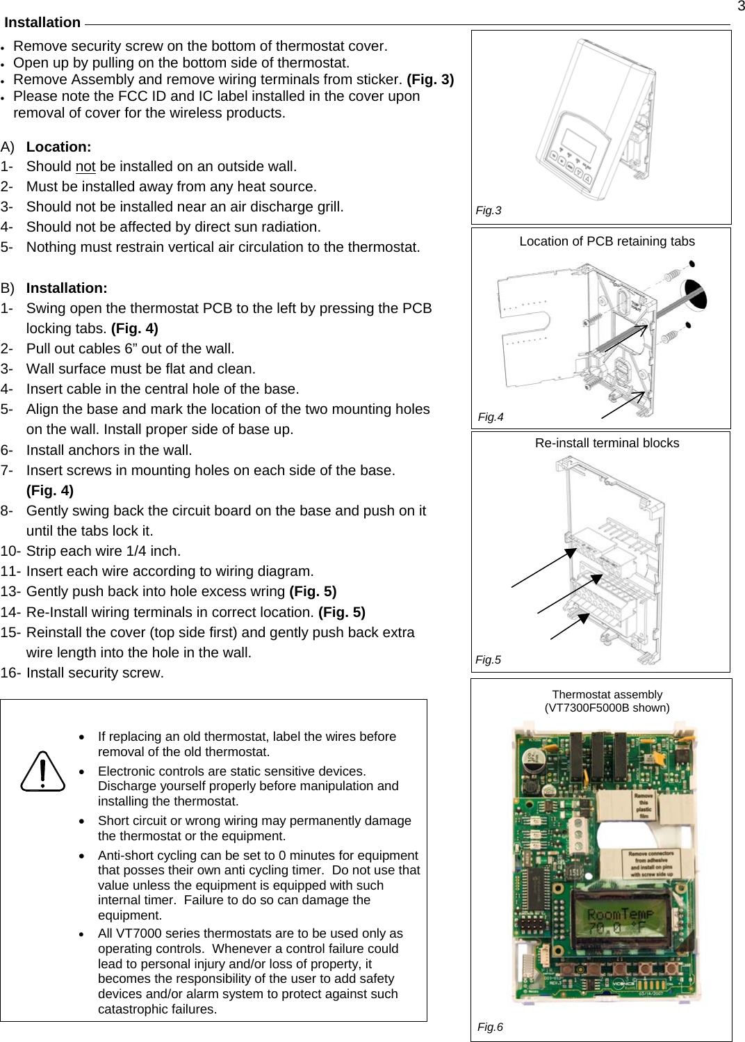  3 Installation  •  Remove security screw on the bottom of thermostat cover.  •  Open up by pulling on the bottom side of thermostat. •  Remove Assembly and remove wiring terminals from sticker. (Fig. 3) •  Please note the FCC ID and IC label installed in the cover upon removal of cover for the wireless products.  A)  Location: 1- Should not be installed on an outside wall. 2-  Must be installed away from any heat source. 3-  Should not be installed near an air discharge grill. 4-  Should not be affected by direct sun radiation. 5-  Nothing must restrain vertical air circulation to the thermostat.  B)  Installation: 1-  Swing open the thermostat PCB to the left by pressing the PCB locking tabs. (Fig. 4) 2-  Pull out cables 6” out of the wall.  3-  Wall surface must be flat and clean.  4-  Insert cable in the central hole of the base.  5-  Align the base and mark the location of the two mounting holes on the wall. Install proper side of base up. 6-  Install anchors in the wall.  7-  Insert screws in mounting holes on each side of the base. (Fig. 4) 8-  Gently swing back the circuit board on the base and push on it until the tabs lock it. 10- Strip each wire 1/4 inch. 11- Insert each wire according to wiring diagram.  13- Gently push back into hole excess wring (Fig. 5) 14- Re-Install wiring terminals in correct location. (Fig. 5) 15- Reinstall the cover (top side first) and gently push back extra wire length into the hole in the wall. 16- Install security screw.   •  If replacing an old thermostat, label the wires before removal of the old thermostat.  •  Electronic controls are static sensitive devices.  Discharge yourself properly before manipulation and installing the thermostat.  •  Short circuit or wrong wiring may permanently damage the thermostat or the equipment.  •  Anti-short cycling can be set to 0 minutes for equipment that posses their own anti cycling timer.  Do not use that value unless the equipment is equipped with such internal timer.  Failure to do so can damage the equipment.  •  All VT7000 series thermostats are to be used only as operating controls.  Whenever a control failure could lead to personal injury and/or loss of property, it becomes the responsibility of the user to add safety devices and/or alarm system to protect against such catastrophic failures.               Fig.3Fig.5 Location of PCB retaining tabs                Re-install terminal blocks                   Thermostat assembly  (VT7300F5000B shown)     Fig.4Fig.6