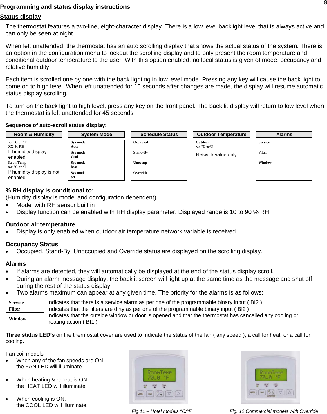 9 Programming and status display instructions   Status display  The thermostat features a two-line, eight-character display. There is a low level backlight level that is always active and can only be seen at night.  When left unattended, the thermostat has an auto scrolling display that shows the actual status of the system. There is an option in the configuration menu to lockout the scrolling display and to only present the room temperature and conditional outdoor temperature to the user. With this option enabled, no local status is given of mode, occupancy and relative humidity.  Each item is scrolled one by one with the back lighting in low level mode. Pressing any key will cause the back light to come on to high level. When left unattended for 10 seconds after changes are made, the display will resume automatic status display scrolling.  To turn on the back light to high level, press any key on the front panel. The back lit display will return to low level when the thermostat is left unattended for 45 seconds  Sequence of auto-scroll status display:  Room &amp; Humidity   System Mode  Schedule Status  Outdoor Temperature   Alarms x.x °C or °F    Sys mode    Occupied   Outdoor   Service XX % RH    Auto        x.x °C or°F     If humidity display enabled   Sys mode  Cool    Stand-By   Network value only  Filter  RoomTemp x.x °C or °F   Sys mode heat   Unoccup      Window If humidity display is not enabled  Sys mode  off   Override        % RH display is conditional to: (Humidity display is model and configuration dependent) •  Model with RH sensor built in •  Display function can be enabled with RH display parameter. Displayed range is 10 to 90 % RH  Outdoor air temperature  •  Display is only enabled when outdoor air temperature network variable is received.  Occupancy Status •  Occupied, Stand-By, Unoccupied and Override status are displayed on the scrolling display.  Alarms •  If alarms are detected, they will automatically be displayed at the end of the status display scroll.  •  During an alarm message display, the backlit screen will light up at the same time as the message and shut off during the rest of the status display. •  Two alarms maximum can appear at any given time. The priority for the alarms is as follows:  Service  Indicates that there is a service alarm as per one of the programmable binary input ( BI2 ) Filter  Indicates that the filters are dirty as per one of the programmable binary input ( BI2 ) Window  Indicates that the outside window or door is opened and that the thermostat has cancelled any cooling or heating action ( BI1 )  Three status LED’s on the thermostat cover are used to indicate the status of the fan ( any speed ), a call for heat, or a call for cooling.  Fan coil models  •  When any of the fan speeds are ON,  the FAN LED will illuminate.  •  When heating &amp; reheat is ON, the HEAT LED will illuminate.  •  When cooling is ON, the COOL LED will illuminate.  Fig.11 – Hotel models °C/°F    Fig. 12 Commercial models with Override 