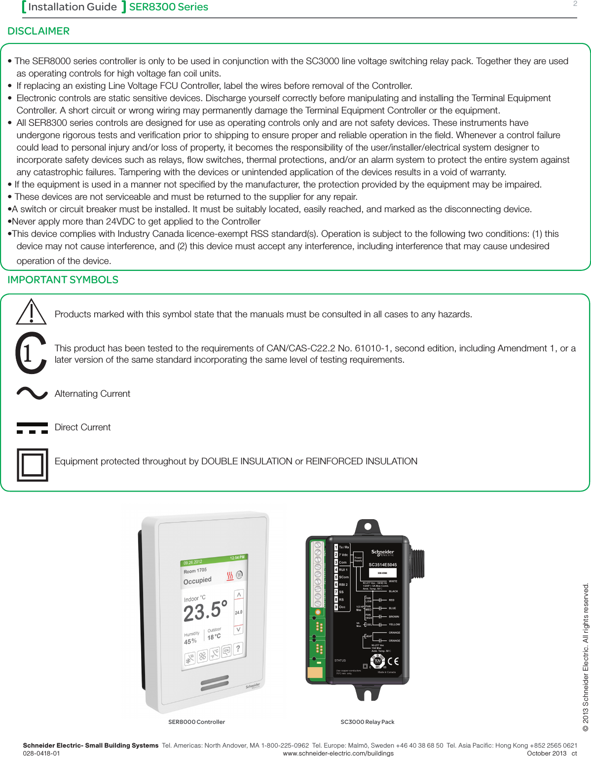 SER8300 Series 2Installation GuideSchneider Electric- Small Building Systems  Tel. Americas: North Andover, MA 1-800-225-0962  Tel. Europe: Malmö, Sweden +46 40 38 68 50  Tel. Asia Pacific: Hong Kong +852 2565 0621 028-0418-01        www.schneider-electric.com/buildings   October 2013   ct© 2013 Schneider Electric. All rights reserved.SER8000 Controller SC3000 Relay PackDISCLAIMER • The SER8000 series controller is only to be used in conjunction with the SC3000 line voltage switching relay pack. Together they are used as operating controls for high voltage fan coil units. •  If replacing an existing Line Voltage FCU Controller, label the wires before removal of the Controller.•  Electronic controls are static sensitive devices. Discharge yourself correctly before manipulating and installing the Terminal Equipment Controller. A short circuit or wrong wiring may permanently damage the Terminal Equipment Controller or the equipment.•  All SER8300 series controls are designed for use as operating controls only and are not safety devices. These instruments have undergone rigorous tests and verication prior to shipping to ensure proper and reliable operation in the eld. Whenever a control failure could lead to personal injury and/or loss of property, it becomes the responsibility of the user/installer/electrical system designer to incorporate safety devices such as relays, ow switches, thermal protections, and/or an alarm system to protect the entire system against any catastrophic failures. Tampering with the devices or unintended application of the devices results in a void of warranty.• If the equipment is used in a manner not specied by the manufacturer, the protection provided by the equipment may be impaired.• These devices are not serviceable and must be returned to the supplier for any repair.•A switch or circuit breaker must be installed. It must be suitably located, easily reached, and marked as the disconnecting device.•Never apply more than 24VDC to get applied to the Controller•This device complies with Industry Canada licence-exempt RSS standard(s). Operation is subject to the following two conditions: (1) this device may not cause interference, and (2) this device must accept any interference, including interference that may cause undesired operation of the device.IMPORTANT SYMBOLS  Products marked with this symbol state that the manuals must be consulted in all cases to any hazards.This product has been tested to the requirements of CAN/CAS-C22.2 No. 61010-1, second edition, including Amendment 1, or a later version of the same standard incorporating the same level of testing requirements. Alternating CurrentDirect CurrentEquipment protected throughout by DOUBLE INSULATION or REINFORCED INSULATION 