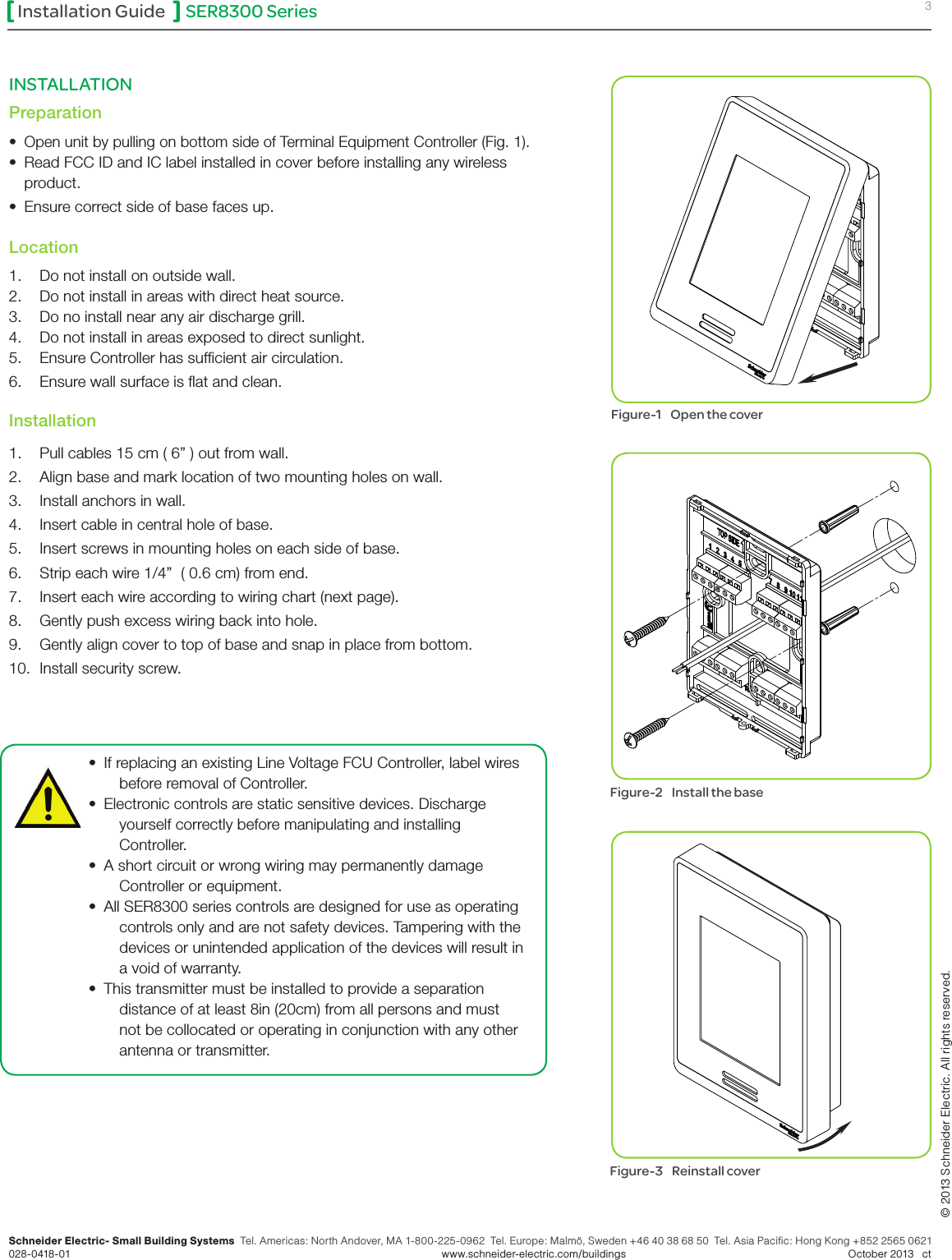 SER8300 Series 3Installation GuideSchneider Electric- Small Building Systems  Tel. Americas: North Andover, MA 1-800-225-0962  Tel. Europe: Malmö, Sweden +46 40 38 68 50  Tel. Asia Pacific: Hong Kong +852 2565 0621 028-0418-01        www.schneider-electric.com/buildings   October 2013   ct© 2013 Schneider Electric. All rights reserved.•  If replacing an existing Line Voltage FCU Controller, label wires before removal of Controller.•  Electronic controls are static sensitive devices. Discharge yourself correctly before manipulating and installing Controller.•  A short circuit or wrong wiring may permanently damage Controller or equipment.•  All SER8300 series controls are designed for use as operating controls only and are not safety devices. Tampering with the devices or unintended application of the devices will result in a void of warranty.•  This transmitter must be installed to provide a separation distance of at least 8in (20cm) from all persons and must not be collocated or operating in conjunction with any other antenna or transmitter.Figure-1    Open the coverFigure-2    Install the baseFigure-3    Reinstall coverINSTALLATION Preparation• Open unit by pulling on bottom side of Terminal Equipment Controller (Fig. 1).•  Read FCC ID and IC label installed in cover before installing any wireless product.•  Ensure correct side of base faces up. Location1.  Do not install on outside wall.2.  Do not install in areas with direct heat source.3.  Do no install near any air discharge grill.4.  Do not install in areas exposed to direct sunlight.5.  Ensure Controller has sufcient air circulation.6.  Ensure wall surface is at and clean.  Installation1.  Pull cables 15 cm ( 6” ) out from wall. 2.  Align base and mark location of two mounting holes on wall. 3.  Install anchors in wall.4.  Insert cable in central hole of base. 5.  Insert screws in mounting holes on each side of base.6.  Strip each wire 1/4”  ( 0.6 cm) from end.7.  Insert each wire according to wiring chart (next page).8.  Gently push excess wiring back into hole.9.  Gently align cover to top of base and snap in place from bottom.10.  Install security screw.