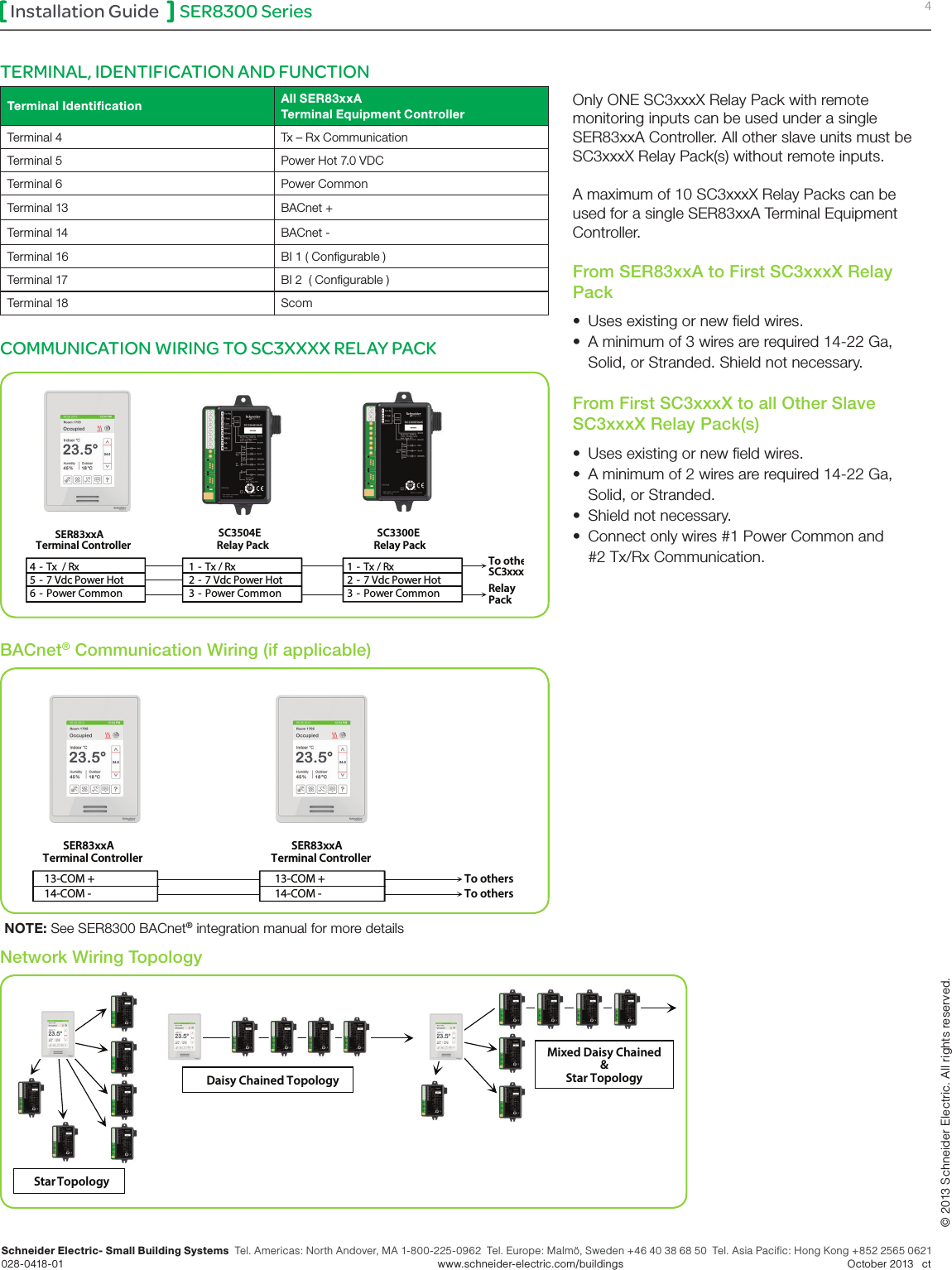 SER8300 Series 4Installation GuideSchneider Electric- Small Building Systems  Tel. Americas: North Andover, MA 1-800-225-0962  Tel. Europe: Malmö, Sweden +46 40 38 68 50  Tel. Asia Pacific: Hong Kong +852 2565 0621 028-0418-01        www.schneider-electric.com/buildings   October 2013   ct© 2013 Schneider Electric. All rights reserved.Terminal Identiﬁcation All SER83xxA Terminal Equipment ControllerTerminal 4 Tx – Rx CommunicationTerminal 5 Power Hot 7.0 VDCTerminal 6 Power CommonTerminal 13 BACnet +Terminal 14 BACnet -Terminal 16 BI 1 ( Congurable )Terminal 17 BI 2  ( Congurable )Terminal 18 ScomCOMMUNICATION WIRING TO SC3XXXX RELAY PACKTERMINAL, IDENTIFICATION AND FUNCTION4 - Tx  / Rx   5 - 7 Vdc Power Hot  6 - Power Common  SC3504E SER83xxATerminal Controller  1  - Tx / Rx   2  - 7 Vdc Power Hot  3  - Power Common  1  - Tx / Rx   2  - 7 Vdc Power Hot  3  - Power Common  Relay Pack  SC3300E Relay Pack  To other SC3xxxXRelayPackOnly ONE SC3xxxX Relay Pack with remote monitoring inputs can be used under a single SER83xxA Controller. All other slave units must be SC3xxxX Relay Pack(s) without remote inputs. A maximum of 10 SC3xxxX Relay Packs can be used for a single SER83xxA Terminal Equipment Controller.From SER83xxA to First SC3xxxX Relay Pack •  Uses existing or new eld wires.•  A minimum of 3 wires are required 14-22 Ga,   Solid, or Stranded. Shield not necessary.From First SC3xxxX to all Other Slave SC3xxxX Relay Pack(s) •  Uses existing or new eld wires.•  A minimum of 2 wires are required 14-22 Ga,   Solid, or Stranded.  •  Shield not necessary.•  Connect only wires #1 Power Common and   #2 Tx/Rx Communication.Daisy Chained Topology Star Topology  Mixed Daisy Chained &amp;Star Topology Network Wiring Topology13-COM +14-COM -SER83xxATerminal Controller13-COM +14-COM -SER83xxATerminal ControllerTo othersTo othersBACnet® Communication Wiring (if applicable)NOTE: See SER8300 BACnet® integration manual for more details